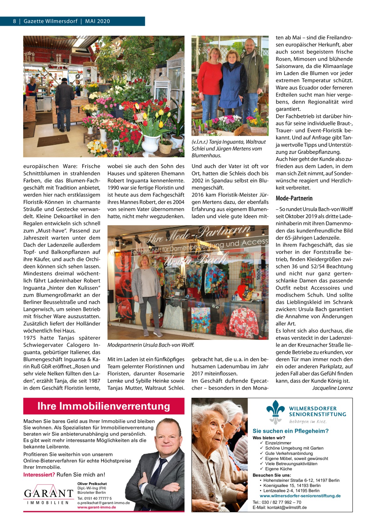 8  |  Gazette Wilmersdorf  |  Mai 2020  (v.l.n.r.) Tanja Inguanta, Waltraut Schlei und Jürgen Mertens vom Blumenhaus. europäischen Ware: Frische Schnittblumen in strahlenden Farben, die das Blumen-Fachgeschäft mit Tradition anbietet, werden hier nach erstklassigem Floristik-Können in charmante Sträuße und Gestecke verwandelt. Kleine Dekoartikel in den Regalen entwickeln sich schnell zum „Must-have“. Passend zur Jahreszeit warten unter dem Dach der Ladenzeile außerdem Topf- und Balkonpflanzen auf ihre Käufer, und auch die Orchideen können sich sehen lassen. Mindestens dreimal wöchentlich fährt Ladeninhaber Robert inguanta „hinter den Kulissen“ zum Blumengroßmarkt an der Berliner Beusselstraße und nach Langerwisch, um seinen Betrieb mit frischer Ware auszustatten. Zusätzlich liefert der Holländer wöchentlich frei Haus. 1975 hatte Tanjas späterer Schwiegervater Calogero inguanta, gebürtiger italiener, das Blumengeschäft inguanta & Karin Ruß GbR eröffnet. „Rosen und sehr viele Nelken füllten den Laden“, erzählt Tanja, die seit 1987 in dem Geschäft Floristin lernte,  wobei sie auch den Sohn des Hauses und späteren Ehemann Robert inguanta kennenlernte. 1990 war sie fertige Floristin und ist heute aus dem Fachgeschäft ihres Mannes Robert, der es 2004 von seinem Vater übernommen hatte, nicht mehr wegzudenken.  Und auch der Vater ist oft vor Ort, hatten die Schleis doch bis 2002 in Spandau selbst ein Blumengeschäft. 2016 kam Floristik-Meister Jürgen Mertens dazu, der ebenfalls Erfahrung aus eigenem Blumenladen und viele gute ideen mit Modepartnerin Ursula Bach-von Wolﬀ. Mit im Laden ist ein fünfköpfiges Team gelernter Floristinnen und Floristen, darunter Rosemarie Lemke und Sybille Heinke sowie Tanjas Mutter, Waltraut Schlei.  Ihre Immobilienverrentung Machen Sie bares Geld aus Ihrer Immobilie und bleiben Sie wohnen. Als Spezialisten für Immobilienverrentung beraten wir Sie anbieterunabhängig und persönlich. Es gibt weit mehr interessante Möglichkeiten als die bekannte Leibrente. Profitieren Sie weiterhin von unserem Online-Bieterverfahren für echte Höchstpreise Ihrer Immobilie.  Interessiert? Rufen Sie mich an! Oliver Preikschat Dipl.-Wi-Ing (FH) Büroleiter Berlin Tel. 0151 40 77777 5 o.preikschat@garant-immo.de www.garant-immo.de  gebracht hat, die u. a. in den behutsamen Ladenumbau im Jahr 2017 miteinflossen. im Geschäft duftende Eyecatcher – besonders in den Mona ten ab Mai – sind die Freilandrosen europäischer Herkunft, aber auch sonst begeistern frische Rosen, Mimosen und blühende Saisonware, da die Klimaanlage im Laden die Blumen vor jeder extremen Temperatur schützt. Ware aus Ecuador oder ferneren Erdteilen sucht man hier vergebens, denn Regionalität wird garantiert. Der Fachbetrieb ist darüber hinaus für seine individuelle Braut-, Trauer- und Event-Floristik bekannt. Und auf anfrage gibt Tanja wertvolle Tipps und Unterstützung zur Grabbepflanzung. auch hier geht der Kunde also zufrieden aus dem Laden, in dem man sich Zeit nimmt, auf Sonderwünsche reagiert und Herzlichkeit verbreitet.  Mode-Partnerin – So rundet Ursula Bach-von Wolff seit Oktober 2019 als dritte Ladeninhaberin mit ihren Damenmoden das kundenfreundliche Bild der 65-jährigen Ladenzeile. in ihrem Fachgeschäft, das sie vorher in der Forststraße betrieb, finden Kleidergrößen zwischen 36 und 52/54 Beachtung und nicht nur ganz gertenschlanke Damen das passende Outfit nebst accessoires und modischem Schuh. Und sollte das Lieblingskleid im Schrank zwicken: Ursula Bach garantiert die annahme von Änderungen aller art. Es lohnt sich also durchaus, die etwas versteckt in der Ladenzeile an der Kreuznacher Straße liegende Betriebe zu erkunden, vor deren Tür man immer noch den ein oder anderen Parkplatz, auf jeden Fall aber das Gefühl finden kann, dass der Kunde König ist. Jacqueline Lorenz WILMERSDORFER SENIORENSTIFTUNG Geborgen im Kiez.  Sie suchen ein Pflegeheim?  Was bieten wir?  Einzelzimmer  Schöne Umgebung mit Garten  Gute Verkehrsanbindung  Eigene Möbel, soweit gewünscht  Viele Betreuungsaktivitäten  Eigene Küche Besuchen Sie uns: • Hohensteiner Straße 6-12, 14197 Berlin • Koenigsallee 15, 14193 Berlin • Lentzeallee 2-4, 14195 Berlin www.wilmersdorfer-seniorenstiftung.de Tel.: 030 / 82 77 992 – 70 E-Mail: kontakt@wilmstift.de