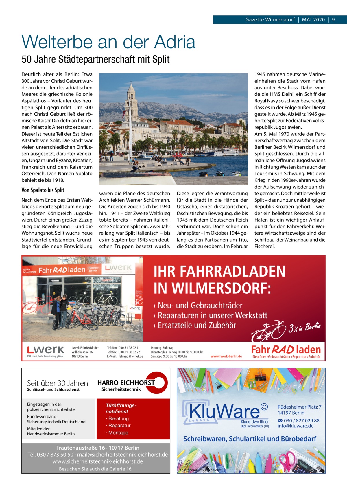 Gazette Wilmersdorf  |  Mai 2020  |  9  Welterbe an der Adria 50 Jahre Städtepartnerschaft mit Split Deutlich älter als Berlin: Etwa 300 Jahre vor Christi Geburt wurde an dem Ufer des adriatischen Meeres die griechische Kolonie Aspálathos – Vorläufer des heutigen Split gegründet. Um 300 nach Christi Geburt ließ der römische Kaiser Dioklethian hier einen Palast als Alterssitz erbauen. Dieser ist heute Teil der östlichen Altstadt von Split. Die Stadt war vielen unterschiedlichen Einflüssen ausgesetzt, darunter Venezien, Ungarn und Byzanz, Kroatien, Frankreich und dem Kaisertum Österreich. Den Namen Spalato behielt sie bis 1918.  Von Spalato bis Split Nach dem Ende des Ersten Weltkriegs gehörte Split zum neu gegründeten Königreich Jugoslawien. Durch einen großen Zuzug stieg die Bevölkerung – und die Wohnungsnot. Split wuchs, neue Stadtviertel entstanden. Grundlage für die neue Entwicklung  waren die Pläne des deutschen Architekten Werner Schürmann. Die Arbeiten zogen sich bis 1940 hin. 1941 – der Zweite Weltkrieg tobte bereits – nahmen italienische Soldaten Split ein. Zwei Jahre lang war Split italienisch – bis es im September 1943 von deutschen Truppen besetzt wurde.  Diese legten die Verantwortung für die Stadt in die Hände der Ustascha, einer diktatorischen, faschistischen Bewegung, die bis 1945 mit dem Deutschen Reich verbündet war. Doch schon ein Jahr später – im Oktober 1944 gelang es den Partisanen um Tito, die Stadt zu erobern. Im Februar  1945 nahmen deutsche Marineeinheiten die Stadt vom Hafen aus unter Beschuss. Dabei wurde die HMS Delhi, ein Schiff der Royal Navy so schwer beschädigt, dass es in der Folge außer Dienst gestellt wurde. Ab März 1945 gehörte Split zur Föderativen Volksrepublik Jugoslawien. Am 5. Mai 1970 wurde der Partnerschaftsvertrag zwischen dem Berliner Bezirk Wilmersdorf und Split geschlossen. Durch die allmähliche Öffnung Jugoslawiens in Richtung Westen kam auch der Tourismus in Schwung. Mit dem Krieg in den 1990er-Jahren wurde der Aufschwung wieder zunichte gemacht. Doch mittlerweile ist Split – das nun zur unabhängigen Republik Kroatien gehört – wieder ein beliebtes Reiseziel. Sein Hafen ist ein wichtiger Anlaufpunkt für den Fährverkehr. Weitere Wirtschaftszweige sind der Schiffbau, der Weinanbau und die Fischerei.  Seit über 30 Jahren Schlüssel- und Schlossdienst  Eingetragen in der polizeilichen Errichterliste Bundesverband Sicherungstechnik Deutschland Mitglied der Handwerkskammer Berlin  Türöffnungsnotdienst · Beratung · Reparatur · Montage  Rüdesheimer Platz 7 14197 Berlin Klaus-Uwe Ittner  Dipl. Informatiker (TU)  Schreibwaren, Schulartikel und Bürobedarf  Trautenaustraße 16 · 10717 Berlin Tel. 030 / 873 50 50 · mail@sicherheitstechnik-eichhorst.de www.sicherheitstechnik-eichhorst.de Besuchen Sie auch die Galerie 16  ☎ 030 / 827 029 88 info@kluware.de  Foto: Romolo Tavani / Fotolia