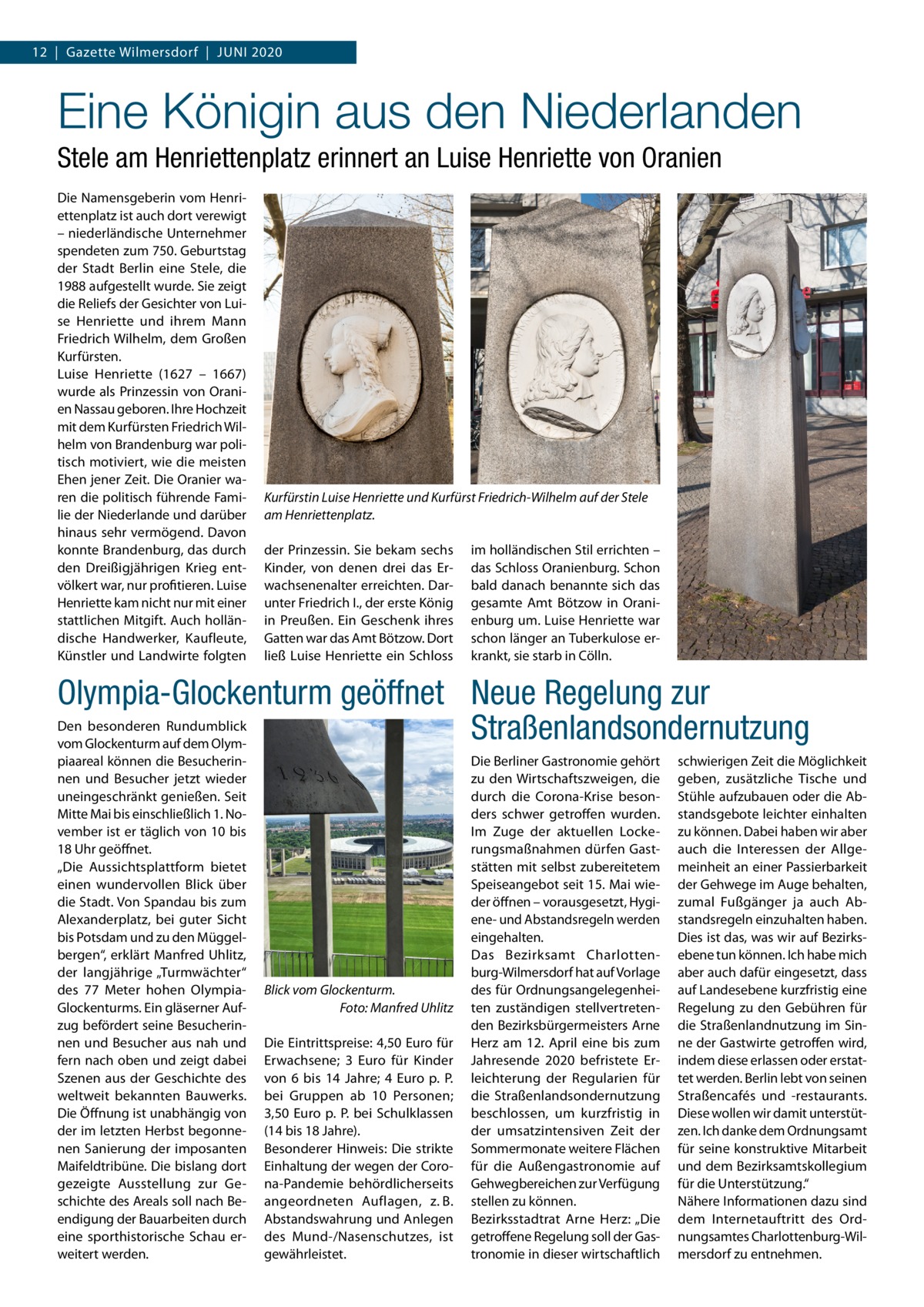 12  |  Gazette Wilmersdorf  |  Juni 2020  Eine Königin aus den Niederlanden Stele am Henriettenplatz erinnert an Luise Henriette von Oranien Die Namensgeberin vom Henriettenplatz ist auch dort verewigt – niederländische Unternehmer spendeten zum 750. Geburtstag der Stadt Berlin eine Stele, die 1988 aufgestellt wurde. Sie zeigt die Reliefs der Gesichter von Luise Henriette und ihrem Mann Friedrich Wilhelm, dem Großen Kurfürsten. Luise Henriette (1627 – 1667) wurde als Prinzessin von Oranien Nassau geboren. Ihre Hochzeit mit dem Kurfürsten Friedrich Wilhelm von Brandenburg war politisch motiviert, wie die meisten Ehen jener Zeit. Die Oranier waren die politisch führende Familie der Niederlande und darüber hinaus sehr vermögend. Davon konnte Brandenburg, das durch den Dreißigjährigen Krieg entvölkert war, nur profitieren. Luise Henriette kam nicht nur mit einer stattlichen Mitgift. Auch holländische Handwerker, Kaufleute, Künstler und Landwirte folgten  Kurfürstin Luise Henriette und Kurfürst Friedrich-Wilhelm auf der Stele am Henriettenplatz. der Prinzessin. Sie bekam sechs Kinder, von denen drei das Erwachsenenalter erreichten. Darunter Friedrich I., der erste König in Preußen. Ein Geschenk ihres Gatten war das Amt Bötzow. Dort ließ Luise Henriette ein Schloss  im holländischen Stil errichten – das Schloss Oranienburg. Schon bald danach benannte sich das gesamte Amt Bötzow in Oranienburg um. Luise Henriette war schon länger an Tuberkulose erkrankt, sie starb in Cölln.  Olympia-Glockenturm geöffnet Neue Regelung zur Den besonderen Rundumblick Straßenlandsondernutzung vom Glockenturm auf dem Olympiaareal können die Besucherinnen und Besucher jetzt wieder uneingeschränkt genießen. Seit Mitte Mai bis einschließlich 1. November ist er täglich von 10 bis 18 Uhr geöffnet. „Die Aussichtsplattform bietet einen wundervollen Blick über die Stadt. Von Spandau bis zum Alexanderplatz, bei guter Sicht bis Potsdam und zu den Müggelbergen“, erklärt Manfred Uhlitz, der langjährige „Turmwächter“ des 77  Meter hohen OlympiaGlockenturms. Ein gläserner Aufzug befördert seine Besucherinnen und Besucher aus nah und fern nach oben und zeigt dabei Szenen aus der Geschichte des weltweit bekannten Bauwerks. Die Öffnung ist unabhängig von der im letzten Herbst begonnenen Sanierung der imposanten Maifeldtribüne. Die bislang dort gezeigte Ausstellung zur Geschichte des Areals soll nach Beendigung der Bauarbeiten durch eine sporthistorische Schau erweitert werden.  Blick vom Glockenturm. � Foto: Manfred Uhlitz Die Eintrittspreise: 4,50 Euro für Erwachsene; 3  Euro für Kinder von 6 bis 14  Jahre; 4  Euro p. P. bei Gruppen ab 10 Personen; 3,50 Euro p. P. bei Schulklassen (14 bis 18 Jahre). Besonderer Hinweis: Die strikte Einhaltung der wegen der Corona-Pandemie behördlicherseits angeordneten Auflagen, z. B. Abstandswahrung und Anlegen des Mund-/Nasenschutzes, ist gewährleistet.  Die Berliner Gastronomie gehört zu den Wirtschaftszweigen, die durch die Corona-Krise besonders schwer getroffen wurden. Im Zuge der aktuellen Lockerungsmaßnahmen dürfen Gaststätten mit selbst zubereitetem Speiseangebot seit 15. Mai wieder öffnen – vorausgesetzt, Hygiene- und Abstandsregeln werden eingehalten. Das Bezirksamt Charlottenburg-Wilmersdorf hat auf Vorlage des für Ordnungsangelegenheiten zuständigen stellvertretenden Bezirksbürgermeisters Arne Herz am 12.  April eine bis zum Jahresende 2020 befristete Erleichterung der Regularien für die Straßenlandsondernutzung beschlossen, um kurzfristig in der umsatzintensiven Zeit der Sommermonate weitere Flächen für die Außengastronomie auf Gehwegbereichen zur Verfügung stellen zu können. Bezirksstadtrat Arne Herz: „Die getroffene Regelung soll der Gastronomie in dieser wirtschaftlich  schwierigen Zeit die Möglichkeit geben, zusätzliche Tische und Stühle aufzubauen oder die Abstandsgebote leichter einhalten zu können. Dabei haben wir aber auch die Interessen der Allgemeinheit an einer Passierbarkeit der Gehwege im Auge behalten, zumal Fußgänger ja auch Abstandsregeln einzuhalten haben. Dies ist das, was wir auf Bezirksebene tun können. Ich habe mich aber auch dafür eingesetzt, dass auf Landesebene kurzfristig eine Regelung zu den Gebühren für die Straßenlandnutzung im Sinne der Gastwirte getroffen wird, indem diese erlassen oder erstattet werden. Berlin lebt von seinen Straßencafés und -restaurants. Diese wollen wir damit unterstützen. Ich danke dem Ordnungsamt für seine konstruktive Mitarbeit und dem Bezirksamtskollegium für die Unterstützung.“ Nähere Informationen dazu sind dem Internetauftritt des Ordnungsamtes Charlottenburg-Wilmersdorf zu entnehmen.