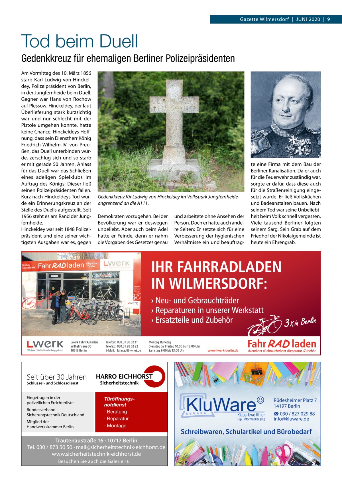 Gazette Wilmersdorf  |  Juni 2020  |  9  Tod beim Duell Gedenkkreuz für ehemaligen Berliner Polizeipräsidenten Am Vormittag des 10. März 1856 starb Karl Ludwig von Hinckeldey, Polizeipräsident von Berlin, in der Jungfernheide beim Duell. Gegner war Hans von Rochow auf Plessow. Hinckeldey, der laut Überlieferung stark kurzsichtig war und nur schlecht mit der Pistole umgehen konnte, hatte keine Chance. Hinckeldeys Hoffnung, dass sein Dienstherr König Friedrich Wilhelm IV. von Preußen, das Duell unterbinden würde, zerschlug sich und so starb er mit gerade 50 Jahren. Anlass für das Duell war das Schließen eines adeligen Spielklubs im Auftrag des Königs. Dieser ließ seinen Polizeipräsidenten fallen. Kurz nach Hinckeldeys Tod wurde ein Erinnerungskreuz an der Stelle des Duells aufgestellt. Seit 1956 steht es am Rand der Jungfernheide. Hinckeldey war seit 1848 Polizeipräsident und eine seiner wichtigsten Ausgaben war es, gegen  Gedenkkreuz für Ludwig von Hinckeldey im Volkspark Jungfernheide, angrenzend an die A111. Demokraten vorzugehen. Bei der Bevölkerung war er deswegen unbeliebt. Aber auch beim Adel hatte er Feinde, denn er nahm die Vorgaben des Gesetzes genau  und arbeitete ohne Ansehen der Person. Doch er hatte auch andere Seiten: Er setzte sich für eine Verbesserung der hygienischen Verhältnisse ein und beauftrag te eine Firma mit dem Bau der Berliner Kanalisation. Da er auch für die Feuerwehr zuständig war, sorgte er dafür, dass diese auch für die Straßenreinigung eingesetzt wurde. Er ließ Volksküchen und Badeanstalten bauen. Nach seinem Tod war seine Unbeliebtheit beim Volk schnell vergessen. Viele tausend Berliner folgten seinem Sarg. Sein Grab auf dem Friedhof der Nikolaigemeinde ist heute ein Ehrengrab.  Seit über 30 Jahren Schlüssel- und Schlossdienst  Eingetragen in der polizeilichen Errichterliste Bundesverband Sicherungstechnik Deutschland Mitglied der Handwerkskammer Berlin  Türöffnungsnotdienst · Beratung · Reparatur · Montage  Rüdesheimer Platz 7 14197 Berlin Klaus-Uwe Ittner  Dipl. Informatiker (TU)  Schreibwaren, Schulartikel und Bürobedarf  Trautenaustraße 16 · 10717 Berlin Tel. 030 / 873 50 50 · mail@sicherheitstechnik-eichhorst.de www.sicherheitstechnik-eichhorst.de Besuchen Sie auch die Galerie 16  ☎ 030 / 827 029 88 info@kluware.de  Foto: Romolo Tavani / Fotolia