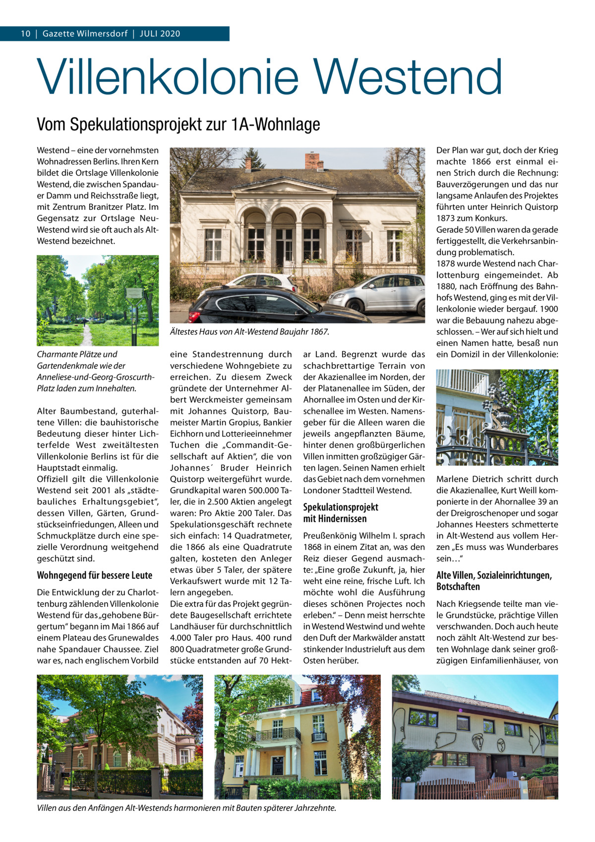 10  |  Gazette Wilmersdorf  |  Juli 2020  Villenkolonie Westend Vom Spekulationsprojekt zur 1A-Wohnlage Westend – eine der vornehmsten Wohnadressen Berlins. Ihren Kern bildet die Ortslage Villenkolonie Westend, die zwischen Spandauer Damm und Reichsstraße liegt, mit Zentrum Branitzer Platz. Im Gegensatz zur Ortslage NeuWestend wird sie oft auch als AltWestend bezeichnet.  Ältestes Haus von Alt-Westend Baujahr 1867. Charmante Plätze und Gartendenkmale wie der Anneliese-und-Georg-GroscurthPlatz laden zum Innehalten. Alter Baumbestand, guterhaltene Villen: die bauhistorische Bedeutung dieser hinter Lichterfelde West zweitältesten Villenkolonie Berlins ist für die Hauptstadt einmalig. Offiziell gilt die Villenkolonie Westend seit 2001 als „städtebauliches Erhaltungsgebiet“, dessen Villen, Gärten, Grundstückseinfriedungen, Alleen und Schmuckplätze durch eine spezielle Verordnung weitgehend geschützt sind.  Wohngegend für bessere Leute Die Entwicklung der zu Charlottenburg zählenden Villenkolonie Westend für das „gehobene Bürgertum“ begann im Mai 1866 auf einem Plateau des Grunewaldes nahe Spandauer Chaussee. Ziel war es, nach englischem Vorbild  eine Standestrennung durch verschiedene Wohngebiete zu erreichen. Zu diesem Zweck gründete der Unternehmer Albert Werckmeister gemeinsam mit Johannes Quistorp, Baumeister Martin Gropius, Bankier Eichhorn und Lotterieeinnehmer Tuchen die „Commandit-Gesellschaft auf Aktien“, die von Johannes´ Bruder Heinrich Quistorp weitergeführt wurde. Grundkapital waren 500.000 Taler, die in 2.500 Aktien angelegt waren: Pro Aktie 200 Taler. Das Spekulationsgeschäft rechnete sich einfach: 14 Quadratmeter, die 1866 als eine Quadratrute galten, kosteten den Anleger etwas über 5 Taler, der spätere Verkaufswert wurde mit 12 Talern angegeben. Die extra für das Projekt gegründete Baugesellschaft errichtete Landhäuser für durchschnittlich 4.000 Taler pro Haus. 400 rund 800 Quadratmeter große Grundstücke entstanden auf 70 Hekt ar Land. Begrenzt wurde das schachbrettartige Terrain von der Akazienallee im Norden, der der Platanenallee im Süden, der Ahornallee im Osten und der Kirschenallee im Westen. Namensgeber für die Alleen waren die jeweils angepflanzten Bäume, hinter denen großbürgerlichen Villen inmitten großzügiger Gärten lagen. Seinen Namen erhielt das Gebiet nach dem vornehmen Londoner Stadtteil Westend.  Spekulationsprojekt mit Hindernissen Preußenkönig Wilhelm I. sprach 1868 in einem Zitat an, was den Reiz dieser Gegend ausmachte: „Eine große Zukunft, ja, hier weht eine reine, frische Luft. Ich möchte wohl die Ausführung dieses schönen Projectes noch erleben.“ – Denn meist herrschte in Westend Westwind und wehte den Duft der Markwälder anstatt stinkender Industrieluft aus dem Osten herüber.  Villen aus den Anfängen Alt-Westends harmonieren mit Bauten späterer Jahrzehnte.  Der Plan war gut, doch der Krieg machte 1866 erst einmal einen Strich durch die Rechnung: Bauverzögerungen und das nur langsame Anlaufen des Projektes führten unter Heinrich Quistorp 1873 zum Konkurs. Gerade 50 Villen waren da gerade fertiggestellt, die Verkehrsanbindung problematisch. 1878 wurde Westend nach Charlottenburg eingemeindet. Ab 1880, nach Eröffnung des Bahnhofs Westend, ging es mit der Villenkolonie wieder bergauf. 1900 war die Bebauung nahezu abgeschlossen. – Wer auf sich hielt und einen Namen hatte, besaß nun ein Domizil in der Villenkolonie:  Marlene Dietrich schritt durch die Akazienallee, Kurt Weill komponierte in der Ahornallee 39 an der Dreigroschenoper und sogar Johannes Heesters schmetterte in Alt-Westend aus vollem Herzen „Es muss was Wunderbares sein…“  Alte Villen, Sozialeinrichtungen, Botschaften Nach Kriegsende teilte man viele Grundstücke, prächtige Villen verschwanden. Doch auch heute noch zählt Alt-Westend zur besten Wohnlage dank seiner großzügigen Einfamilienhäuser, von