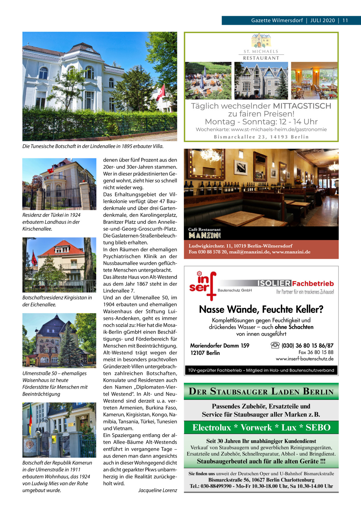 Gazette Wilmersdorf  |  Juli 2020  |  11  Die Tunesische Botschaft in der Lindenallee in 1895 erbauter Villa.  Residenz der Türkei in 1924 erbautem Landhaus in der Kirschenallee.  Botschaftsresidenz Kirgisistan in der Eichenallee.  Ulmenstraße 50 – ehemaliges Waisenhaus ist heute Förderstätte für Menschen mit Beeinträchtigung  Botschaft der Republik Kamerun in der Ulmenstraße in 1911 erbautem Wohnhaus, das 1924 von Ludwig Mies van der Rohe umgebaut wurde.  denen über fünf Prozent aus den 20er- und 30er-Jahren stammen. Wer in dieser prädestinierten Gegend wohnt, zieht hier so schnell nicht wieder weg. Das Erhaltungsgebiet der Villenkolonie verfügt über 47 Baudenkmale und über drei Gartendenkmale, den Karolingerplatz, Branitzer Platz und den Anneliese-und-Georg-Groscurth-Platz. Die Gaslaternen-Straßenbeleuchtung blieb erhalten. In den Räumen der ehemaligen Psychiatrischen Klinik an der Nussbaumallee wurden geflüchtete Menschen untergebracht. Das älteste Haus von Alt-Westend aus dem Jahr 1867 steht in der Lindenallee 7. Und an der Ulmenallee  50, im 1904 erbauten und ehemaligen Waisenhaus der Stiftung Luisens-Andenken, geht es immer noch sozial zu: Hier hat die Mosaik-Berlin gGmbH einen Beschäftigungs- und Förderbereich für Menschen mit Beeinträchtigung. Alt-Westend trägt wegen der meist in besonders prachtvollen Gründerzeit-Villen untergebrachten zahlreichen Botschaften, Konsulate und Residenzen auch den Namen „Diplomaten-Viertel Westend“. In Alt- und NeuWestend sind derzeit u. a. vertreten Armenien, Burkina Faso, Kamerun, Kirgisistan, Kongo, Namibia, Tansania, Türkei, Tunesien und Vietnam. Ein Spaziergang entlang der alten Allee-Bäume Alt-Westends entführt in vergangene Tage – aus denen man dann angesichts auch in dieser Wohngegend dicht an dicht geparkter Pkws unbarmherzig in die Realität zurückgeholt wird. � Jacqueline Lorenz  Nasse Wände, Feuchte Keller? Komplettlösungen gegen Feuchtigkeit und drückendes Wasser – auch ohne Schachten von innen ausgeführt Mariendorfer Damm 159 12107 Berlin  (030) 36 80 15 86/87 Fax 36 80 15 88 www.inserf-bautenschutz.de  TÜV-geprüfter Fachbetrieb – Mitglied im Holz- und Bautenschutzverband  D ER S TAUBSAUGER L ADEN B ERLIN Passendes Zubehör, Ersatzteile und Service für Staubsauger aller Marken z. B.  Electrolux * Vorwerk * Lux * SEBO Seit 30 Jahren Ihr unabhängiger Kundendienst Verkauf von Staubsaugern und gewerblichen Reinigungsgeräten, Ersatzteile und Zubehör, Schnellreparatur, Abhol - und Bringdienst.  Staubsaugerbeutel auch für alle alten Geräte !!! Sie finden uns unweit der Deutschen Oper und U-Bahnhof Bismarckstraße  Bismarckstraße 56, 10627 Berlin Charlottenburg Tel.: 030-88499390 - Mo-Fr 10.30-18.00 Uhr, Sa 10.30-14.00 Uhr