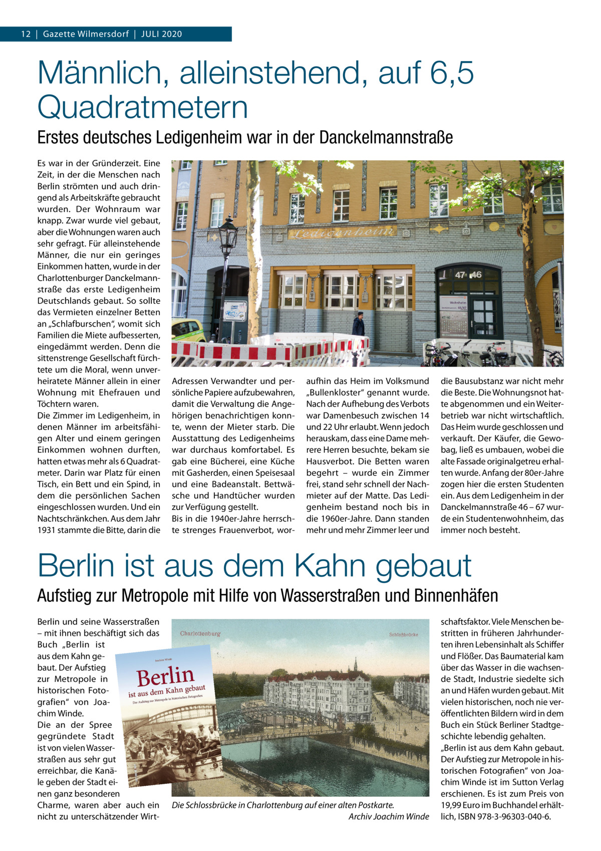 12  |  Gazette Wilmersdorf  |  Juli 2020  Männlich, alleinstehend, auf 6,5 Quadratmetern Erstes deutsches Ledigenheim war in der Danckelmannstraße Es war in der Gründerzeit. Eine Zeit, in der die Menschen nach Berlin strömten und auch dringend als Arbeitskräfte gebraucht wurden. Der Wohnraum war knapp. Zwar wurde viel gebaut, aber die Wohnungen waren auch sehr gefragt. Für alleinstehende Männer, die nur ein geringes Einkommen hatten, wurde in der Charlottenburger Danckelmannstraße das erste Ledigenheim Deutschlands gebaut. So sollte das Vermieten einzelner Betten an „Schlafburschen“, womit sich Familien die Miete aufbesserten, eingedämmt werden. Denn die sittenstrenge Gesellschaft fürchtete um die Moral, wenn unverheiratete Männer allein in einer Wohnung mit Ehefrauen und Töchtern waren. Die Zimmer im Ledigenheim, in denen Männer im arbeitsfähigen Alter und einem geringen Einkommen wohnen durften, hatten etwas mehr als 6 Quadratmeter. Darin war Platz für einen Tisch, ein Bett und ein Spind, in dem die persönlichen Sachen eingeschlossen wurden. Und ein Nachtschränkchen. Aus dem Jahr 1931 stammte die Bitte, darin die  Adressen Verwandter und persönliche Papiere aufzubewahren, damit die Verwaltung die Angehörigen benachrichtigen konnte, wenn der Mieter starb. Die Ausstattung des Ledigenheims war durchaus komfortabel. Es gab eine Bücherei, eine Küche mit Gasherden, einen Speisesaal und eine Badeanstalt. Bettwäsche und Handtücher wurden zur Verfügung gestellt. Bis in die 1940er-Jahre herrschte strenges Frauenverbot, wor aufhin das Heim im Volksmund „Bullenkloster“ genannt wurde. Nach der Aufhebung des Verbots war Damenbesuch zwischen 14 und 22 Uhr erlaubt. Wenn jedoch herauskam, dass eine Dame mehrere Herren besuchte, bekam sie Hausverbot. Die Betten waren begehrt – wurde ein Zimmer frei, stand sehr schnell der Nachmieter auf der Matte. Das Ledigenheim bestand noch bis in die 1960er-Jahre. Dann standen mehr und mehr Zimmer leer und  die Bausubstanz war nicht mehr die Beste. Die Wohnungsnot hatte abgenommen und ein Weiterbetrieb war nicht wirtschaftlich. Das Heim wurde geschlossen und verkauft. Der Käufer, die Gewobag, ließ es umbauen, wobei die alte Fassade originalgetreu erhalten wurde. Anfang der 80er-Jahre zogen hier die ersten Studenten ein. Aus dem Ledigenheim in der Danckelmannstraße 46 – 67 wurde ein Studentenwohnheim, das immer noch besteht.  Berlin ist aus dem Kahn gebaut Aufstieg zur Metropole mit Hilfe von Wasserstraßen und Binnenhäfen Berlin und seine Wasserstraßen – mit ihnen beschäftigt sich das Buch „Berlin ist aus dem Kahn gebaut. Der Aufstieg zur Metropole in historischen Fotografien“ von Joachim Winde. Die an der Spree gegründete Stadt ist von vielen Wasserstraßen aus sehr gut erreichbar, die Kanäle geben der Stadt einen ganz besonderen Charme, waren aber auch ein nicht zu unterschätzender Wirt Die Schlossbrücke in Charlottenburg auf einer alten Postkarte. � Archiv Joachim Winde  schaftsfaktor. Viele Menschen bestritten in früheren Jahrhunderten ihren Lebensinhalt als Schiffer und Flößer. Das Baumaterial kam über das Wasser in die wachsende Stadt, Industrie siedelte sich an und Häfen wurden gebaut. Mit vielen historischen, noch nie veröffentlichten Bildern wird in dem Buch ein Stück Berliner Stadtgeschichte lebendig gehalten. „Berlin ist aus dem Kahn gebaut. Der Aufstieg zur Metropole in historischen Fotografien“ von Joachim Winde ist im Sutton Verlag erschienen. Es ist zum Preis von 19,99 Euro im Buchhandel erhältlich, ISBN 978-3-96303-040-6.