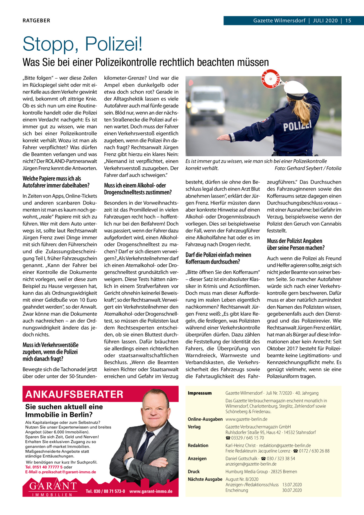 RATGEBER  Gazette Wilmersdorf  |  Juli 2020  |  15  Stopp, Polizei! Was Sie bei einer Polizeikontrolle rechtlich beachten müssen „Bitte folgen“ – wer diese Zeilen im Rückspiegel sieht oder mit einer Kelle aus dem Verkehr gewinkt wird, bekommt oft zittrige Knie. Ob es sich nun um eine Routinekontrolle handelt oder die Polizei einem Verdacht nachgeht: Es ist immer gut zu wissen, wie man sich bei einer Polizeikontrolle korrekt verhält. Wozu ist man als Fahrer verpflichtet? Was dürfen die Beamten verlangen und was nicht? Der ROlAND-Partneranwalt Jürgen Frenz kennt die Antworten.  Welche Papiere muss ich als Autofahrer immer dabeihaben? in Zeiten von Apps, Online-Tickets und anderen scanbaren Dokumenten ist man es kaum noch gewohnt, „reale“ Papiere mit sich zu führen. Wer mit dem Auto unterwegs ist, sollte laut Rechtsanwalt Jürgen Frenz zwei Dinge immer mit sich führen: den Führerschein und die Zulassungsbescheinigung Teil i, früher Fahrzeugschein genannt. „Kann der Fahrer bei einer Kontrolle die Dokumente nicht vorlegen, weil er diese zum Beispiel zu Hause vergessen hat, kann das als Ordnungswidrigkeit mit einer Geldbuße von 10 Euro geahndet werden“, so der Anwalt. Zwar könne man die Dokumente auch nachreichen – an der Ordnungswidrigkeit ändere das jedoch nichts.  Muss ich Verkehrsverstöße zugeben, wenn die Polizei mich danach fragt? Bewegte sich die Tachonadel jetzt über oder unter der 50-Stunden kilometer-Grenze? und war die Ampel eben dunkelgelb oder etwa doch schon rot? Gerade in der Alltagshektik lassen es viele Autofahrer auch mal fünfe gerade sein. Blöd nur, wenn an der nächsten Straßenecke die Polizei auf einen wartet. Doch muss der Fahrer einen Verkehrsverstoß eigentlich zugeben, wenn die Polizei ihn danach fragt? Rechtsanwalt Jürgen Frenz gibt hierzu ein klares Nein: „Niemand ist verpflichtet, einen Verkehrsverstoß zuzugeben. Der Fahrer darf auch schweigen.“  Muss ich einem Alkohol- oder Drogenschnelltests zustimmen? Besonders in der Vorweihnachtszeit ist das Promillelevel in vielen Fahrzeugen recht hoch – hoffentlich nur bei den Beifahrern! Doch was passiert, wenn der Fahrer dazu aufgefordert wird, einen Alkoholoder Drogenschnelltest zu machen? Darf er sich diesem verweigern?„Als Verkehrsteilnehmer darf ich einen Atemalkohol- oder Drogenschnelltest grundsätzlich verweigern. Diese Tests hätten nämlich in einem Strafverfahren vor Gericht ohnehin keinerlei Beweiskraft“, so der Rechtsanwalt. Verweigert ein Verkehrsteilnehmer den Atemalkohol- oder Drogenschnelltest, so müssen die Polizisten laut dem Rechtsexperten entscheiden, ob sie einen Bluttest durchführen lassen. Dafür bräuchten sie allerdings einen richterlichen oder staatsanwaltschaftlichen Beschluss. „Wenn die Beamten keinen Richter oder Staatsanwalt erreichen und Gefahr im Verzug  ANKAUFSBERATER Sie suchen aktuell eine Immobilie in Berlin? Als Kapitalanlage oder zum Selbstnutz? Nutzen Sie unser Expertenwissen und breites Angebot (über 6.000 Immobilien). Sparen Sie sich Zeit, Geld und Nerven! Erhalten Sie exklusiven Zugang zu so genannten off-market Immobilien. Maßgeschneiderte Angebote statt ständige Enttäuschungen. Wir benötigen nur kurz Ihr Suchprofil. Tel. 0151 40 77777 5 oder E-Mail o.preikschat@garant-immo.de  Tel. 030 / 88 71 573-0 www.garant-immo.de  Es ist immer gut zu wissen, wie man sich bei einer Polizeikontrolle korrekt verhält. Foto: Gerhard Seybert / Fotolia besteht, dürfen sie ohne den Beschluss legal durch einen Arzt Blut abnehmen lassen“, erklärt der Jürgen Frenz. Hierfür müssten dann aber konkrete Hinweise auf einen Alkohol- oder Drogenmissbrauch vorliegen. Dies sei beispielsweise der Fall, wenn der Fahrzeugführer eine Alkoholfahne hat oder es im Fahrzeug nach Drogen riecht.  Darf die Polizei einfach meinen Koﬀerraum durchsuchen? „Bitte öffnen Sie den Kofferraum“ – dieser Satz ist ein absoluter Klassiker in Krimis und Actionfilmen. Doch muss man dieser Aufforderung im realen leben eigentlich nachkommen? Rechtsanwalt Jürgen Frenz weiß: „Es gibt klare Regeln, die festlegen, was Polizisten während einer Verkehrskontrolle überprüfen dürfen. Dazu zählen die Feststellung der identität des Fahrers, die Überprüfung von Warndreieck, Warnweste und Verbandskasten, die Verkehrssicherheit des Fahrzeugs sowie die Fahrtauglichkeit des FahrImpressum  zeugführers.“ Das Durchsuchen des Fahrzeuginneren sowie des Kofferraums setze dagegen einen Durchsuchungsbeschluss voraus – mit einer Ausnahme: bei Gefahr im Verzug, beispielsweise wenn der Polizist den Geruch von Cannabis feststellt.  Muss der Polizist Angaben über seine Person machen? Auch wenn die Polizei als Freund und Helfer agieren sollte, zeigt sich nicht jeder Beamte von seiner besten Seite. So mancher Autofahrer würde sich nach einer Verkehrskontrolle gern beschweren. Dafür muss er aber natürlich zumindest den Namen des Polizisten wissen, gegebenenfalls auch den Dienstgrad und das Polizeirevier. Wie Rechtsanwalt Jürgen Frenz erklärt, hat man als Bürger auf diese informationen aber kein Anrecht: Seit Oktober 2017 besteht für Polizeibeamte keine legitimations- und Kennzeichnungspflicht mehr. Es genügt vielmehr, wenn sie eine Polizeiuniform tragen.  Gazette Wilmersdorf ·  Juli Nr. 7/2020 ·  40. Jahrgang Das Gazette Verbrauchermagazin erscheint monatlich in Wilmersdorf, Charlottenburg, Steglitz, Zehlendorf sowie Schöneberg & Friedenau.  Online-Ausgaben www.gazette-berlin.de Verlag  Gazette Verbrauchermagazin GmbH Ruhlsdorfer Straße 95, Haus 42 · 14532 Stahnsdorf ☎ 03329 / 645 15 70  Redaktion  Karl-Heinz Christ ·  redaktion@gazette-berlin.de Freie Redakteurin Jacqueline Lorenz · ☎ 0172 / 630 26 88  Anzeigen  Daniel Gottschalk ·  ☎ 030 / 323 38 54 anzeigen@gazette-berlin.de  Druck  Humburg Media Group · 28325 Bremen  Nächste Ausgabe August Nr. 8/2020 Anzeigen-/Redaktionsschluss 13.07.2020 Erscheinung 30.07.2020