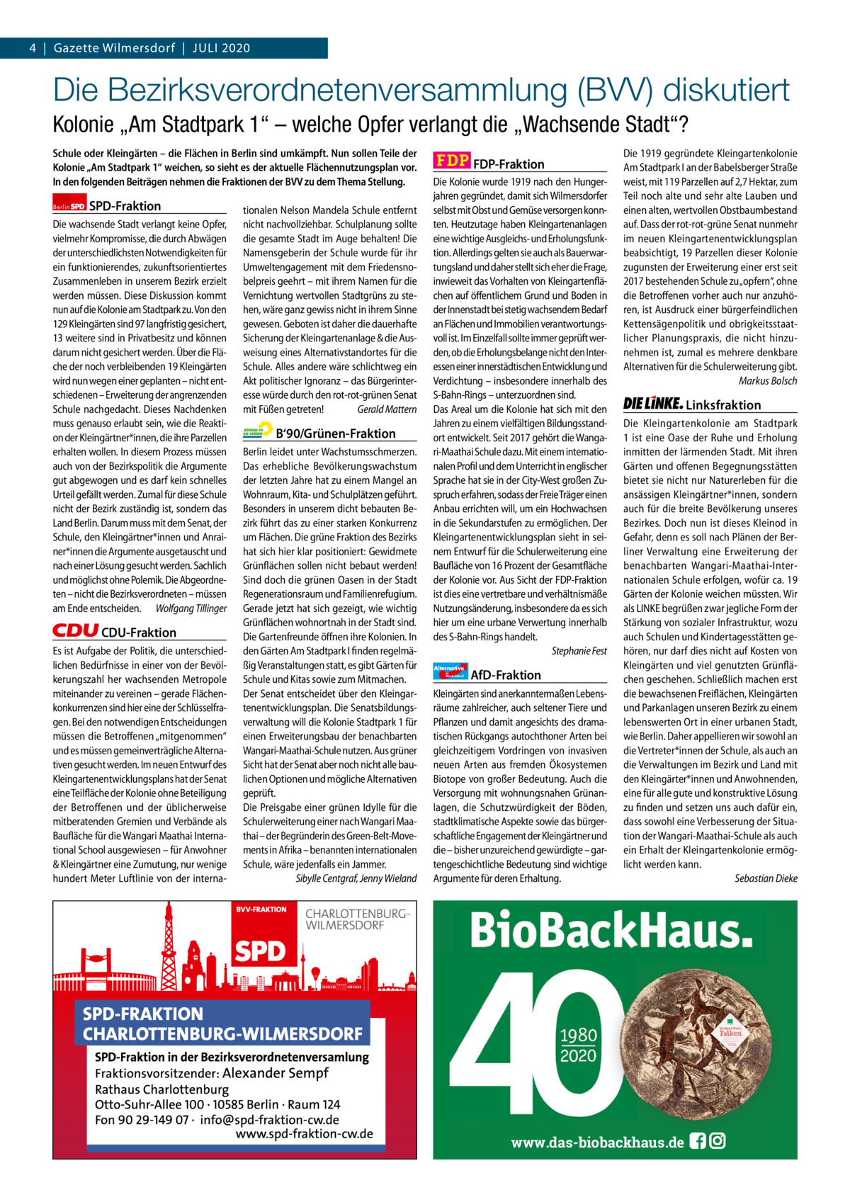 Gazette Charlottenburg & Wilmersdorf 4  |  Gazette Wilmersdorf  |  Juli 2020  www.gazette-berlin.de  Die Bezirksverordnetenversammlung (BVV) diskutiert Kolonie „Am Stadtpark 1“ – welche Opfer verlangt die „Wachsende Stadt“? Schule oder Kleingärten – die Flächen in Berlin sind umkämpft. Nun sollen Teile der Kolonie „Am Stadtpark 1“ weichen, so sieht es der aktuelle Flächennutzungsplan vor. In den folgenden Beiträgen nehmen die Fraktionen der BVV zu dem Thema Stellung. Berlin  SPD-Fraktion  Die wachsende Stadt verlangt keine Opfer, vielmehr Kompromisse, die durch Abwägen der unterschiedlichsten Notwendigkeiten für ein funktionierendes, zukunftsorientiertes Zusammenleben in unserem Bezirk erzielt werden müssen. Diese Diskussion kommt nun auf die Kolonie am Stadtpark zu. Von den 129 Kleingärten sind 97 langfristig gesichert, 13 weitere sind in Privatbesitz und können darum nicht gesichert werden. Über die Fläche der noch verbleibenden 19 Kleingärten wird nun wegen einer geplanten – nicht entschiedenen – Erweiterung der angrenzenden Schule nachgedacht. Dieses Nachdenken muss genauso erlaubt sein, wie die Reaktion der Kleingärtner*innen, die ihre Parzellen erhalten wollen. In diesem Prozess müssen auch von der Bezirkspolitik die Argumente gut abgewogen und es darf kein schnelles Urteil gefällt werden. Zumal für diese Schule nicht der Bezirk zuständig ist, sondern das Land Berlin. Darum muss mit dem Senat, der Schule, den Kleingärtner*innen und Anrainer*innen die Argumente ausgetauscht und nach einer Lösung gesucht werden. Sachlich und möglichst ohne Polemik. Die Abgeordneten – nicht die Bezirksverordneten – müssen am Ende entscheiden. Wolfgang Tillinger  CDU-Fraktion Es ist Aufgabe der Politik, die unterschiedlichen Bedürfnisse in einer von der Bevölkerungszahl her wachsenden Metropole miteinander zu vereinen – gerade Flächenkonkurrenzen sind hier eine der Schlüsselfragen. Bei den notwendigen Entscheidungen müssen die Betroffenen „mitgenommen“ und es müssen gemeinverträgliche Alternativen gesucht werden. Im neuen Entwurf des Kleingartenentwicklungsplans hat der Senat eine Teilfläche der Kolonie ohne Beteiligung der Betroffenen und der üblicherweise mitberatenden Gremien und Verbände als Baufläche für die Wangari Maathai International School ausgewiesen – für Anwohner & Kleingärtner eine Zumutung, nur wenige hundert Meter Luftlinie von der interna tionalen Nelson Mandela Schule entfernt nicht nachvollziehbar. Schulplanung sollte die gesamte Stadt im Auge behalten! Die Namensgeberin der Schule wurde für ihr Umweltengagement mit dem Friedensnobelpreis geehrt – mit ihrem Namen für die Vernichtung wertvollen Stadtgrüns zu stehen, wäre ganz gewiss nicht in ihrem Sinne gewesen. Geboten ist daher die dauerhafte Sicherung der Kleingartenanlage & die Ausweisung eines Alternativstandortes für die Schule. Alles andere wäre schlichtweg ein Akt politischer Ignoranz – das Bürgerinteresse würde durch den rot-rot-grünen Senat mit Füßen getreten! Gerald Mattern  B‘90/Grünen-Fraktion Berlin leidet unter Wachstumsschmerzen. Das erhebliche Bevölkerungswachstum der letzten Jahre hat zu einem Mangel an Wohnraum, Kita- und Schulplätzen geführt. Besonders in unserem dicht bebauten Bezirk führt das zu einer starken Konkurrenz um Flächen. Die grüne Fraktion des Bezirks hat sich hier klar positioniert: Gewidmete Grünflächen sollen nicht bebaut werden! Sind doch die grünen Oasen in der Stadt Regenerationsraum und Familienrefugium. Gerade jetzt hat sich gezeigt, wie wichtig Grünflächen wohnortnah in der Stadt sind. Die Gartenfreunde öffnen ihre Kolonien. In den Gärten Am Stadtpark I finden regelmäßig Veranstaltungen statt, es gibt Gärten für Schule und Kitas sowie zum Mitmachen. Der Senat entscheidet über den Kleingartenentwicklungsplan. Die Senatsbildungsverwaltung will die Kolonie Stadtpark 1 für einen Erweiterungsbau der benachbarten Wangari-Maathai-Schule nutzen. Aus grüner Sicht hat der Senat aber noch nicht alle baulichen Optionen und mögliche Alternativen geprüft. Die Preisgabe einer grünen Idylle für die Schulerweiterung einer nach Wangari Maathai – der Begründerin des Green-Belt-Movements in Afrika – benannten internationalen Schule, wäre jedenfalls ein Jammer. Sibylle Centgraf, Jenny Wieland  FDP-Fraktion Die Kolonie wurde 1919 nach den Hungerjahren gegründet, damit sich Wilmersdorfer selbst mit Obst und Gemüse versorgen konnten. Heutzutage haben Kleingartenanlagen eine wichtige Ausgleichs- und Erholungsfunktion. Allerdings gelten sie auch als Bauerwartungsland und daher stellt sich eher die Frage, inwieweit das Vorhalten von Kleingartenflächen auf öffentlichem Grund und Boden in der Innenstadt bei stetig wachsendem Bedarf an Flächen und Immobilien verantwortungsvoll ist. Im Einzelfall sollte immer geprüft werden, ob die Erholungsbelange nicht den Interessen einer innerstädtischen Entwicklung und Verdichtung – insbesondere innerhalb des S-Bahn-Rings – unterzuordnen sind. Das Areal um die Kolonie hat sich mit den Jahren zu einem vielfältigen Bildungsstandort entwickelt. Seit 2017 gehört die Wangari-Maathai Schule dazu. Mit einem internationalen Profil und dem Unterricht in englischer Sprache hat sie in der City-West großen Zuspruch erfahren, sodass der Freie Träger einen Anbau errichten will, um ein Hochwachsen in die Sekundarstufen zu ermöglichen. Der Kleingartenentwicklungsplan sieht in seinem Entwurf für die Schulerweiterung eine Baufläche von 16 Prozent der Gesamtfläche der Kolonie vor. Aus Sicht der FDP-Fraktion ist dies eine vertretbare und verhältnismäße Nutzungsänderung, insbesondere da es sich hier um eine urbane Verwertung innerhalb des S-Bahn-Rings handelt. Stephanie Fest Alternative für  Deutschland  AfD-Fraktion  Kleingärten sind anerkanntermaßen Lebensräume zahlreicher, auch seltener Tiere und Pflanzen und damit angesichts des dramatischen Rückgangs autochthoner Arten bei gleichzeitigem Vordringen von invasiven neuen Arten aus fremden Ökosystemen Biotope von großer Bedeutung. Auch die Versorgung mit wohnungsnahen Grünanlagen, die Schutzwürdigkeit der Böden, stadtklimatische Aspekte sowie das bürgerschaftliche Engagement der Kleingärtner und die – bisher unzureichend gewürdigte – gartengeschichtliche Bedeutung sind wichtige Argumente für deren Erhaltung.  Die 1919 gegründete Kleingartenkolonie Am Stadtpark I an der Babelsberger Straße weist, mit 119 Parzellen auf 2,7 Hektar, zum Teil noch alte und sehr alte Lauben und einen alten, wertvollen Obstbaumbestand auf. Dass der rot-rot-grüne Senat nunmehr im neuen Kleingartenentwicklungsplan beabsichtigt, 19 Parzellen dieser Kolonie zugunsten der Erweiterung einer erst seit 2017 bestehenden Schule zu „opfern“, ohne die Betroffenen vorher auch nur anzuhören, ist Ausdruck einer bürgerfeindlichen Kettensägenpolitik und obrigkeitsstaatlicher Planungspraxis, die nicht hinzunehmen ist, zumal es mehrere denkbare Alternativen für die Schulerweiterung gibt. Markus Bolsch  Linksfraktion Die Kleingartenkolonie am Stadtpark 1 ist eine Oase der Ruhe und Erholung inmitten der lärmenden Stadt. Mit ihren Gärten und offenen Begegnungsstätten bietet sie nicht nur Naturerleben für die ansässigen Kleingärtner*innen, sondern auch für die breite Bevölkerung unseres Bezirkes. Doch nun ist dieses Kleinod in Gefahr, denn es soll nach Plänen der Berliner Verwaltung eine Erweiterung der benachbarten Wangari-Maathai-Internationalen Schule erfolgen, wofür ca. 19 Gärten der Kolonie weichen müssten. Wir als LINKE begrüßen zwar jegliche Form der Stärkung von sozialer Infrastruktur, wozu auch Schulen und Kindertagesstätten gehören, nur darf dies nicht auf Kosten von Kleingärten und viel genutzten Grünflächen geschehen. Schließlich machen erst die bewachsenen Freiflächen, Kleingärten und Parkanlagen unseren Bezirk zu einem lebenswerten Ort in einer urbanen Stadt, wie Berlin. Daher appellieren wir sowohl an die Vertreter*innen der Schule, als auch an die Verwaltungen im Bezirk und Land mit den Kleingärter*innen und Anwohnenden, eine für alle gute und konstruktive Lösung zu finden und setzen uns auch dafür ein, dass sowohl eine Verbesserung der Situation der Wangari-Maathai-Schule als auch ein Erhalt der Kleingartenkolonie ermöglicht werden kann. Sebastian Dieke  1 235 Zeinen pro Fraktion Vorwort SPD CDu Grüne FDP AfD linke  -1181 1299 1228 1402 1214 1273  www.das-biobackhaus.de