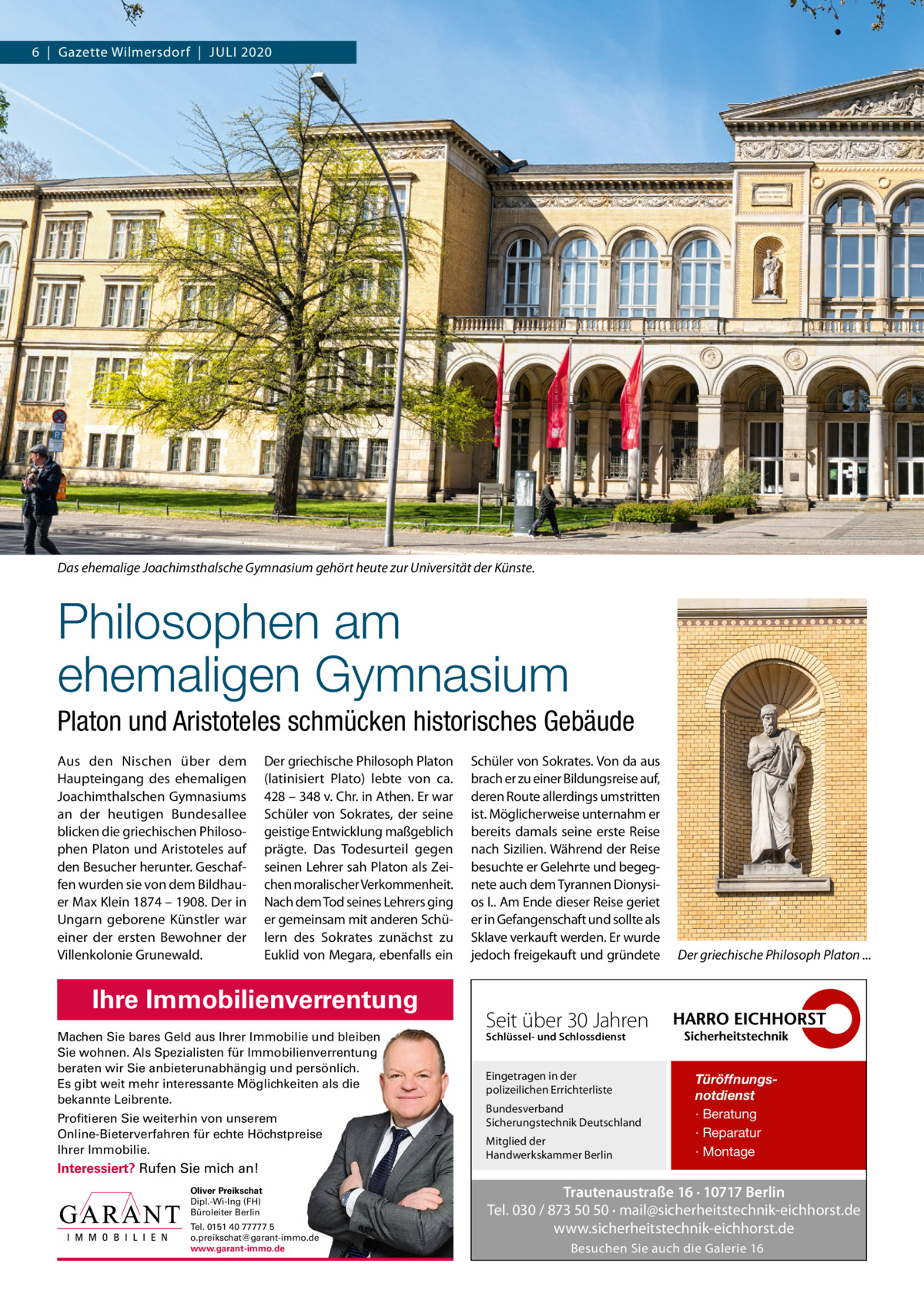 6  |  Gazette Wilmersdorf  |  Juli 2020  Das ehemalige Joachimsthalsche Gymnasium gehört heute zur Universität der Künste.  Philosophen am ehemaligen Gymnasium Platon und Aristoteles schmücken historisches Gebäude Aus den Nischen über dem Haupteingang des ehemaligen Joachimthalschen Gymnasiums an der heutigen Bundesallee blicken die griechischen Philosophen Platon und Aristoteles auf den Besucher herunter. Geschaffen wurden sie von dem Bildhauer Max Klein 1874 – 1908. Der in ungarn geborene Künstler war einer der ersten Bewohner der Villenkolonie Grunewald.  Der griechische Philosoph Platon (latinisiert Plato) lebte von ca. 428 – 348 v. Chr. in Athen. Er war Schüler von Sokrates, der seine geistige Entwicklung maßgeblich prägte. Das Todesurteil gegen seinen lehrer sah Platon als Zeichen moralischer Verkommenheit. Nach dem Tod seines lehrers ging er gemeinsam mit anderen Schülern des Sokrates zunächst zu Euklid von Megara, ebenfalls ein  Ihre Immobilienverrentung Machen Sie bares Geld aus Ihrer Immobilie und bleiben Sie wohnen. Als Spezialisten für Immobilienverrentung beraten wir Sie anbieterunabhängig und persönlich. Es gibt weit mehr interessante Möglichkeiten als die bekannte Leibrente. Profitieren Sie weiterhin von unserem Online-Bieterverfahren für echte Höchstpreise Ihrer Immobilie.  Interessiert? Rufen Sie mich an! Oliver Preikschat Dipl.-Wi-Ing (FH) Büroleiter Berlin Tel. 0151 40 77777 5 o.preikschat@garant-immo.de www.garant-immo.de  Schüler von Sokrates. Von da aus brach er zu einer Bildungsreise auf, deren Route allerdings umstritten ist. Möglicherweise unternahm er bereits damals seine erste Reise nach Sizilien. Während der Reise besuchte er Gelehrte und begegnete auch dem Tyrannen Dionysios i.. Am Ende dieser Reise geriet er in Gefangenschaft und sollte als Sklave verkauft werden. Er wurde jedoch freigekauft und gründete  Der griechische Philosoph Platon ...  Seit über 30 Jahren Schlüssel- und Schlossdienst  Eingetragen in der polizeilichen Errichterliste Bundesverband Sicherungstechnik Deutschland Mitglied der Handwerkskammer Berlin  Türöffnungsnotdienst · Beratung · Reparatur · Montage  Trautenaustraße 16 · 10717 Berlin Tel. 030 / 873 50 50 · mail@sicherheitstechnik-eichhorst.de www.sicherheitstechnik-eichhorst.de Besuchen Sie auch die Galerie 16