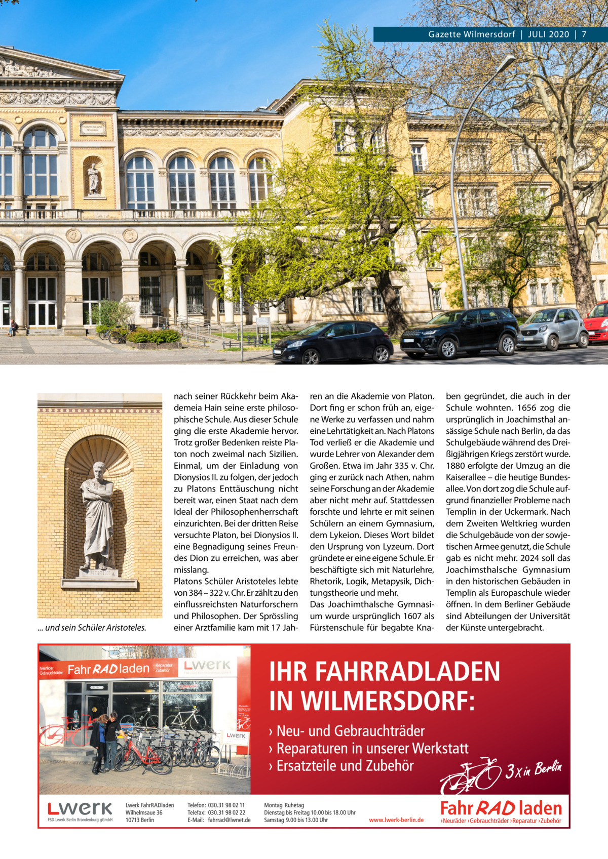 Gazette Wilmersdorf  |  Juli 2020  |  7  ... und sein Schüler Aristoteles.  nach seiner Rückkehr beim Akademeia Hain seine erste philosophische Schule. Aus dieser Schule ging die erste Akademie hervor. Trotz großer Bedenken reiste Platon noch zweimal nach Sizilien. Einmal, um der Einladung von Dionysios II. zu folgen, der jedoch zu Platons Enttäuschung nicht bereit war, einen Staat nach dem Ideal der Philosophenherrschaft einzurichten. Bei der dritten Reise versuchte Platon, bei Dionysios II. eine Begnadigung seines Freundes Dion zu erreichen, was aber misslang. Platons Schüler Aristoteles lebte von 384 – 322 v. Chr. Er zählt zu den einflussreichsten Naturforschern und Philosophen. Der Sprössling einer Arztfamilie kam mit 17 Jah ren an die Akademie von Platon. Dort fing er schon früh an, eigene Werke zu verfassen und nahm eine Lehrtätigkeit an. Nach Platons Tod verließ er die Akademie und wurde Lehrer von Alexander dem Großen. Etwa im Jahr 335 v. Chr. ging er zurück nach Athen, nahm seine Forschung an der Akademie aber nicht mehr auf. Stattdessen forschte und lehrte er mit seinen Schülern an einem Gymnasium, dem Lykeion. Dieses Wort bildet den Ursprung von Lyzeum. Dort gründete er eine eigene Schule. Er beschäftigte sich mit Naturlehre, Rhetorik, Logik, Metapysik, Dichtungstheorie und mehr. Das Joachimthalsche Gymnasium wurde ursprünglich 1607 als Fürstenschule für begabte Kna ben gegründet, die auch in der Schule wohnten. 1656 zog die ursprünglich in Joachimsthal ansässige Schule nach Berlin, da das Schulgebäude während des Dreißigjährigen Kriegs zerstört wurde. 1880 erfolgte der Umzug an die Kaiserallee – die heutige Bundesallee. Von dort zog die Schule aufgrund finanzieller Probleme nach Templin in der Uckermark. Nach dem Zweiten Weltkrieg wurden die Schulgebäude von der sowjetischen Armee genutzt, die Schule gab es nicht mehr. 2024 soll das Joachimsthalsche Gymnasium in den historischen Gebäuden in Templin als Europaschule wieder öffnen. In dem Berliner Gebäude sind Abteilungen der Universität der Künste untergebracht.