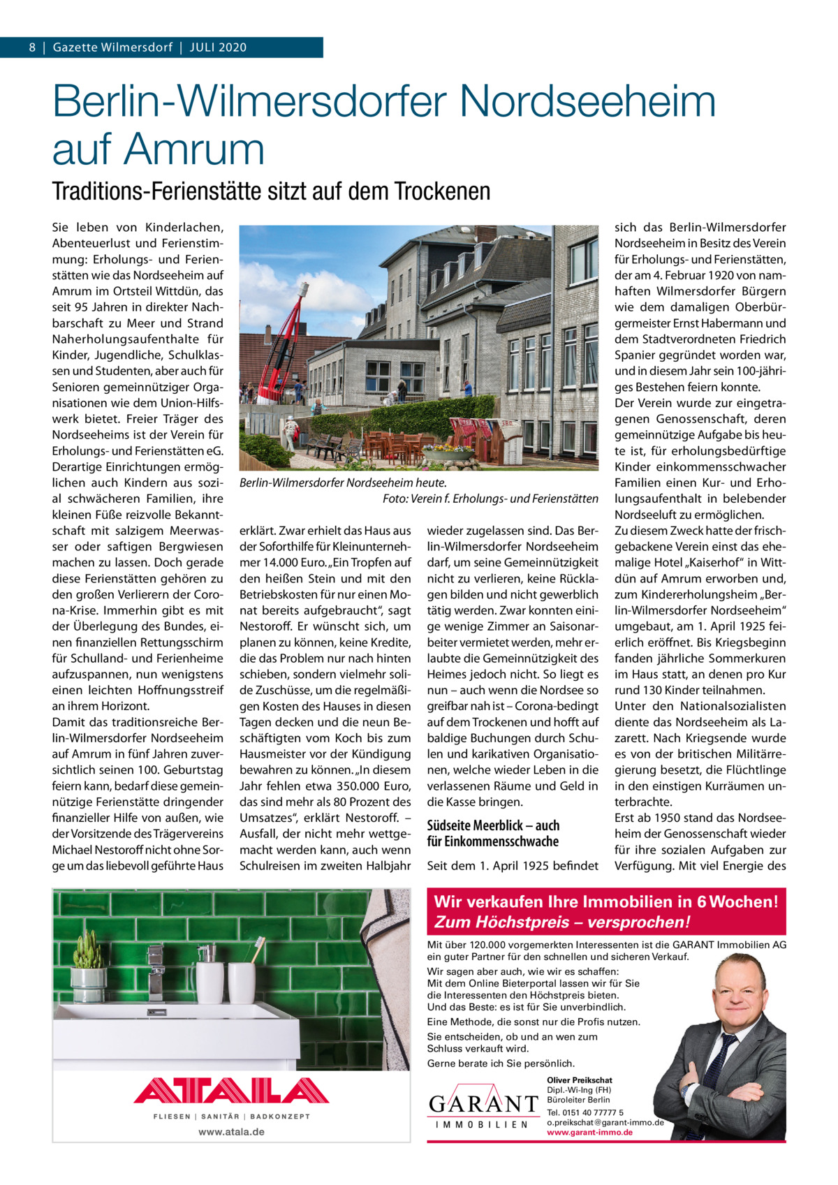 8  |  Gazette Wilmersdorf  |  Juli 2020  Berlin-Wilmersdorfer Nordseeheim auf Amrum Traditions-Ferienstätte sitzt auf dem Trockenen Sie leben von Kinderlachen, Abenteuerlust und Ferienstimmung: Erholungs- und Ferienstätten wie das Nordseeheim auf Amrum im Ortsteil Wittdün, das seit 95 Jahren in direkter Nachbarschaft zu Meer und Strand Naherholungsaufenthalte für Kinder, Jugendliche, Schulklassen und Studenten, aber auch für Senioren gemeinnütziger Organisationen wie dem union-Hilfswerk bietet. Freier Träger des Nordseeheims ist der Verein für Erholungs- und Ferienstätten eG. Derartige Einrichtungen ermöglichen auch Kindern aus sozial schwächeren Familien, ihre kleinen Füße reizvolle Bekanntschaft mit salzigem Meerwasser oder saftigen Bergwiesen machen zu lassen. Doch gerade diese Ferienstätten gehören zu den großen Verlierern der Corona-Krise. immerhin gibt es mit der Überlegung des Bundes, einen finanziellen Rettungsschirm für Schulland- und Ferienheime aufzuspannen, nun wenigstens einen leichten Hoffnungsstreif an ihrem Horizont. Damit das traditionsreiche Berlin-Wilmersdorfer Nordseeheim auf Amrum in fünf Jahren zuversichtlich seinen 100. Geburtstag feiern kann, bedarf diese gemeinnützige Ferienstätte dringender finanzieller Hilfe von außen, wie der Vorsitzende des Trägervereins Michael Nestoroff nicht ohne Sorge um das liebevoll geführte Haus  Berlin-Wilmersdorfer Nordseeheim heute. Foto: Verein f. Erholungs- und Ferienstätten erklärt. Zwar erhielt das Haus aus der Soforthilfe für Kleinunternehmer 14.000 Euro. „Ein Tropfen auf den heißen Stein und mit den Betriebskosten für nur einen Monat bereits aufgebraucht“, sagt Nestoroff. Er wünscht sich, um planen zu können, keine Kredite, die das Problem nur nach hinten schieben, sondern vielmehr solide Zuschüsse, um die regelmäßigen Kosten des Hauses in diesen Tagen decken und die neun Beschäftigten vom Koch bis zum Hausmeister vor der Kündigung bewahren zu können. „in diesem Jahr fehlen etwa 350.000  Euro, das sind mehr als 80 Prozent des umsatzes“, erklärt Nestoroff. – Ausfall, der nicht mehr wettgemacht werden kann, auch wenn Schulreisen im zweiten Halbjahr  wieder zugelassen sind. Das Berlin-Wilmersdorfer Nordseeheim darf, um seine Gemeinnützigkeit nicht zu verlieren, keine Rücklagen bilden und nicht gewerblich tätig werden. Zwar konnten einige wenige Zimmer an Saisonarbeiter vermietet werden, mehr erlaubte die Gemeinnützigkeit des Heimes jedoch nicht. So liegt es nun – auch wenn die Nordsee so greifbar nah ist – Corona-bedingt auf dem Trockenen und hofft auf baldige Buchungen durch Schulen und karikativen Organisationen, welche wieder leben in die verlassenen Räume und Geld in die Kasse bringen.  Südseite Meerblick – auch für Einkommensschwache Seit dem 1. April 1925 befindet  sich das Berlin-Wilmersdorfer Nordseeheim in Besitz des Verein für Erholungs- und Ferienstätten, der am 4. Februar 1920 von namhaften Wilmersdorfer Bürgern wie dem damaligen Oberbürgermeister Ernst Habermann und dem Stadtverordneten Friedrich Spanier gegründet worden war, und in diesem Jahr sein 100-jähriges Bestehen feiern konnte. Der Verein wurde zur eingetragenen Genossenschaft, deren gemeinnützige Aufgabe bis heute ist, für erholungsbedürftige Kinder einkommensschwacher Familien einen Kur- und Erholungsaufenthalt in belebender Nordseeluft zu ermöglichen. Zu diesem Zweck hatte der frischgebackene Verein einst das ehemalige Hotel „Kaiserhof“ in Wittdün auf Amrum erworben und, zum Kindererholungsheim „Berlin-Wilmersdorfer Nordseeheim“ umgebaut, am 1. April 1925 feierlich eröffnet. Bis Kriegsbeginn fanden jährliche Sommerkuren im Haus statt, an denen pro Kur rund 130 Kinder teilnahmen. unter den Nationalsozialisten diente das Nordseeheim als lazarett. Nach Kriegsende wurde es von der britischen Militärregierung besetzt, die Flüchtlinge in den einstigen Kurräumen unterbrachte. Erst ab 1950 stand das Nordseeheim der Genossenschaft wieder für ihre sozialen Aufgaben zur Verfügung. Mit viel Energie des  Wir verkaufen Ihre Immobilien in 6 Wochen! Zum Höchstpreis – versprochen! Mit über 120.000 vorgemerkten Interessenten ist die GARANT Immobilien AG ein guter Partner für den schnellen und sicheren Verkauf. Wir sagen aber auch, wie wir es schaffen: Mit dem Online Bieterportal lassen wir für Sie die Interessenten den Höchstpreis bieten. Und das Beste: es ist für Sie unverbindlich. Eine Methode, die sonst nur die Profis nutzen. Sie entscheiden, ob und an wen zum Schluss verkauft wird. Gerne berate ich Sie persönlich. Oliver Preikschat Dipl.-Wi-Ing (FH) Büroleiter Berlin Tel. 0151 40 77777 5 o.preikschat@garant-immo.de www.garant-immo.de