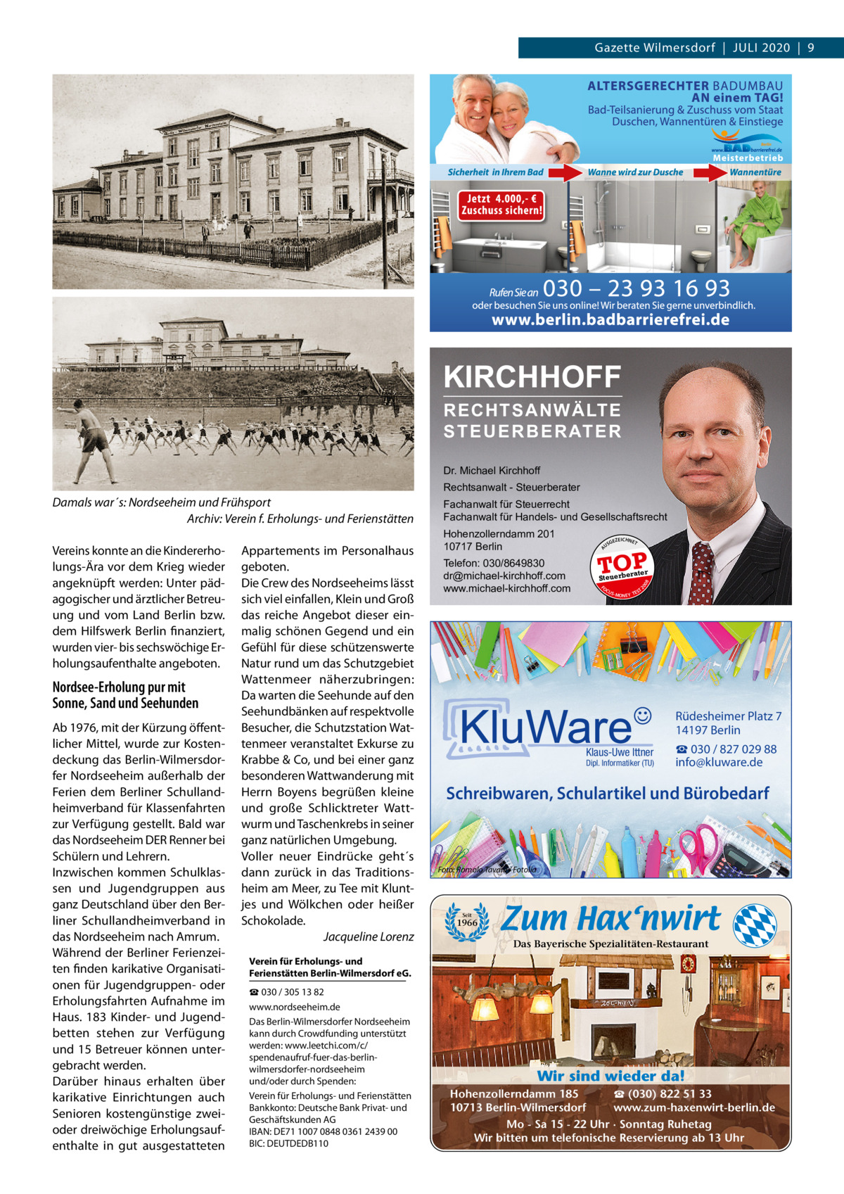 Gazette Wilmersdorf  |  Juli 2020  |  9  KIRCHHOFF RECHTSANWÄLTE S T E U E R B E R AT E R Dr. Michael Kirchhoff Rechtsanwalt - Steuerberater  Nordsee-Erholung pur mit Sonne, Sand und Seehunden Ab 1976, mit der Kürzung öffentlicher Mittel, wurde zur Kostendeckung das Berlin-Wilmersdorfer Nordseeheim außerhalb der Ferien dem Berliner Schullandheimverband für Klassenfahrten zur Verfügung gestellt. Bald war das Nordseeheim DER Renner bei Schülern und lehrern. inzwischen kommen Schulklassen und Jugendgruppen aus ganz Deutschland über den Berliner Schullandheimverband in das Nordseeheim nach Amrum. Während der Berliner Ferienzeiten finden karikative Organisationen für Jugendgruppen- oder Erholungsfahrten Aufnahme im Haus. 183  Kinder- und Jugendbetten stehen zur Verfügung und 15 Betreuer können untergebracht werden. Darüber hinaus erhalten über karikative Einrichtungen auch Senioren kostengünstige zweioder dreiwöchige Erholungsaufenthalte in gut ausgestatteten  Hohenzollerndamm 201 10717 Berlin Telefon: 030/8649830 dr@michael-kirchhoff.com www.michael-kirchhoff.com  US  GEZ  EICHNET  TOP rater  Steuerbe FO CU S  08  Appartements im Personalhaus geboten. Die Crew des Nordseeheims lässt sich viel einfallen, Klein und Groß das reiche Angebot dieser einmalig schönen Gegend und ein Gefühl für diese schützenswerte Natur rund um das Schutzgebiet Wattenmeer näherzubringen: Da warten die Seehunde auf den Seehundbänken auf respektvolle Besucher, die Schutzstation Wattenmeer veranstaltet Exkurse zu Krabbe & Co, und bei einer ganz besonderen Wattwanderung mit Herrn Boyens begrüßen kleine und große Schlicktreter Wattwurm und Taschenkrebs in seiner ganz natürlichen umgebung. Voller neuer Eindrücke geht´s dann zurück in das Traditionsheim am Meer, zu Tee mit Kluntjes und Wölkchen oder heißer Schokolade. Jacqueline Lorenz  20  Vereins konnte an die Kindererholungs-Ära vor dem Krieg wieder angeknüpft werden: unter pädagogischer und ärztlicher Betreuung und vom land Berlin bzw. dem Hilfswerk Berlin finanziert, wurden vier- bis sechswöchige Erholungsaufenthalte angeboten.  Fachanwalt für Steuerrecht Fachanwalt für Handels- und Gesellschaftsrecht A  Damals war´s: Nordseeheim und Frühsport Archiv: Verein f. Erholungs- und Ferienstätten  S -MONEY TE  T  Rüdesheimer Platz 7 14197 Berlin Klaus-Uwe Ittner  Dipl. Informatiker (TU)  ☎ 030 / 827 029 88 info@kluware.de  Schreibwaren, Schulartikel und Bürobedarf  Foto: Romolo Tavani / Fotolia  Seit  1966  Das Bayerische Spezialitäten-Restaurant  Verein für Erholungs- und Ferienstätten Berlin-Wilmersdorf eG. ☎ 030 / 305 13 82 www.nordseeheim.de Das Berlin-Wilmersdorfer Nordseeheim kann durch Crowdfunding unterstützt werden: www.leetchi.com/c/ spendenaufruf-fuer-das-berlinwilmersdorfer-nordseeheim und/oder durch Spenden: Verein für Erholungs- und Ferienstätten Bankkonto: Deutsche Bank Privat- und Geschäftskunden AG iBAN: DE71 1007 0848 0361 2439 00 BiC: DEuTDEDB110  Wir sind wieder da! ☎ (030) 822 51 33 Hohenzollerndamm 185 www.zum-haxenwirt-berlin.de 10713 Berlin-Wilmersdorf Mo - Sa 15 - 22 Uhr · Sonntag Ruhetag Wir bitten um telefonische Reservierung ab 13 Uhr