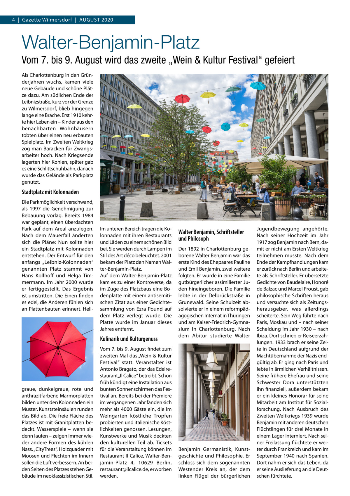 4  |  Gazette Wilmersdorf  |  August 2020  Walter-Benjamin-Platz Vom 7. bis 9. August wird das zweite „Wein & Kultur Festival“ gefeiert Als Charlottenburg in den Gründerjahren wuchs, kamen viele neue Gebäude und schöne Plätze dazu. Am südlichen Ende der Leibnizstraße, kurz vor der Grenze zu Wilmersdorf, blieb hingegen lange eine Brache. Erst 1910 kehrte hier Leben ein – Kinder aus den benachbarten Wohnhäusern tobten über einen neu erbauten Spielplatz. Im Zweiten Weltkrieg zog man Baracken für Zwangsarbeiter hoch. Nach Kriegsende lagerten hier Kohlen, später gab es eine Schlittschuhbahn, danach wurde das Gelände als Parkplatz genutzt.  Stadtplatz mit Kolonnaden Die Parkmöglichkeit verschwand, als 1997 die Genehmigung zur Bebauung vorlag. Bereits 1984 war geplant, einen überdachten Park auf dem Areal anzulegen. Nach dem Mauerfall änderten sich die Pläne: Nun sollte hier ein Stadtplatz mit Kolonnaden entstehen. Der Entwurf für den anfangs „Leibniz-Kolonnaden“ genannten Platz stammt von Hans Kollhoff und Helga Timmermann. Im Jahr 2000 wurde er fertiggestellt. Das Ergebnis ist umstritten. Die Einen finden es edel, die Anderen fühlen sich an Plattenbauten erinnert. Hell Im unteren Bereich tragen die Kolonnaden mit ihren Restaurants und Läden zu einem schönen Bild bei. Sie werden durch Lampen im Stil des Art déco beleuchtet. 2001 bekam der Platz den Namen Walter-Benjamin-Platz. Auf dem Walter-Benjamin-Platz kam es zu einer Kontroverse, da im Zuge des Platzbaus eine Bodenplatte mit einem antisemitischen Zitat aus einer Gedichtesammlung von Ezra Pound auf dem Platz verlegt wurde. Die Platte wurde im Januar dieses Jahres entfernt.  Kulinarik und Kulturgenuss  graue, dunkelgraue, rote und anthrazitfarbene Marmorplatten bilden unter den Kolonnaden ein Muster. Kunststeinsäulen runden das Bild ab. Die freie Fläche des Platzes ist mit Granitplatten bedeckt. Wasserspiele – wenn sie denn laufen – zeigen immer wieder andere Formen des kühlen Nass. „CityTrees“, Holzquader mit Moosen und Flechten im Innern sollen die Luft verbessern. An beiden Seiten des Platzes stehen Gebäude im neoklassizistischen Stil.  Vom 7. bis 9. August findet zum zweiten Mal das „Wein & Kultur Festival“ statt. Veranstalter ist Antonio Bragato, der das Edelrestaurant „Il Calice“ betreibt. Schon früh kündigt eine Installation aus bunten Sonnenschirmen das Festival an. Bereits bei der Premiere im vergangenen Jahr fanden sich mehr als 4000 Gäste ein, die im Weingarten köstliche Tropfen probierten und italienische Köstlichkeiten genossen. Lesungen, Kunstwerke und Musik deckten den kulturellen Teil ab. Tickets für die Veranstaltung können im Restaurant Il Calice, Walter-Benjamin-Platz  4, 10629  Berlin, restaurant@ilcalice.de, erworben werden.  Walter Benjamin, Schriftsteller und Philosoph Der 1892 in Charlottenburg geborene Walter Benjamin war das erste Kind des Ehepaares Pauline und Emil Benjamin, zwei weitere folgten. Er wurde in eine Familie gutbürgerlicher assimilierter Juden hineingeboren. Die Familie lebte in der Delbrückstraße in Grunewald. Seine Schulzeit absolvierte er in einem reformpädagogischen Internat in Thüringen und am Kaiser-Friedrich-Gymnasium in Charlottenburg. Nach dem Abitur studierte Walter  Benjamin Germanistik, Kunstgeschichte und Philosophie. Er schloss sich dem sogenannten Westender Kreis an, der dem linken Flügel der bürgerlichen  Jugendbewegung angehörte. Nach seiner Hochzeit im Jahr 1917 zog Benjamin nach Bern, damit er nicht am Ersten Weltkrieg teilnehmen musste. Nach dem Ende der Kampfhandlungen kam er zurück nach Berlin und arbeitete als Schriftsteller. Er übersetzte Gedichte von Baudelaire, Honoré de Balzac und Marcel Proust, gab philosophische Schriften heraus und versuchte sich als Zeitungsherausgeber, was allerdings scheiterte. Sein Weg führte nach Paris, Moskau und – nach seiner Scheidung im Jahr 1930 – nach Ibiza. Dort schrieb er Reiseerzählungen. 1933 brach er seine Zelte in Deutschland aufgrund der Machtübernahme der Nazis endgültig ab. Er ging nach Paris und lebte in ärmlichen Verhältnissen. Seine frühere Ehefrau und seine Schwester Dora unterstützten ihn finanziell, außerdem bekam er ein kleines Honorar für seine Mitarbeit am Institut für Sozialforschung. Nach Ausbruch des Zweiten Weltkriegs 1939 wurde Benjamin mit anderen deutschen Flüchtlingen für drei Monate in einem Lager interniert. Nach seiner Freilassung flüchtete er weiter durch Frankreich und kam im September 1940 nach Spanien. Dort nahm er sich das Leben, da er seine Auslieferung an die Deutschen fürchtete.