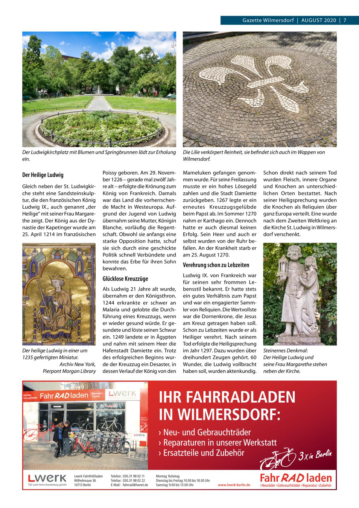 Gazette Wilmersdorf  |  August 2020  |  7  Der Ludwigkirchplatz mit Blumen und Springbrunnen lädt zur Erholung ein.  Der Heilige Ludwig Gleich neben der St. Ludwigkirche steht eine Sandsteinskulptur, die den französischen König Ludwig IX., auch genannt „der Heilige“ mit seiner Frau Margarethe zeigt. Der König aus der Dynastie der Kapetinger wurde am 25. April 1214 im französischen  Der heilige Ludwig in einer um 1235 gefertigten Miniatur. � Archiv New York, Pierpont Morgan Library  Die Lilie verkörpert Reinheit, sie befindet sich auch im Wappen von Wilmersdorf.  Poissy geboren. Am 29. November 1226 – gerade mal zwölf Jahre alt – erfolgte die Krönung zum König von Frankreich. Damals war das Land die vorherrschende Macht in Westeuropa. Aufgrund der Jugend von Ludwig übernahm seine Mutter, Königin Blanche, vorläufig die Regentschaft. Obwohl sie anfangs eine starke Opposition hatte, schuf sie sich durch eine geschickte Politik schnell Verbündete und konnte das Erbe für ihren Sohn bewahren.  Mameluken gefangen genommen wurde. Für seine Freilassung musste er ein hohes Lösegeld zahlen und die Stadt Damiette zurückgeben. 1267 legte er ein erneutes Kreuzzugsgelübde beim Papst ab. Im Sommer 1270 nahm er Karthago ein. Dennoch hatte er auch diesmal keinen Erfolg. Sein Heer und auch er selbst wurden von der Ruhr befallen. An der Krankheit starb er am 25. August 1270.  Glücklose Kreuzzüge  Ludwig IX. von Frankreich war für seinen sehr frommen Lebensstil bekannt. Er hatte stets ein gutes Verhältnis zum Papst und war ein engagierter Sammler von Reliquien. Die Wertvollste war die Dornenkrone, die Jesus am Kreuz getragen haben soll. Schon zu Lebzeiten wurde er als Heiliger verehrt. Nach seinem Tod erfolgte die Heiligsprechung im Jahr 1297. Dazu wurden über dreihundert Zeugen gehört. 60 Wunder, die Ludwig vollbracht haben soll, wurden aktenkundig.  Als Ludwig 21 Jahre alt wurde, übernahm er den Königsthron. 1244 erkrankte er schwer an Malaria und gelobte die Durchführung eines Kreuzzugs, wenn er wieder gesund würde. Er gesundete und löste seinen Schwur ein. 1249 landete er in Ägypten und nahm mit seinem Heer die Hafenstadt Damiette ein. Trotz des erfolgreichen Beginns wurde der Kreuzzug ein Desaster, in dessen Verlauf der König von den  Schon direkt nach seinem Tod wurden Fleisch, innere Organe und Knochen an unterschiedlichen Orten bestattet. Nach seiner Heiligsprechung wurden die Knochen als Reliquien über ganz Europa verteilt. Eine wurde nach dem Zweiten Weltkrieg an die Kirche St. Ludwig in Wilmersdorf verschenkt.  Verehrung schon zu Lebzeiten  Steinernes Denkmal: Der Heilige Ludwig und seine Frau Margarethe stehen neben der Kirche.