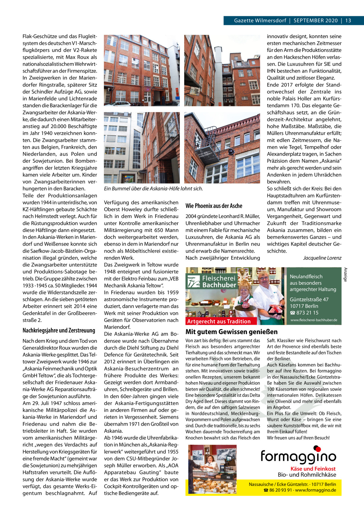 Gazette Wilmersdorf  |  September 2020  |  13  Nachkriegsjahre und Zerstreuung Nach dem Krieg und dem Tod von Generaldirektor Roux wurden die Askania-Werke gesplittet. Das Teltower Zweigwerk wurde 1946 zur „Askania Feinmechanik und Optik GmbH Teltow“, die als Tochtergesellschaft der Friedenauer Askania-Werke AG Reparationsaufträge der Sowjetunion ausführte. Am 29. Juli 1947 schloss amerikanische Militärpolizei die Askania-Werke in Mariendorf und Friedenau und nahm die Betriebsleiter in Haft. Sie wurden vom amerikanischen Militärgericht „wegen des Verdachts auf Herstellung von Kriegsgeräten für eine fremde Macht“ (gemeint war die Sowjetunion) zu mehrjährigen Haftstrafen verurteilt. Die Auflösung der Askania-Werke wurde verfügt, das gesamte Werks-Eigentum beschlagnahmt. Auf  Ein Bummel über die Askania-Höfe lohnt sich. Verfügung des amerikanischen Oberst Howeley durfte schließlich in dem Werk in Friedenau unter Kontrolle amerikanischer Militärregierung mit 650 Mann doch weitergearbeitet werden, ebenso in dem in Mariendorf nur noch als Möbeltischlerei existierenden Werk. Das Zweigwerk in Teltow wurde 1948 enteignet und fusionierte mit der Elektro Feinbau zum „VEB Mechanik Askania Teltow“. In Friedenau wurden bis 1959 astronomische Instrumente produziert, dann verlagerte man das Werk mit seiner Produktion von Geräten für Observatorien nach Mariendorf. Die Askania-Werke AG am Bodensee wurde nach Übernahme durch die Diehl Stiftung zu Diehl Defence für Gerätetechnik. Seit 2012 erinnert in Überlingen ein Askania-Besucherzentrum an frühere Produkte des Werkes: Gezeigt werden dort Armbanduhren, Schreibgeräte und Brillen. In den 60er-Jahren gingen viele der Askania-Fertigungsstätten in anderen Firmen auf oder gerieten in Vergessenheit. Siemens übernahm 1971 den Großteil von Askania. Ab 1946 wurde die Uhrenfabrikation in München als „Askania-Reglerwerk“ weitergeführt und 1955 von dem CSU-Mitbegründer Joseph Müller erworben. Als „AOA Apparatebau Gauting“ baute er das Werk zur Produktion von Cockpit-Kontrollgeräten und optische Bediengeräte auf.  Wie Phoenix aus der Asche 2004 gründete Leonhard R. Müller, Uhrenliebhaber und Uhrmacher mit einem Faible für mechanische Luxusuhren, die Askania AG als Uhrenmanufaktur in Berlin neu und erwarb die Namensrechte. Nach zweijähriger Entwicklung  innovativ designt, konnten seine ersten mechanischen Zeitmesser für den Arm die Produktionsstätte an den Hackeschen Höfen verlassen. Die Luxusuhren für SIE und IHN bestechen an Funktionalität, Qualität und zeitloser Eleganz. Ende 2017 erfolgte der Standortwechsel der Zentrale ins noble Palais Holler am Kurfürstendamm 170. Das elegante Geschäftshaus setzt, an die Gründerzeit-Architektur angelehnt, hohe Maßstäbe. Maßstäbe, die Müllers Uhrenmanufaktur erfüllt; mit edlen Zeitmessern, die Namen wie Tegel, Tempelhof oder Alexanderplatz tragen, in Sachen Präzision dem Namen „Askania“ mehr als gerecht werden und sein Andenken in jedem Uhrrädchen bewahren. So schließt sich der Kreis: Bei den Hauptstadtuhren am Kurfürstendamm treffen mit Uhrenmuseum, Manufaktur und Showroom Vergangenheit, Gegenwart und Zukunft der Traditionsmarke Askania zusammen, bilden ein bemerkenswertes Ganzes – und wichtiges Kapitel deutscher Geschichte. � Jacqueline Lorenz  Fleischerei Bachhuber  Neulandfleisch Artgerecht aus besonders ition. artgerechter Haltung aus Trad  Güntzelstraße 47 10717 Berlin ☎ 873 21 15  Artgerecht aus Tradition  www.fleischerei-bachhuber.de  Mit gutem Gewissen genießen Von zart bis deftig: Bei uns stammt das Saft. Klassiker wie Fleischwurst nach Fleisch aus besonders artgerechter Art der Provence sind ebenfalls beste Käse undauf Feinkost Tierhaltung und das schmeckt man. Wir und feste Bestandteile den Tischen Bio- und Rohmilchkäse verarbeiten Fleisch von Betrieben, die der Berliner. für eine humane Form der Tierhaltung Auch Käsefans kommen bei Berlin BachhuNassauische / Ecke Güntzelstr. · 10717 stehen. Mit innovativen sowie traditi- ☎ber auf93 ihre Bei formaggino 86 20 91 Kosten. · www.formaggino.de onellen Rezepten, unserem bekannt in der Nassauische/Ecke Güntzelstrahohen Niveau und eigener Produktion ße haben Sie die Auswahl zwischen bieten wir Qualität, die allen schmeckt! 100 Käsesorten von regionalen sowie Neulandfleisch Eine besondere Spezialität ist das Delta internationalen Höfen. Delikatessen cht Artge Dry Aged Beef. Dieses stammt von Rin- wie Olivenölaus undbesonders mehr sindre ebenfalls ion. it Haltung dern, die auf den saftigen Salzwiesen im Angebot.artgerechter aus Trad in Norddeutschland, Mecklenburg- Ein Plus für die Umwelt: Ob Fleisch, Vorpommern und Polen aufgewachsen Wurst oderGüntzelstraße Käse – bringen47 Sie eine 10717box Berlin sind. Durch die traditionelle, bis zu sechs saubere Kunststoff mit, die wir mit ☎füllen! 873 21 15 Wochen dauernde Trockenreifung am Ihrem Einkauf www.fleischerei-bachhuber.de Knochen bewahrt sich das Fleisch den Wir freuen uns auf Ihren Besuch!  Fleischerei Bachhuber  Käse und Feinkost  Bio- und Rohmilchkäse Nassauische / Ecke Güntzelstr. · 10717 Berlin ☎ 86 20 93 91 · www.formaggino.de  Anzeige  Flak-Geschütze und das Flugleitsystem des deutschen V1-Marschflugkörpers und der V2-Rakete spezialisierte, mit Max Roux als nationalsozialistischem Wehrwirtschaftsführer an der Firmenspitze. In Zweigwerken in der Mariendorfer Ringstraße, späterer Sitz der Schindler Aufzüge AG, sowie in Marienfelde und Lichtenrade standen die Barackenlager für die Zwangsarbeiter der Askania-Werke, die dadurch einen Mitarbeiteranstieg auf 20.000 Beschäftigte im Jahr 1940 verzeichnen konnten. Die Zwangsarbeiter stammten aus Belgien, Frankreich, den Niederlanden, aus Polen und der Sowjetunion. Bei Bombenangriffen der letzten Kriegsjahre kamen viele Arbeiter um. Kinder von Zwangsarbeiterinnen verhungerten in den Baracken. Teile der Produktionsanlagen wurden 1944 in unterirdische, von KZ-Häftlingen gebaute Schächte nach Helmstedt verlegt. Auch für die Rüstungsproduktion wurden diese Häftlinge dann eingesetzt. In den Askania-Werken in Mariendorf und Weißensee konnte sich die Saefkow-Jacob-Bästlein-Organisation illegal gründen, welche die Zwangsarbeiter unterstützte und Produktions-Sabotage betrieb. Die Gruppe zählte zwischen 1933 -1945 ca. 50 Mitglieder. 1944 wurde die Widerstandszelle zerschlagen. An die sieben getöteten Arbeiter erinnert seit 2014 eine Gedenktafel in der Großbeerenstraße 2.