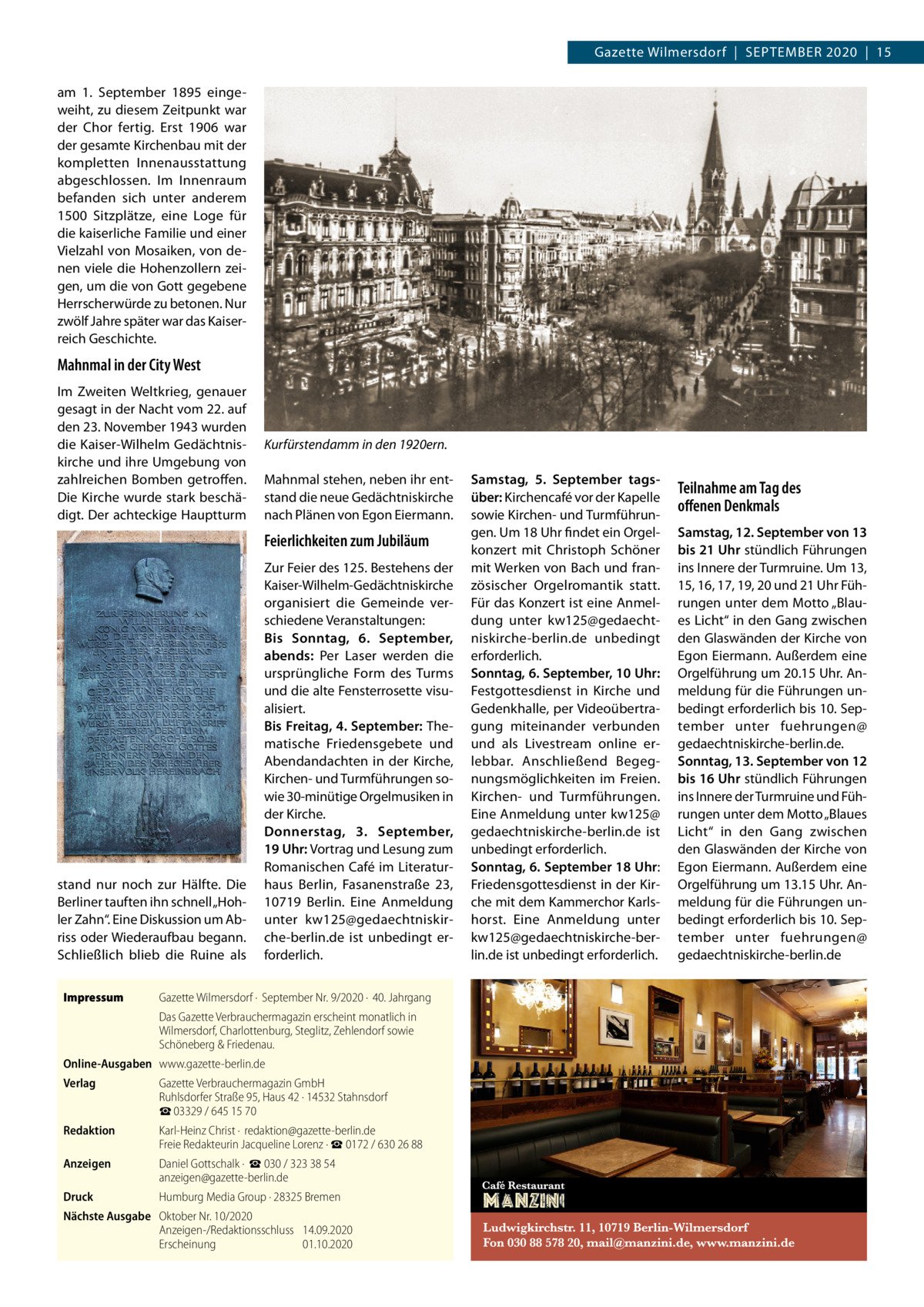 Gazette Wilmersdorf  |  September 2020  |  15 am 1.  September 1895 eingeweiht, zu diesem Zeitpunkt war der Chor fertig. Erst 1906 war der gesamte Kirchenbau mit der kompletten Innenausstattung abgeschlossen. Im Innenraum befanden sich unter anderem 1500 Sitzplätze, eine Loge für die kaiserliche Familie und einer Vielzahl von Mosaiken, von denen viele die Hohenzollern zeigen, um die von Gott gegebene Herrscherwürde zu betonen. Nur zwölf Jahre später war das Kaiserreich Geschichte.  Mahnmal in der City West Im Zweiten Weltkrieg, genauer gesagt in der Nacht vom 22. auf den 23. November 1943 wurden die Kaiser-Wilhelm Gedächtniskirche und ihre Umgebung von zahlreichen Bomben getroffen. Die Kirche wurde stark beschädigt. Der achteckige Hauptturm  Kurfürstendamm in den 1920ern. Mahnmal stehen, neben ihr entstand die neue Gedächtniskirche nach Plänen von Egon Eiermann.  Feierlichkeiten zum Jubiläum  stand nur noch zur Hälfte. Die Berliner tauften ihn schnell „Hohler Zahn“. Eine Diskussion um Abriss oder Wiederaufbau begann. Schließlich blieb die Ruine als Impressum	  Zur Feier des 125. Bestehens der Kaiser-Wilhelm-Gedächtniskirche organisiert die Gemeinde verschiedene Veranstaltungen: Bis Sonntag, 6.  September, abends: Per Laser werden die ursprüngliche Form des Turms und die alte Fensterrosette visualisiert. Bis Freitag, 4. September: Thematische Friedensgebete und Abendandachten in der Kirche, Kirchen- und Turmführungen sowie 30-minütige Orgelmusiken in der Kirche. Donnerstag, 3.  September, 19 Uhr: Vortrag und Lesung zum Romanischen Café im Literaturhaus Berlin, Fasanenstraße  23, 10719  Berlin. Eine Anmeldung unter kw125@gedaechtniskirche-berlin.de ist unbedingt erforderlich.  Gazette Wilmersdorf ·  September Nr. 9/2020 ·  40. Jahrgang Das Gazette Verbrauchermagazin erscheint monatlich in Wilmersdorf, Charlottenburg, Steglitz, Zehlendorf sowie Schöneberg & Friedenau.  Online-Ausgaben	www.gazette-berlin.de Verlag	  Gazette Verbrauchermagazin GmbH Ruhlsdorfer Straße 95, Haus 42 · 14532 Stahnsdorf ☎ 03329 / 645 15 70  Redaktion	  Karl-Heinz Christ ·  redaktion@gazette-berlin.de Freie Redakteurin Jacqueline Lorenz · ☎ 0172 / 630 26 88  Anzeigen	  Daniel Gottschalk ·  ☎ 030 / 323 38 54 anzeigen@gazette-berlin.de  Druck	  Humburg Media Group · 28325 Bremen  Nächste Ausgabe	 Oktober Nr. 10/2020 Anzeigen-/Redaktionsschluss	14.09.2020 Erscheinung	01.10.2020  Samstag, 5.  September tagsüber: Kirchencafé vor der Kapelle sowie Kirchen- und Turmführungen. Um 18 Uhr findet ein Orgelkonzert mit Christoph Schöner mit Werken von Bach und französischer Orgelromantik statt. Für das Konzert ist eine Anmeldung unter kw125@gedaechtniskirche-berlin.de unbedingt erforderlich. Sonntag, 6. September, 10 Uhr: Festgottesdienst in Kirche und Gedenkhalle, per Videoübertragung miteinander verbunden und als Livestream online erlebbar. Anschließend Begegnungsmöglichkeiten im Freien. Kirchen- und Turmführungen. Eine Anmeldung unter kw125@ gedaechtniskirche-berlin.de ist unbedingt erforderlich. Sonntag, 6. September 18 Uhr: Friedensgottesdienst in der Kirche mit dem Kammerchor Karlshorst. Eine Anmeldung unter kw125@gedaechtniskirche-berlin.de ist unbedingt erforderlich.  Teilnahme am Tag des offenen Denkmals Samstag, 12. September von 13 bis 21 Uhr stündlich Führungen ins Innere der Turmruine. Um 13, 15, 16, 17, 19, 20 und 21 Uhr Führungen unter dem Motto „Blaues Licht“ in den Gang zwischen den Glaswänden der Kirche von Egon Eiermann. Außerdem eine Orgelführung um 20.15 Uhr. Anmeldung für die Führungen unbedingt erforderlich bis 10. September unter fuehrungen@ gedaechtniskirche-berlin.de. Sonntag, 13. September von 12 bis 16 Uhr stündlich Führungen ins Innere der Turmruine und Führungen unter dem Motto „Blaues Licht“ in den Gang zwischen den Glaswänden der Kirche von Egon Eiermann. Außerdem eine Orgelführung um 13.15 Uhr. Anmeldung für die Führungen unbedingt erforderlich bis 10. September unter fuehrungen@ gedaechtniskirche-berlin.de