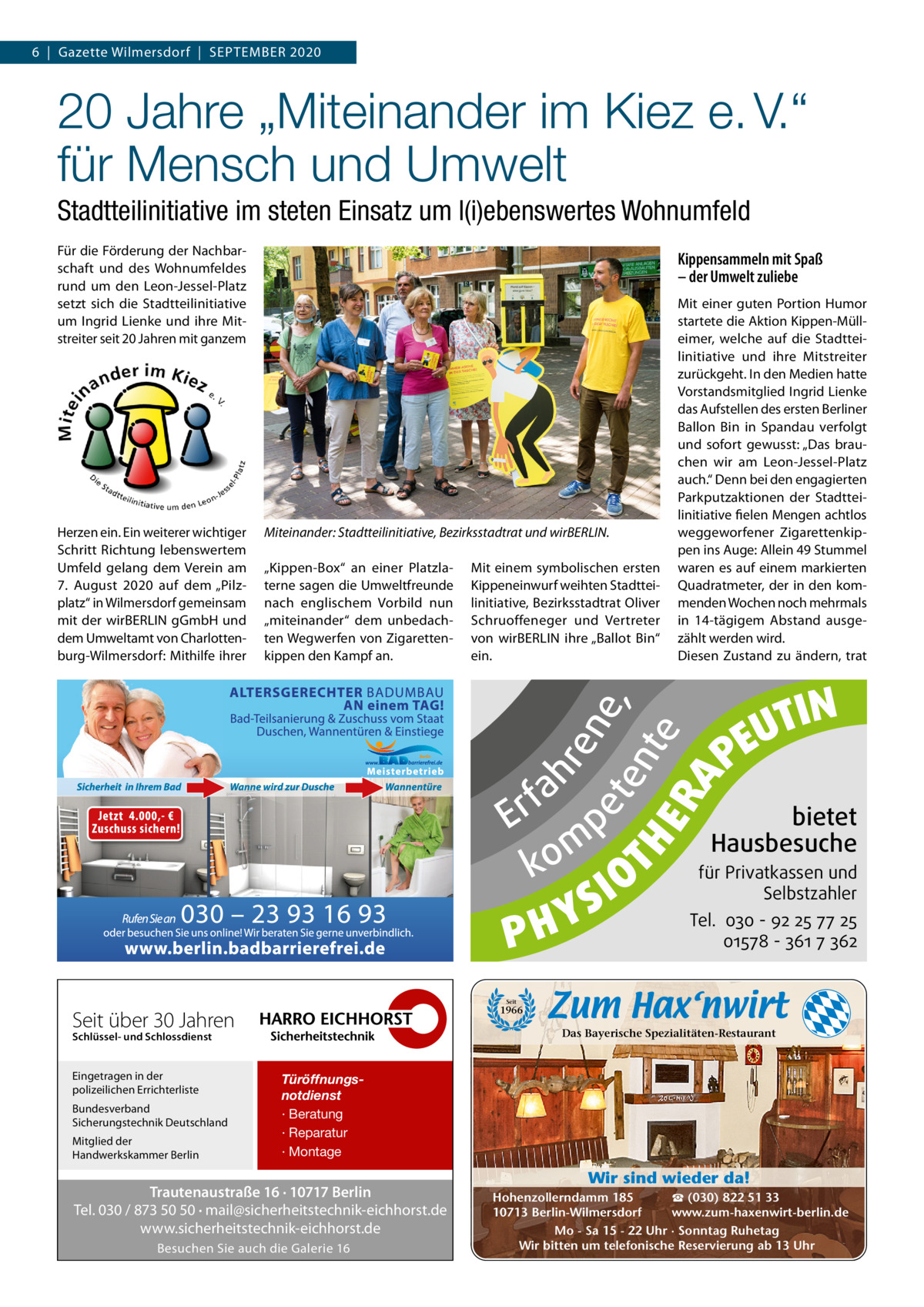 6  |  Gazette Wilmersdorf  |  September 2020  20 Jahre „Miteinander im Kiez e. V.“ für Mensch und Umwelt Stadtteilinitiative im steten Einsatz um l(i)ebenswertes Wohnumfeld Für die Förderung der Nachbarschaft und des Wohnumfeldes rund um den Leon-Jessel-platz setzt sich die Stadtteilinitiative um Ingrid Lienke und ihre mitstreiter seit 20 Jahren mit ganzem  Miteinander: Stadtteilinitiative, Bezirksstadtrat und wirBERLIN. „Kippen-box“ an einer platzlaterne sagen die Umweltfreunde nach englischem Vorbild nun „miteinander“ dem unbedachten Wegwerfen von Zigarettenkippen den Kampf an.  mit einem symbolischen ersten Kippeneinwurf weihten Stadtteilinitiative, bezirksstadtrat Oliver Schruoffeneger und Vertreter von wirberLIN ihre „ballot bin“ ein.  mit einer guten portion Humor startete die Aktion Kippen-mülleimer, welche auf die Stadtteilinitiative und ihre mitstreiter zurückgeht. In den medien hatte Vorstandsmitglied Ingrid Lienke das Aufstellen des ersten berliner ballon bin in Spandau verfolgt und sofort gewusst: „Das brauchen wir am Leon-Jessel-platz auch.“ Denn bei den engagierten parkputzaktionen der Stadtteilinitiative fielen mengen achtlos weggeworfener Zigarettenkippen ins Auge: Allein 49 Stummel waren es auf einem markierten Quadratmeter, der in den kommenden Wochen noch mehrmals in 14-tägigem Abstand ausgezählt werden wird. Diesen Zustand zu ändern, trat  fa r E p m ko  S Y PH  IO  RA  hr  en e, et T H ent e E  Herzen ein. ein weiterer wichtiger Schritt richtung lebenswertem Umfeld gelang dem Verein am 7.  August 2020 auf dem „pilzplatz“ in Wilmersdorf gemeinsam mit der wirberLIN gGmbH und dem Umweltamt von Charlottenburg-Wilmersdorf: mithilfe ihrer  Kippensammeln mit Spaß – der Umwelt zuliebe  TIN U PE  bietet Hausbesuche  für Privatkassen und Selbstzahler  Tel. 030 - 92 25 77 25 01578 - 361 7 362  Seit über 30 Jahren  Bundesverband Sicherungstechnik Deutschland Mitglied der Handwerkskammer Berlin  Türöffnungsnotdienst · Beratung · Reparatur · Montage  Trautenaustraße 16 · 10717 Berlin Tel. 030 / 873 50 50 · mail@sicherheitstechnik-eichhorst.de www.sicherheitstechnik-eichhorst.de Besuchen Sie auch die Galerie 16  Er  Das Bayerische Spezialitäten-Restaurant  Schlüssel- und Schlossdienst  Eingetragen in der polizeilichen Errichterliste  ko fah m re pe ne te , nt e  Seit  1966  Wir sind wieder da! ☎ (030) 822 51 33 Hohenzollerndamm 185 www.zum-haxenwirt-berlin.de 10713 Berlin-Wilmersdorf Mo - Sa 15 - 22 Uhr · Sonntag Ruhetag Wir bitten um telefonische Reservierung ab 13 Uhr