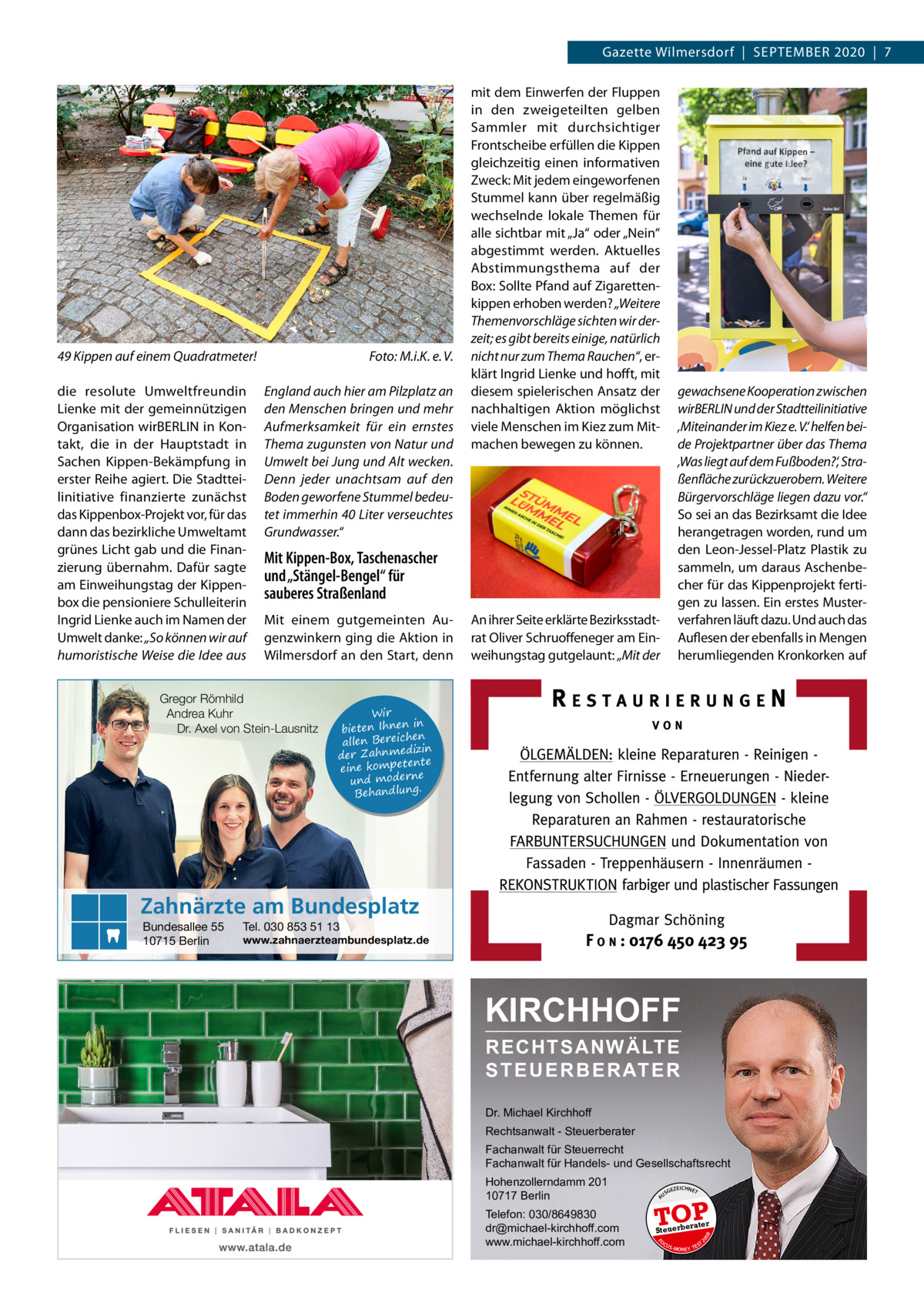 Gazette Wilmersdorf  |  September 2020  |  7  49 Kippen auf einem Quadratmeter!� die resolute Umweltfreundin ­Lienke mit der gemeinnützigen Organisation wirBERLIN in Kontakt, die in der Hauptstadt in Sachen Kippen-Bekämpfung in erster Reihe agiert. Die Stadtteilinitiative finanzierte zunächst das Kippenbox-Projekt vor, für das dann das bezirkliche Umweltamt grünes Licht gab und die Finanzierung übernahm. Dafür sagte am Einweihungstag der Kippenbox die pensioniere Schulleiterin Ingrid Lienke auch im Namen der Umwelt danke: „So können wir auf humoristische Weise die Idee aus  Foto: M.i.K. e. V. England auch hier am Pilzplatz an den Menschen bringen und mehr Aufmerksamkeit für ein ernstes Thema zugunsten von Natur und Umwelt bei Jung und Alt wecken. Denn jeder unachtsam auf den Boden geworfene Stummel bedeutet immerhin 40 Liter verseuchtes Grundwasser.“  mit dem Einwerfen der Fluppen in den zweigeteilten gelben Sammler mit durchsichtiger Frontscheibe erfüllen die Kippen gleichzeitig einen informativen Zweck: Mit jedem eingeworfenen Stummel kann über regelmäßig wechselnde lokale Themen für alle sichtbar mit „Ja“ oder „Nein“ abgestimmt werden. Aktuelles Abstimmungsthema auf der Box: Sollte Pfand auf Zigarettenkippen erhoben werden? „Weitere Themenvorschläge sichten wir derzeit; es gibt bereits einige, natürlich nicht nur zum Thema Rauchen“, erklärt Ingrid Lienke und hofft, mit diesem spielerischen Ansatz der nachhaltigen Aktion möglichst viele Menschen im Kiez zum Mitmachen bewegen zu können.  gewachsene Kooperation zwischen wirBERLIN und der Stadtteilinitiative ‚Miteinander im Kiez e. V.‘ helfen beide Projektpartner über das Thema ‚Was liegt auf dem Fußboden?‘, Straßenfläche zurückzuerobern. Weitere Bürgervorschläge liegen dazu vor.“ So sei an das Bezirksamt die Idee herangetragen worden, rund um den Leon-Jessel-Platz Plastik zu sammeln, um daraus Aschenbecher für das Kippenprojekt fertigen zu lassen. Ein erstes Musterverfahren läuft dazu. Und auch das Auflesen der ebenfalls in Mengen herumliegenden Kronkorken auf  Mit Kippen-Box, Taschenascher und „Stängel-Bengel“ für sauberes Straßenland Mit einem gutgemeinten Augenzwinkern ging die Aktion in Wilmersdorf an den Start, denn  Gregor Römhild Andrea Kuhr Dr. Axel von Stein-Lausnitz  An ihrer Seite erklärte Bezirksstadtrat Oliver Schruoffeneger am Einweihungstag gutgelaunt: „Mit der  Wir in bieten Ihnen en allen Bereich izin der Zahnmed nte eine kompete und moderne . Behandlung  Zahnärzte am Bundesplatz Tel. 030 853 51 13  www.zahnaerzteambundesplatz.de  KIRCHHOFF RECHTSANWÄLTE S T E U E R B E R AT E R Dr. Michael Kirchhoff Rechtsanwalt - Steuerberater Fachanwalt für Steuerrecht Fachanwalt für Handels- und Gesellschaftsrecht GEZ  EICHNET  TOP rater  Steuerbe FO CU S  08  Telefon: 030/8649830 dr@michael-kirchhoff.com www.michael-kirchhoff.com  US  20  Hohenzollerndamm 201 10717 Berlin  A  Bundesallee 55 10715 Berlin  S -MONEY TE  T