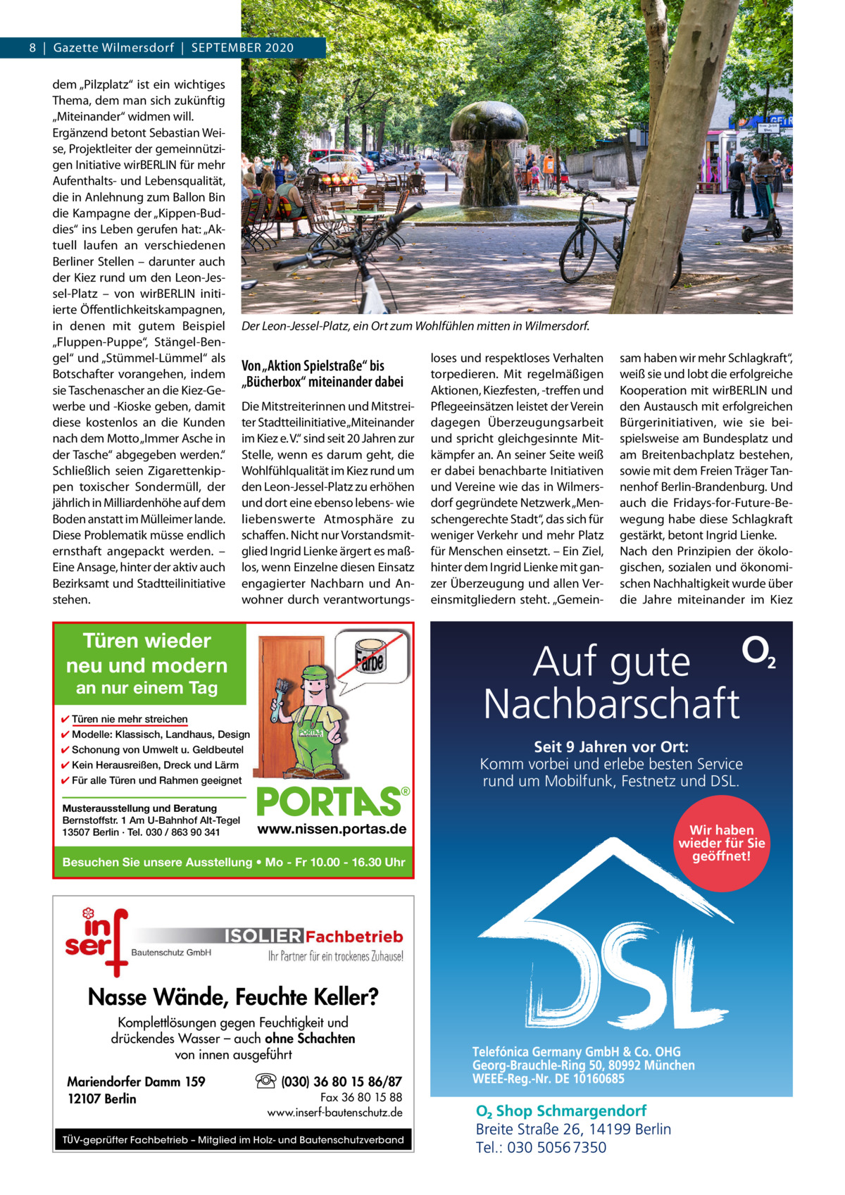 8  |  Gazette Wilmersdorf  |  September 2020 dem „Pilzplatz“ ist ein wichtiges Thema, dem man sich zukünftig „Miteinander“ widmen will. Ergänzend betont Sebastian Weise, Projektleiter der gemeinnützigen Initiative wirBERLIN für mehr Aufenthalts- und Lebensqualität, die in Anlehnung zum Ballon Bin die Kampagne der „Kippen-Buddies“ ins Leben gerufen hat: „Aktuell laufen an verschiedenen Berliner Stellen – darunter auch der Kiez rund um den Leon-Jessel-Platz – von wirBERLIN initiierte Öffentlichkeitskampagnen, in denen mit gutem Beispiel „Fluppen-Puppe“, Stängel-Bengel“ und „Stümmel-Lümmel“ als Botschafter vorangehen, indem sie Taschenascher an die Kiez-Gewerbe und -Kioske geben, damit diese kostenlos an die Kunden nach dem Motto „Immer Asche in der Tasche“ abgegeben werden.“ Schließlich seien Zigarettenkippen toxischer Sondermüll, der jährlich in Milliardenhöhe auf dem Boden anstatt im Mülleimer lande. Diese Problematik müsse endlich ernsthaft angepackt werden. – Eine Ansage, hinter der aktiv auch Bezirksamt und Stadtteilinitiative stehen.  Der Leon-Jessel-Platz, ein Ort zum Wohlfühlen mitten in Wilmersdorf.  Von „Aktion Spielstraße“ bis „Bücherbox“ miteinander dabei Die Mitstreiterinnen und Mitstreiter Stadtteilinitiative „Miteinander im Kiez e. V.“ sind seit 20 Jahren zur Stelle, wenn es darum geht, die Wohlfühlqualität im Kiez rund um den Leon-Jessel-Platz zu erhöhen und dort eine ebenso lebens- wie liebenswerte Atmosphäre zu schaffen. Nicht nur Vorstandsmitglied Ingrid Lienke ärgert es maßlos, wenn Einzelne diesen Einsatz engagierter Nachbarn und Anwohner durch verantwortungs Türen wieder neu und modern ✔ Türen nie mehr streichen ✔ Modelle: Klassisch, Landhaus, Design  Seit 9 Jahren vor Ort: Komm vorbei und erlebe besten Service rund um Mobilfunk, Festnetz und DSL.  ✔ Schonung von Umwelt u. Geldbeutel ✔ Kein Herausreißen, Dreck und Lärm ✔ Für alle Türen und Rahmen geeignet  www.nissen.portas.de  Besuchen Sie unsere Ausstellung • Mo - Fr 10.00 - 16.30 Uhr  Nasse Wände, Feuchte Keller? Komplettlösungen gegen Feuchtigkeit und drückendes Wasser – auch ohne Schachten von innen ausgeführt Mariendorfer Damm 159 12107 Berlin  sam haben wir mehr Schlagkraft“, weiß sie und lobt die erfolgreiche Kooperation mit wirBERLIN und den Austausch mit erfolgreichen Bürgerinitiativen, wie sie beispielsweise am Bundesplatz und am Breitenbachplatz bestehen, sowie mit dem Freien Träger Tannenhof Berlin-Brandenburg. Und auch die Fridays-for-Future-Bewegung habe diese Schlagkraft gestärkt, betont Ingrid Lienke. Nach den Prinzipien der ökologischen, sozialen und ökonomischen Nachhaltigkeit wurde über die Jahre miteinander im Kiez  Auf gute Nachbarschaft  an nur einem Tag  Musterausstellung und Beratung Bernstoffstr. 1 Am U-Bahnhof Alt-Tegel 13507 Berlin · Tel. 030 / 863 90 341  loses und respektloses Verhalten torpedieren. Mit regelmäßigen Aktionen, Kiezfesten, -treffen und Pflegeeinsätzen leistet der Verein dagegen Überzeugungsarbeit und spricht gleichgesinnte Mitkämpfer an. An seiner Seite weiß er dabei benachbarte Initiativen und Vereine wie das in Wilmersdorf gegründete Netzwerk „Menschengerechte Stadt“, das sich für weniger Verkehr und mehr Platz für Menschen einsetzt. – Ein Ziel, hinter dem Ingrid Lienke mit ganzer Überzeugung und allen Vereinsmitgliedern steht. „Gemein (030) 36 80 15 86/87 Fax 36 80 15 88 www.inserf-bautenschutz.de  TÜV-geprüfter Fachbetrieb – Mitglied im Holz- und Bautenschutzverband  Wir haben wieder für Sie geöffnet!