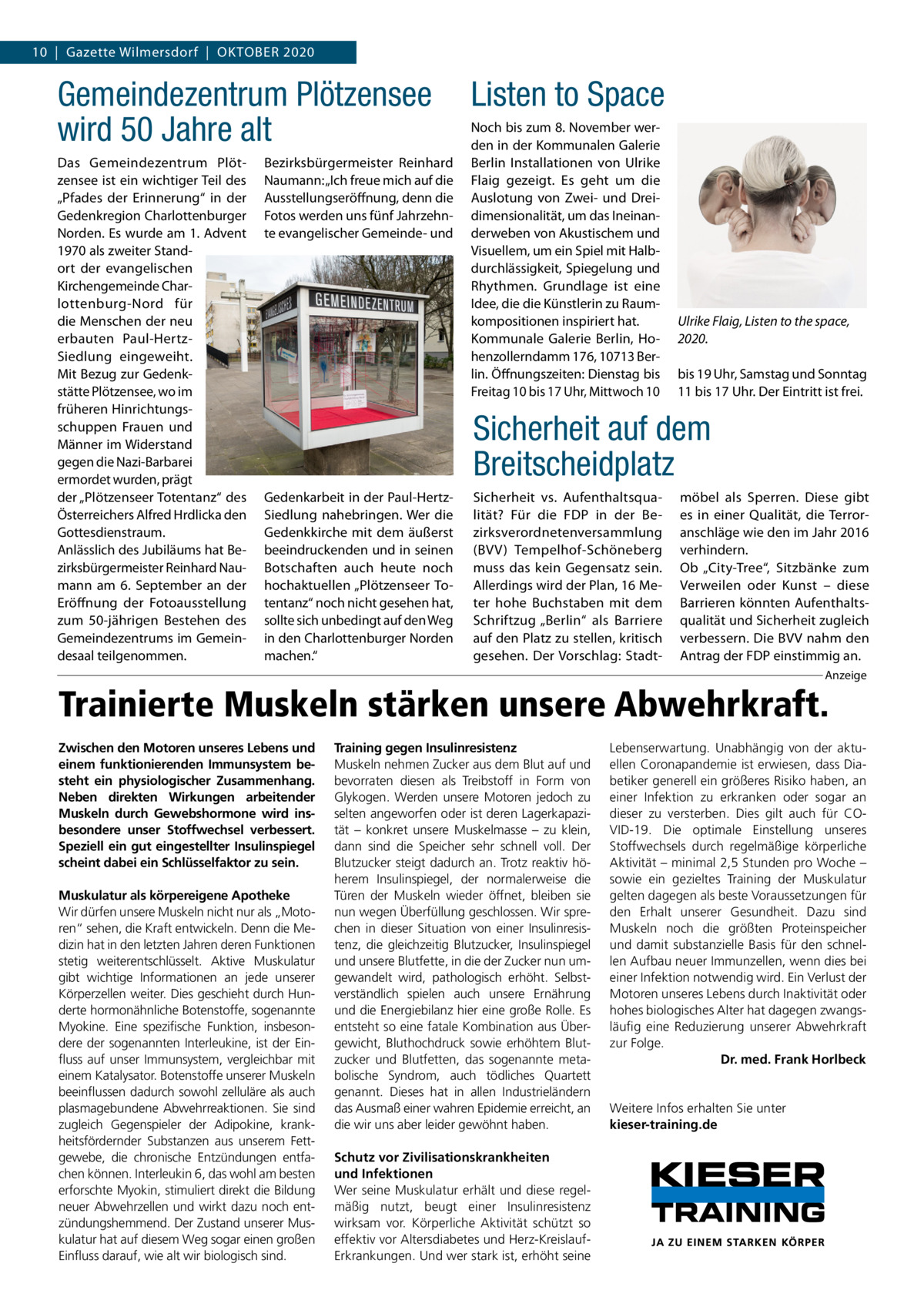 10  |  Gazette Wilmersdorf  |  Oktober 2020  Gemeindezentrum Plötzensee wird 50 Jahre alt Das Gemeindezentrum Plötzensee ist ein wichtiger Teil des „Pfades der Erinnerung“ in der Gedenkregion Charlottenburger Norden. Es wurde am 1. Advent 1970 als zweiter Standort der evangelischen Kirchengemeinde Charlottenburg-Nord für die Menschen der neu erbauten Paul-HertzSiedlung eingeweiht. Mit Bezug zur Gedenkstätte Plötzensee, wo im früheren Hinrichtungsschuppen Frauen und Männer im Widerstand gegen die Nazi-Barbarei ermordet wurden, prägt der „Plötzenseer Totentanz“ des Österreichers Alfred Hrdlicka den Gottesdienstraum. Anlässlich des Jubiläums hat Bezirksbürgermeister Reinhard Naumann am 6.  September an der Eröffnung der Fotoausstellung zum 50-jährigen Bestehen des Gemeindezentrums im Gemeindesaal teilgenommen.  Bezirksbürgermeister Reinhard Naumann: „Ich freue mich auf die Ausstellungseröffnung, denn die Fotos werden uns fünf Jahrzehnte evangelischer Gemeinde- und  Listen to Space Noch bis zum 8. November werden in der Kommunalen Galerie Berlin Installationen von Ulrike Flaig gezeigt. Es geht um die Auslotung von Zwei- und Dreidimensionalität, um das Ineinanderweben von Akustischem und Visuellem, um ein Spiel mit Halbdurchlässigkeit, Spiegelung und Rhythmen. Grundlage ist eine Idee, die die Künstlerin zu Raumkompositionen inspiriert hat. Kommunale Galerie Berlin, Hohenzollerndamm 176, 10713 Berlin. Öffnungszeiten: Dienstag bis Freitag 10 bis 17 Uhr, Mittwoch 10  Ulrike Flaig, Listen to the space, 2020. bis 19 Uhr, Samstag und Sonntag 11 bis 17 Uhr. Der Eintritt ist frei.  Sicherheit auf dem Breitscheidplatz Gedenkarbeit in der Paul-HertzSiedlung nahebringen. Wer die Gedenkkirche mit dem äußerst beeindruckenden und in seinen Botschaften auch heute noch hochaktuellen „Plötzenseer Totentanz“ noch nicht gesehen hat, sollte sich unbedingt auf den Weg in den Charlottenburger Norden machen.“  Sicherheit vs. Aufenthaltsqualität? Für die FDP in der Bezirksverordnetenversammlung (BVV) Tempelhof-Schöneberg muss das kein Gegensatz sein. Allerdings wird der Plan, 16 Meter hohe Buchstaben mit dem Schriftzug „Berlin“ als Barriere auf den Platz zu stellen, kritisch gesehen. Der Vorschlag: Stadt möbel als Sperren. Diese gibt es in einer Qualität, die Terroranschläge wie den im Jahr 2016 verhindern. Ob „City-Tree“, Sitzbänke zum Verweilen oder Kunst – diese Barrieren könnten Aufenthaltsqualität und Sicherheit zugleich verbessern. Die BVV nahm den Antrag der FDP einstimmig an. Anzeige  Trainierte Muskeln stärken unsere Abwehrkraft. Zwischen den Motoren unseres Lebens und einem funktionierenden Immunsystem besteht ein physiologischer Zusammenhang. Neben direkten Wirkungen arbeitender Muskeln durch Gewebshormone wird insbesondere unser Stoffwechsel verbessert. Speziell ein gut eingestellter Insulinspiegel scheint dabei ein Schlüsselfaktor zu sein. Muskulatur als körpereigene Apotheke Wir dürfen unsere Muskeln nicht nur als „Motoren“ sehen, die Kraft entwickeln. Denn die Medizin hat in den letzten Jahren deren Funktionen stetig weiterentschlüsselt. Aktive Muskulatur gibt wichtige Informationen an jede unserer Körperzellen weiter. Dies geschieht durch Hunderte hormonähnliche Botenstoffe, sogenannte Myokine. Eine spezifische Funktion, insbesondere der sogenannten Interleukine, ist der Einfluss auf unser Immunsystem, vergleichbar mit einem Katalysator. Botenstoffe unserer Muskeln beeinflussen dadurch sowohl zelluläre als auch plasmagebundene Abwehrreaktionen. Sie sind zugleich Gegenspieler der Adipokine, krankheitsfördernder Substanzen aus unserem Fettgewebe, die chronische Entzündungen entfachen können. Interleukin 6, das wohl am besten erforschte Myokin, stimuliert direkt die Bildung neuer Abwehrzellen und wirkt dazu noch entzündungshemmend. Der Zustand unserer Muskulatur hat auf diesem Weg sogar einen großen Einfluss darauf, wie alt wir biologisch sind.  Training gegen Insulinresistenz Muskeln nehmen Zucker aus dem Blut auf und bevorraten diesen als Treibstoff in Form von Glykogen. Werden unsere Motoren jedoch zu selten angeworfen oder ist deren Lagerkapazität – konkret unsere Muskelmasse – zu klein, dann sind die Speicher sehr schnell voll. Der Blutzucker steigt dadurch an. Trotz reaktiv höherem Insulinspiegel, der normalerweise die Türen der Muskeln wieder öffnet, bleiben sie nun wegen Überfüllung geschlossen. Wir sprechen in dieser Situation von einer Insulinresistenz, die gleichzeitig Blutzucker, Insulinspiegel und unsere Blutfette, in die der Zucker nun umgewandelt wird, pathologisch erhöht. Selbstverständlich spielen auch unsere Ernährung und die Energiebilanz hier eine große Rolle. Es entsteht so eine fatale Kombination aus Übergewicht, Bluthochdruck sowie erhöhtem Blutzucker und Blutfetten, das sogenannte metabolische Syndrom, auch tödliches Quartett genannt. Dieses hat in allen Industrieländern das Ausmaß einer wahren Epidemie erreicht, an die wir uns aber leider gewöhnt haben. Schutz vor Zivilisationskrankheiten und Infektionen Wer seine Muskulatur erhält und diese regelmäßig nutzt, beugt einer Insulinresistenz wirksam vor. Körperliche Aktivität schützt so effektiv vor Altersdiabetes und Herz-KreislaufErkrankungen. Und wer stark ist, erhöht seine  Lebenserwartung. Unabhängig von der aktuellen Coronapandemie ist erwiesen, dass Diabetiker generell ein größeres Risiko haben, an einer Infektion zu erkranken oder sogar an dieser zu versterben. Dies gilt auch für COVID-19. Die optimale Einstellung unseres Stoffwechsels durch regelmäßige körperliche Aktivität – minimal 2,5 Stunden pro Woche – sowie ein gezieltes Training der Muskulatur gelten dagegen als beste Voraussetzungen für den Erhalt unserer Gesundheit. Dazu sind Muskeln noch die größten Proteinspeicher und damit substanzielle Basis für den schnellen Aufbau neuer Immunzellen, wenn dies bei einer Infektion notwendig wird. Ein Verlust der Motoren unseres Lebens durch Inaktivität oder hohes biologisches Alter hat dagegen zwangsläufig eine Reduzierung unserer Abwehrkraft zur Folge. Dr. med. Frank Horlbeck  Weitere Infos erhalten Sie unter kieser-training.de