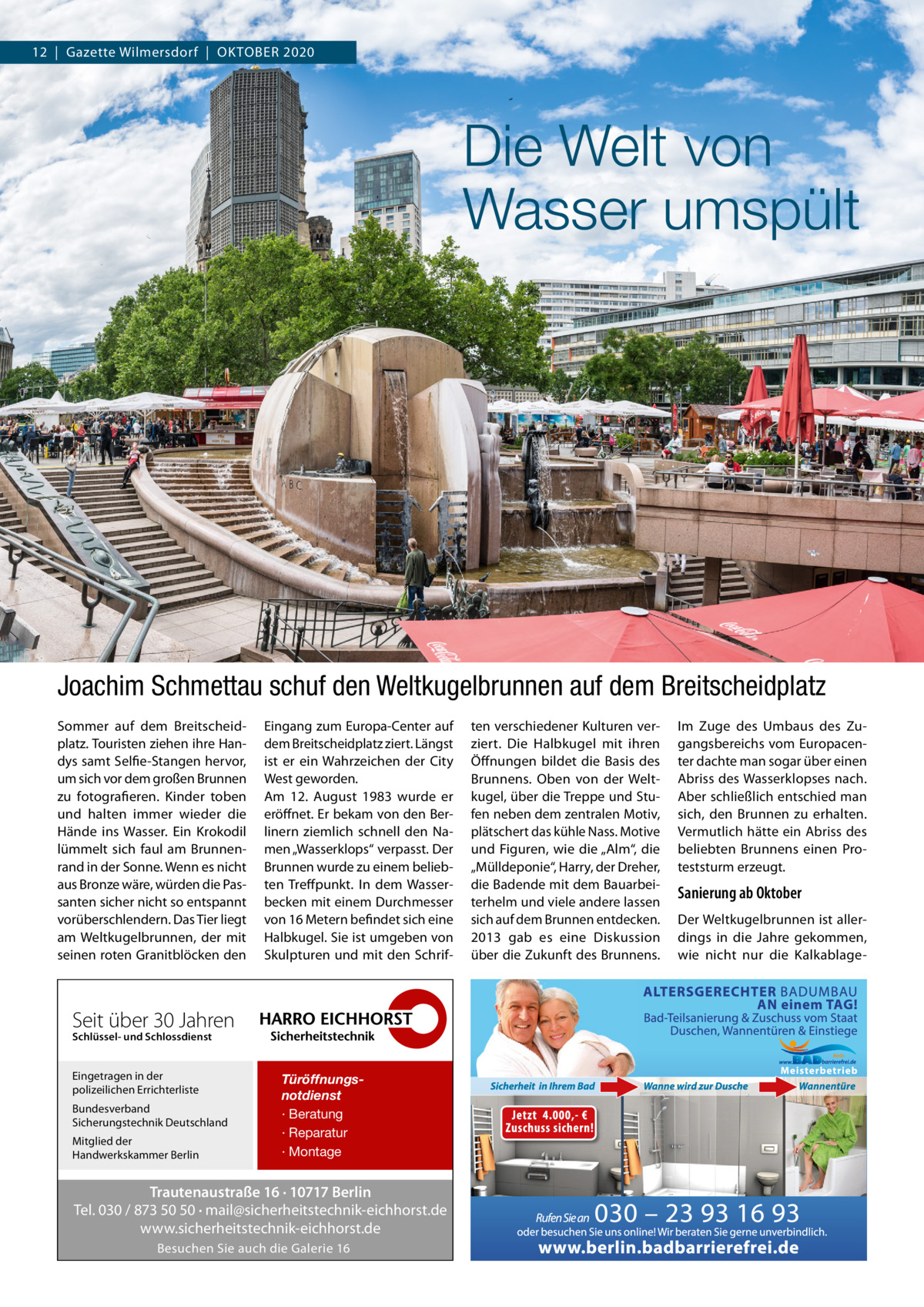 12  |  Gazette Wilmersdorf  |  OKTOBER 2020  Die Welt von Wasser umspült  Joachim Schmettau schuf den Weltkugelbrunnen auf dem Breitscheidplatz Sommer auf dem Breitscheidplatz. Touristen ziehen ihre Handys samt Selfie-Stangen hervor, um sich vor dem großen Brunnen zu fotografieren. Kinder toben und halten immer wieder die Hände ins Wasser. Ein Krokodil lümmelt sich faul am Brunnenrand in der Sonne. Wenn es nicht aus Bronze wäre, würden die Passanten sicher nicht so entspannt vorüberschlendern. Das Tier liegt am Weltkugelbrunnen, der mit seinen roten Granitblöcken den  Eingang zum Europa-Center auf dem Breitscheidplatz ziert. Längst ist er ein Wahrzeichen der City West geworden. Am 12.  August 1983 wurde er eröffnet. Er bekam von den Berlinern ziemlich schnell den Namen „Wasserklops“ verpasst. Der Brunnen wurde zu einem beliebten Treffpunkt. In dem Wasserbecken mit einem Durchmesser von 16 Metern befindet sich eine Halbkugel. Sie ist umgeben von Skulpturen und mit den Schrif Seit über 30 Jahren Schlüssel- und Schlossdienst  Eingetragen in der polizeilichen Errichterliste Bundesverband Sicherungstechnik Deutschland Mitglied der Handwerkskammer Berlin  Türöffnungsnotdienst · Beratung · Reparatur · Montage  Trautenaustraße 16 · 10717 Berlin Tel. 030 / 873 50 50 · mail@sicherheitstechnik-eichhorst.de www.sicherheitstechnik-eichhorst.de Besuchen Sie auch die Galerie 16  ten verschiedener Kulturen verziert. Die Halbkugel mit ihren Öffnungen bildet die Basis des Brunnens. Oben von der Weltkugel, über die Treppe und Stufen neben dem zentralen Motiv, plätschert das kühle Nass. Motive und Figuren, wie die „Alm“, die „Mülldeponie“, Harry, der Dreher, die Badende mit dem Bauarbeiterhelm und viele andere lassen sich auf dem Brunnen entdecken. 2013 gab es eine Diskussion über die Zukunft des Brunnens.  Im Zuge des Umbaus des Zugangsbereichs vom Europacenter dachte man sogar über einen Abriss des Wasserklopses nach. Aber schließlich entschied man sich, den Brunnen zu erhalten. Vermutlich hätte ein Abriss des beliebten Brunnens einen Proteststurm erzeugt.  Sanierung ab Oktober Der Weltkugelbrunnen ist allerdings in die Jahre gekommen, wie nicht nur die Kalkablag