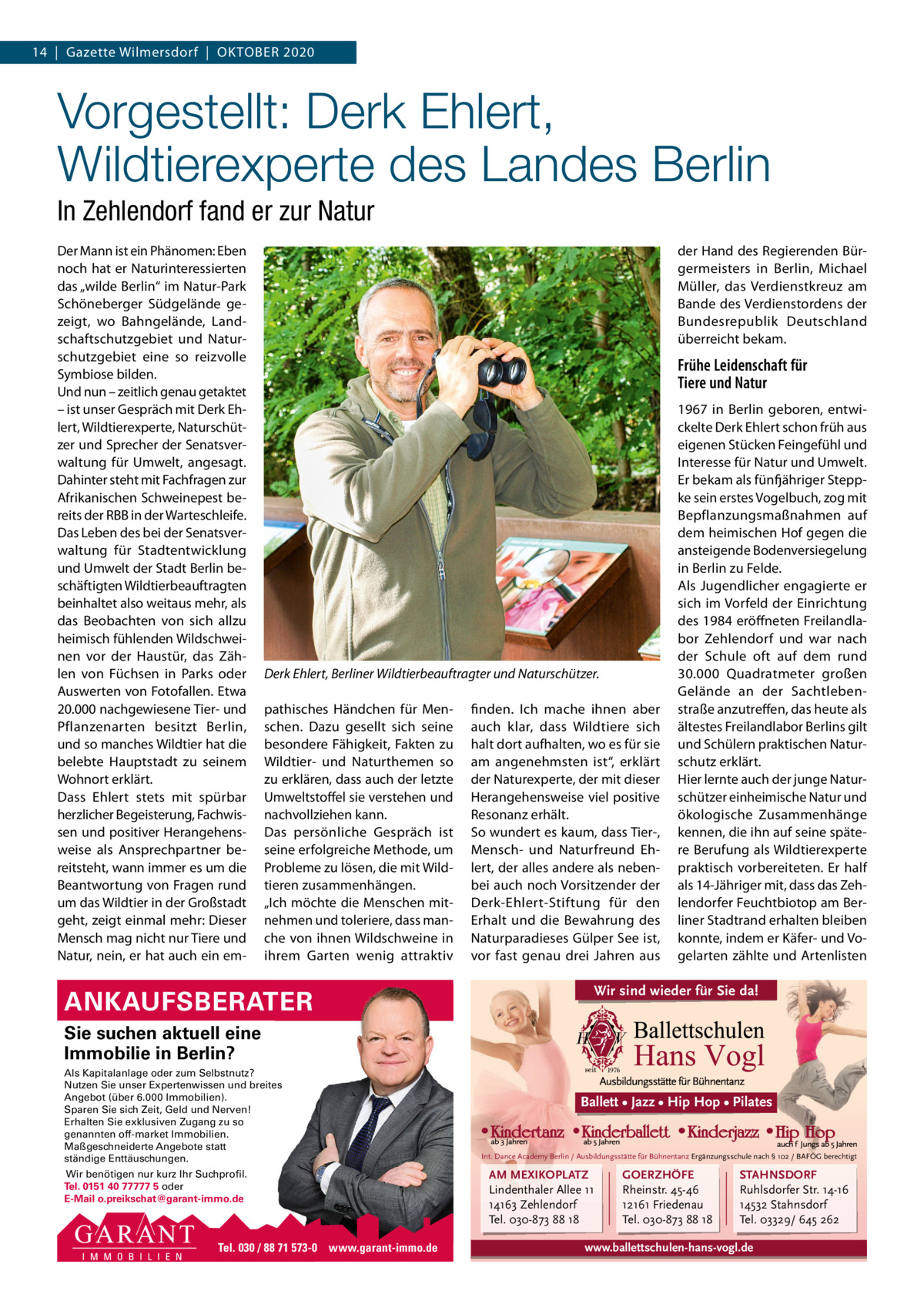 14  |  Gazette Wilmersdorf  |  OKTOBER 2020  Vorgestellt: Derk Ehlert, Wildtierexperte des Landes Berlin In Zehlendorf fand er zur Natur Der Mann ist ein Phänomen: Eben noch hat er Naturinteressierten das „wilde Berlin“ im Natur-Park Schöneberger Südgelände gezeigt, wo Bahngelände, Landschaftschutzgebiet und Naturschutzgebiet eine so reizvolle Symbiose bilden. Und nun – zeitlich genau getaktet – ist unser Gespräch mit Derk Ehlert, Wildtierexperte, Naturschützer und Sprecher der Senatsverwaltung für Umwelt, angesagt. Dahinter steht mit Fachfragen zur Afrikanischen Schweinepest bereits der RBB in der Warteschleife. Das Leben des bei der Senatsverwaltung für Stadtentwicklung und Umwelt der Stadt Berlin beschäftigten Wildtierbeauftragten beinhaltet also weitaus mehr, als das Beobachten von sich allzu heimisch fühlenden Wildschweinen vor der Haustür, das Zählen von Füchsen in Parks oder Auswerten von Fotofallen. Etwa 20.000 nachgewiesene Tier- und Pflanzenarten besitzt Berlin, und so manches Wildtier hat die belebte Hauptstadt zu seinem Wohnort erklärt. Dass Ehlert stets mit spürbar herzlicher Begeisterung, Fachwissen und positiver Herangehensweise als Ansprechpartner bereitsteht, wann immer es um die Beantwortung von Fragen rund um das Wildtier in der Großstadt geht, zeigt einmal mehr: Dieser Mensch mag nicht nur Tiere und Natur, nein, er hat auch ein em der Hand des Regierenden Bürgermeisters in Berlin, Michael Müller, das Verdienstkreuz am Bande des Verdienstordens der Bundesrepublik Deutschland überreicht bekam.  Frühe Leidenschaft für Tiere und Natur  Derk Ehlert, Berliner Wildtierbeauftragter und Naturschützer. pathisches Händchen für Menschen. Dazu gesellt sich seine besondere Fähigkeit, Fakten zu Wildtier- und Naturthemen so zu erklären, dass auch der letzte Umweltstoffel sie verstehen und nachvollziehen kann. Das persönliche Gespräch ist seine erfolgreiche Methode, um Probleme zu lösen, die mit Wildtieren zusammenhängen. „Ich möchte die Menschen mitnehmen und toleriere, dass manche von ihnen Wildschweine in ihrem Garten wenig attraktiv  ANKAUFSBERATER  finden. Ich mache ihnen aber auch klar, dass Wildtiere sich halt dort aufhalten, wo es für sie am angenehmsten ist“, erklärt der Naturexperte, der mit dieser Herangehensweise viel positive Resonanz erhält. So wundert es kaum, dass Tier-, Mensch- und Naturfreund Ehlert, der alles andere als nebenbei auch noch Vorsitzender der Derk-Ehlert-Stiftung für den Erhalt und die Bewahrung des Naturparadieses Gülper See ist, vor fast genau drei Jahren aus  1967 in Berlin geboren, entwickelte Derk Ehlert schon früh aus eigenen Stücken Feingefühl und Interesse für Natur und Umwelt. Er bekam als fünfjähriger Steppke sein erstes Vogelbuch, zog mit Bepflanzungsmaßnahmen auf dem heimischen Hof gegen die ansteigende Bodenversiegelung in Berlin zu Felde. Als Jugendlicher engagierte er sich im Vorfeld der Einrichtung des 1984 eröffneten Freilandlabor Zehlendorf und war nach der Schule oft auf dem rund 30.000  Quadratmeter großen Gelände an der Sachtlebenstraße anzutreffen, das heute als ältestes Freilandlabor Berlins gilt und Schülern praktischen Naturschutz erklärt. Hier lernte auch der junge Naturschützer einheimische Natur und ökologische Zusammenhänge kennen, die ihn auf seine spätere Berufung als Wildtierexperte praktisch vorbereiteten. Er half als 14-Jähriger mit, dass das Zehlendorfer Feuchtbiotop am Berliner Stadtrand erhalten bleiben konnte, indem er Käfer- und Vogelarten zählte und Artenlisten  Wir sind wieder für Sie da!  Sie suchen aktuell eine Immobilie in Berlin? Als Kapitalanlage oder zum Selbstnutz? Nutzen Sie unser Expertenwissen und breites Angebot (über 6.000 Immobilien). Sparen Sie sich Zeit, Geld und Nerven! Erhalten Sie exklusiven Zugang zu so genannten off-market Immobilien. Maßgeschneiderte Angebote statt ständige Enttäuschungen. Wir benötigen nur kurz Ihr Suchprofil. Tel. 0151 40 77777 5 oder E-Mail o.preikschat@garant-immo.de  Tel. 030 / 88 71 573-0 www.garant-immo.de  Ballett • Jazz • Hip Hop • Pilates  Int. Dance Academy Berlin / Ausbildungsstätte für Bühnentanz Ergänzungsschule nach § 102 / BAFÖG berechtigt  AM MEXIKOPLATZ Lindenthaler Allee 11 14163 Zehlendorf Tel. 030-873 88 18  GOERZHÖFE Rheinstr. 45-46 12161 Friedenau Tel. 030-873 88 18  STAHNSDORF Ruhlsdorfer Str. 14-16 14532 Stahnsdorf Tel. 03329/ 645 262  www.ballettschulen-hans-vogl.de