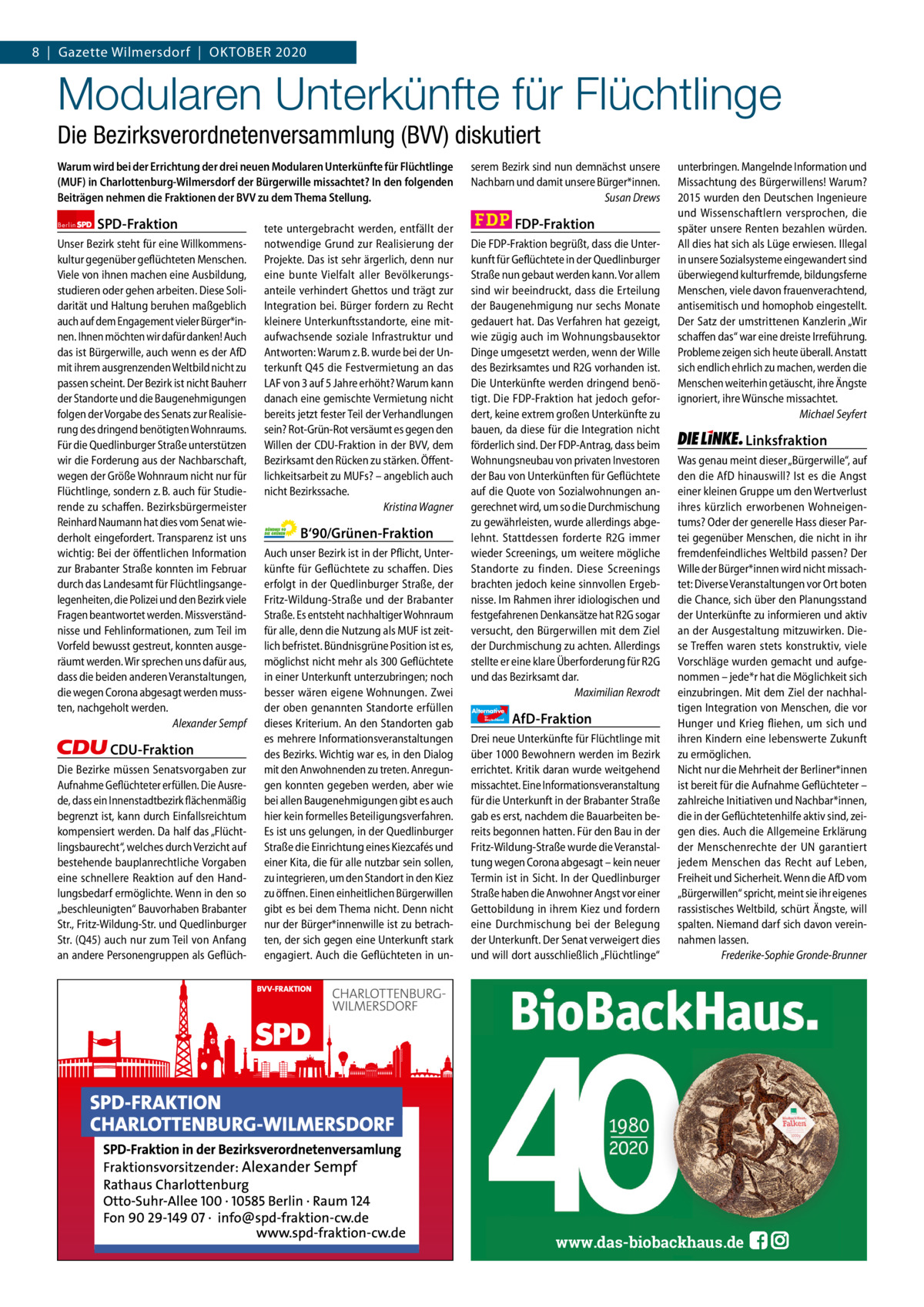 Gazette Charlottenburg & Wilmersdorf 8  |  Gazette Wilmersdorf  |  OKTOBER 2020  www.gazette-berlin.de  Modularen Unterkünfte für Flüchtlinge Die Bezirksverordnetenversammlung (BVV) diskutiert Warum wird bei der Errichtung der drei neuen Modularen Unterkünfte für Flüchtlinge (MUF) in Charlottenburg-Wilmersdorf der Bürgerwille missachtet? In den folgenden Beiträgen nehmen die Fraktionen der BVV zu dem Thema Stellung. Berlin  SPD-Fraktion  Unser Bezirk steht für eine Willkommenskultur gegenüber geflüchteten Menschen. Viele von ihnen machen eine Ausbildung, studieren oder gehen arbeiten. Diese Solidarität und Haltung beruhen maßgeblich auch auf dem Engagement vieler Bürger*innen. Ihnen möchten wir dafür danken! Auch das ist Bürgerwille, auch wenn es der AfD mit ihrem ausgrenzenden Weltbild nicht zu passen scheint. Der Bezirk ist nicht Bauherr der Standorte und die Baugenehmigungen folgen der Vorgabe des Senats zur Realisierung des dringend benötigten Wohnraums. Für die Quedlinburger Straße unterstützen wir die Forderung aus der Nachbarschaft, wegen der Größe Wohnraum nicht nur für Flüchtlinge, sondern z. B. auch für Studierende zu schaffen. Bezirksbürgermeister Reinhard Naumann hat dies vom Senat wiederholt eingefordert. Transparenz ist uns wichtig: Bei der öffentlichen Information zur Brabanter Straße konnten im Februar durch das Landesamt für Flüchtlingsangelegenheiten, die Polizei und den Bezirk viele Fragen beantwortet werden. Missverständnisse und Fehlinformationen, zum Teil im Vorfeld bewusst gestreut, konnten ausgeräumt werden. Wir sprechen uns dafür aus, dass die beiden anderen Veranstaltungen, die wegen Corona abgesagt werden mussten, nachgeholt werden. Alexander Sempf  CDU-Fraktion Die Bezirke müssen Senatsvorgaben zur Aufnahme Geflüchteter erfüllen. Die Ausrede, dass ein Innenstadtbezirk flächenmäßig begrenzt ist, kann durch Einfallsreichtum kompensiert werden. Da half das „Flüchtlingsbaurecht“, welches durch Verzicht auf bestehende bauplanrechtliche Vorgaben eine schnellere Reaktion auf den Handlungsbedarf ermöglichte. Wenn in den so „beschleunigten“ Bauvorhaben Brabanter Str., Fritz-Wildung-Str. und Quedlinburger Str. (Q45) auch nur zum Teil von Anfang an andere Personengruppen als Geflüch tete untergebracht werden, entfällt der notwendige Grund zur Realisierung der Projekte. Das ist sehr ärgerlich, denn nur eine bunte Vielfalt aller Bevölkerungsanteile verhindert Ghettos und trägt zur Integration bei. Bürger fordern zu Recht kleinere Unterkunftsstandorte, eine mitaufwachsende soziale Infrastruktur und Antworten: Warum z. B. wurde bei der Unterkunft Q45 die Festvermietung an das LAF von 3 auf 5 Jahre erhöht? Warum kann danach eine gemischte Vermietung nicht bereits jetzt fester Teil der Verhandlungen sein? Rot-Grün-Rot versäumt es gegen den Willen der CDU-Fraktion in der BVV, dem Bezirksamt den Rücken zu stärken. Öffentlichkeitsarbeit zu MUFs? – angeblich auch nicht Bezirkssache. Kristina Wagner  B‘90/Grünen-Fraktion Auch unser Bezirk ist in der Pflicht, Unterkünfte für Geflüchtete zu schaffen. Dies erfolgt in der Quedlinburger Straße, der Fritz-Wildung-Straße und der Brabanter Straße. Es entsteht nachhaltiger Wohnraum für alle, denn die Nutzung als MUF ist zeitlich befristet. Bündnisgrüne Position ist es, möglichst nicht mehr als 300 Geflüchtete in einer Unterkunft unterzubringen; noch besser wären eigene Wohnungen. Zwei der oben genannten Standorte erfüllen dieses Kriterium. An den Standorten gab es mehrere Informationsveranstaltungen des Bezirks. Wichtig war es, in den Dialog mit den Anwohnenden zu treten. Anregungen konnten gegeben werden, aber wie bei allen Baugenehmigungen gibt es auch hier kein formelles Beteiligungsverfahren. Es ist uns gelungen, in der Quedlinburger Straße die Einrichtung eines Kiezcafés und einer Kita, die für alle nutzbar sein sollen, zu integrieren, um den Standort in den Kiez zu öffnen. Einen einheitlichen Bürgerwillen gibt es bei dem Thema nicht. Denn nicht nur der Bürger*innenwille ist zu betrachten, der sich gegen eine Unterkunft stark engagiert. Auch die Geflüchteten in un serem Bezirk sind nun demnächst unsere Nachbarn und damit unsere Bürger*innen. Susan Drews  FDP-Fraktion Die FDP-Fraktion begrüßt, dass die Unterkunft für Geflüchtete in der Quedlinburger Straße nun gebaut werden kann. Vor allem sind wir beeindruckt, dass die Erteilung der Baugenehmigung nur sechs Monate gedauert hat. Das Verfahren hat gezeigt, wie zügig auch im Wohnungsbausektor Dinge umgesetzt werden, wenn der Wille des Bezirksamtes und R2G vorhanden ist. Die Unterkünfte werden dringend benötigt. Die FDP-Fraktion hat jedoch gefordert, keine extrem großen Unterkünfte zu bauen, da diese für die Integration nicht förderlich sind. Der FDP-Antrag, dass beim Wohnungsneubau von privaten Investoren der Bau von Unterkünften für Geflüchtete auf die Quote von Sozialwohnungen angerechnet wird, um so die Durchmischung zu gewährleisten, wurde allerdings abgelehnt. Stattdessen forderte R2G immer wieder Screenings, um weitere mögliche Standorte zu finden. Diese Screenings brachten jedoch keine sinnvollen Ergebnisse. Im Rahmen ihrer idiologischen und festgefahrenen Denkansätze hat R2G sogar versucht, den Bürgerwillen mit dem Ziel der Durchmischung zu achten. Allerdings stellte er eine klare Überforderung für R2G und das Bezirksamt dar. Maximilian Rexrodt Alternative für  Deutschland  AfD-Fraktion  Drei neue Unterkünfte für Flüchtlinge mit über 1000 Bewohnern werden im Bezirk errichtet. Kritik daran wurde weitgehend missachtet. Eine Informationsveranstaltung für die Unterkunft in der Brabanter Straße gab es erst, nachdem die Bauarbeiten bereits begonnen hatten. Für den Bau in der Fritz-Wildung-Straße wurde die Veranstaltung wegen Corona abgesagt – kein neuer Termin ist in Sicht. In der Quedlinburger Straße haben die Anwohner Angst vor einer Gettobildung in ihrem Kiez und fordern eine Durchmischung bei der Belegung der Unterkunft. Der Senat verweigert dies und will dort ausschließlich „Flüchtlinge“  unterbringen. Mangelnde Information und Missachtung des Bürgerwillens! Warum? 2015 wurden den Deutschen Ingenieure und Wissenschaftlern versprochen, die später unsere Renten bezahlen würden. All dies hat sich als Lüge erwiesen. Illegal in unsere Sozialsysteme eingewandert sind überwiegend kulturfremde, bildungsferne Menschen, viele davon frauenverachtend, antisemitisch und homophob eingestellt. Der Satz der umstrittenen Kanzlerin „Wir schaffen das“ war eine dreiste Irreführung. Probleme zeigen sich heute überall. Anstatt sich endlich ehrlich zu machen, werden die Menschen weiterhin getäuscht, ihre Ängste ignoriert, ihre Wünsche missachtet. Michael Seyfert  Linksfraktion Was genau meint dieser „Bürgerwille“, auf den die AfD hinauswill? Ist es die Angst einer kleinen Gruppe um den Wertverlust ihres kürzlich erworbenen Wohneigentums? Oder der generelle Hass dieser Partei gegenüber Menschen, die nicht in ihr fremdenfeindliches Weltbild passen? Der Wille der Bürger*innen wird nicht missachtet: Diverse Veranstaltungen vor Ort boten die Chance, sich über den Planungsstand der Unterkünfte zu informieren und aktiv an der Ausgestaltung mitzuwirken. Diese Treffen waren stets konstruktiv, viele Vorschläge wurden gemacht und aufgenommen – jede*r hat die Möglichkeit sich einzubringen. Mit dem Ziel der nachhaltigen Integration von Menschen, die vor Hunger und Krieg fliehen, um sich und ihren Kindern eine lebenswerte Zukunft zu ermöglichen. Nicht nur die Mehrheit der Berliner*innen ist bereit für die Aufnahme Geflüchteter – zahlreiche Initiativen und Nachbar*innen, die in der Geflüchtetenhilfe aktiv sind, zeigen dies. Auch die Allgemeine Erklärung der Menschenrechte der UN garantiert jedem Menschen das Recht auf Leben, Freiheit und Sicherheit. Wenn die AfD vom „Bürgerwillen“ spricht, meint sie ihr eigenes rassistisches Weltbild, schürt Ängste, will spalten. Niemand darf sich davon vereinnahmen lassen. Frederike-Sophie Gronde-Brunner  1 235 Zeinen pro Fraktion Vorwort SPD CDU Grüne FDP AfD Linke  -1260 1237 1199 1153 1274 1269  www.das-biobackhaus.de