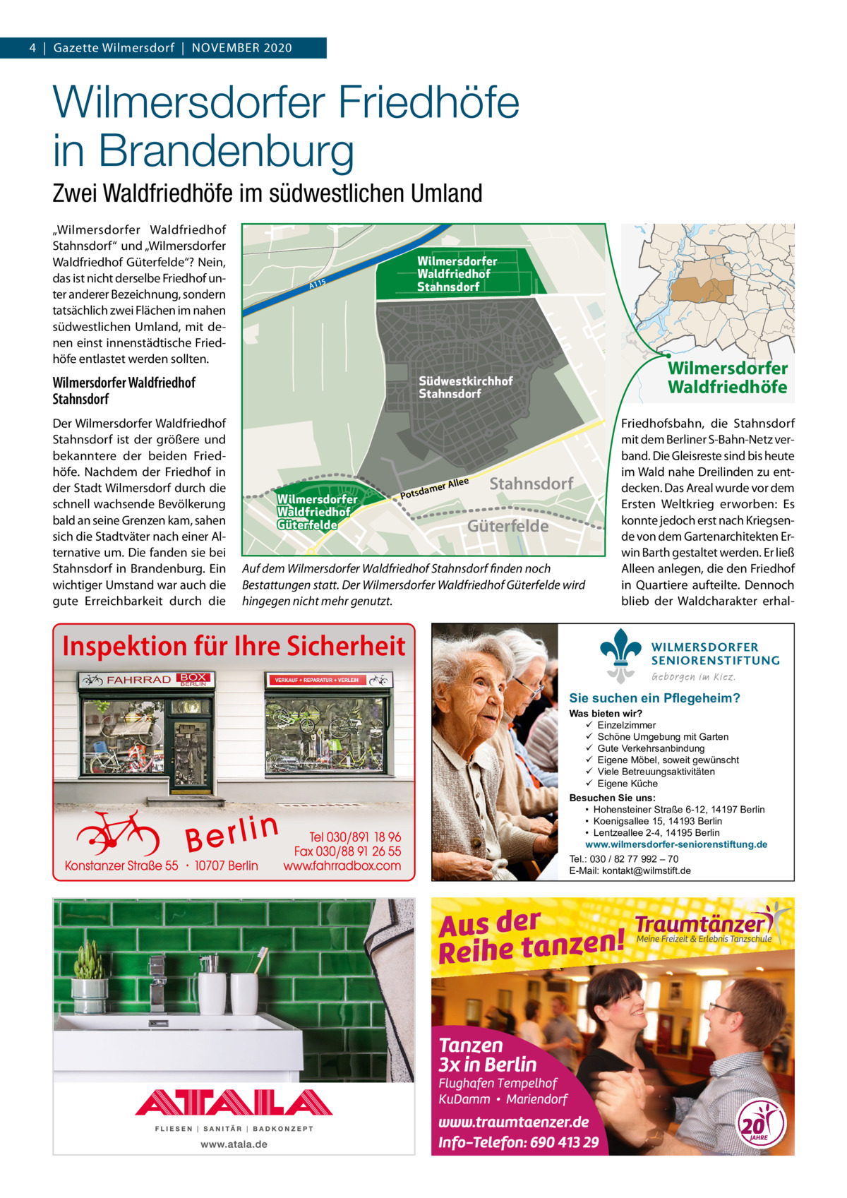 4  |  Gazette Wilmersdorf  |  November 2020  Wilmersdorfer Friedhöfe in Brandenburg Zwei Waldfriedhöfe im südwestlichen Umland „Wilmersdorfer Waldfriedhof Stahnsdorf“ und „Wilmersdorfer Waldfriedhof Güterfelde“? Nein, das ist nicht derselbe Friedhof unter anderer bezeichnung, sondern tatsächlich zwei Flächen im nahen südwestlichen Umland, mit denen einst innenstädtische Friedhöfe entlastet werden sollten.  Wilmersdorfer Waldfriedhof Stahnsdorf  5  A11  Der Wilmersdorfer Waldfriedhof Stahnsdorf ist der größere und bekanntere der beiden Friedhöfe. Nachdem der Friedhof in der Stadt Wilmersdorf durch die schnell wachsende bevölkerung bald an seine Grenzen kam, sahen sich die Stadtväter nach einer Alternative um. Die fanden sie bei Stahnsdorf in brandenburg. ein wichtiger Umstand war auch die gute erreichbarkeit durch die  Wilmersdorfer Waldfriedhöfe  Südwestkirchhof Stahnsdorf  Wilmersdorfer Waldfriedhof Stahnsdorf  Wilmersdorfer Waldfriedhof Güterfelde  llee mer A  a Potsd  Stahnsdorf  Güterfelde  Auf dem Wilmersdorfer Waldfriedhof Stahnsdorf finden noch Bestattungen statt. Der Wilmersdorfer Waldfriedhof Güterfelde wird hingegen nicht mehr genutzt.  Inspektion für Ihre Sicherheit  Friedhofsbahn, die Stahnsdorf mit dem berliner S-bahn-Netz verband. Die Gleisreste sind bis heute im Wald nahe Dreilinden zu entdecken. Das Areal wurde vor dem ersten Weltkrieg erworben: es konnte jedoch erst nach Kriegsende von dem Gartenarchitekten erwin barth gestaltet werden. er ließ Alleen anlegen, die den Friedhof in Quartiere aufteilte. Dennoch blieb der Waldcharakter erhalWILMERSDORFER SENIORENSTIFTUNG Geborgen im Kiez.  Sie suchen ein Pflegeheim?  Was bieten wir?  Einzelzimmer  Schöne Umgebung mit Garten  Gute Verkehrsanbindung  Eigene Möbel, soweit gewünscht  Viele Betreuungsaktivitäten  Eigene Küche Besuchen Sie uns: • Hohensteiner Straße 6-12, 14197 Berlin • Koenigsallee 15, 14193 Berlin • Lentzeallee 2-4, 14195 Berlin www.wilmersdorfer-seniorenstiftung.de Tel.: 030 / 82 77 992 – 70 E-Mail: kontakt@wilmstift.de