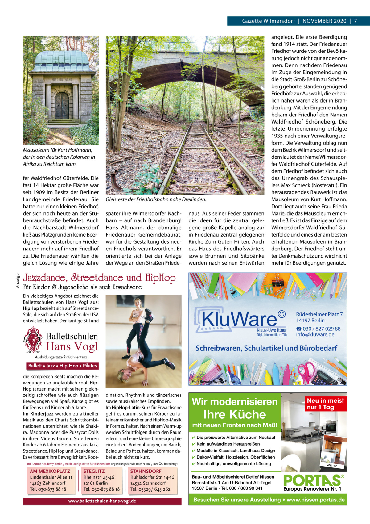 Gazette Wilmersdorf  |  November 2020  |  7  Mausoleum für Kurt Hoﬀmann, der in den deutschen Kolonien in Afrika zu Reichtum kam.  Anzeige  fer Waldfriedhof Güterfelde. Die fast 14 Hektar große Fläche war seit 1909 im besitz der berliner Landgemeinde Friedenau. Sie hatte nur einen kleinen Friedhof, der sich noch heute an der Stubenrauchstraße befindet. Auch die Nachbarstadt Wilmersdorf ließ aus Platzgründen keine beerdigung von verstorbenen Friedenauern mehr auf ihrem Friedhof zu. Die Friedenauer wählten die gleich Lösung wie einige Jahre  Gleisreste der Friedhofsbahn nahe Dreilinden. später ihre Wilmersdorfer Nachbarn – auf nach brandenburg! Hans Altmann, der damalige Friedenauer Gemeindebaurat, war für die Gestaltung des neuen Friedhofs verantwortlich. er orientierte sich bei der Anlage der Wege an den Straßen Friede naus. Aus seiner Feder stammen die Ideen für die zentral gelegene große Kapelle analog zur in Friedenau zentral gelegenen Kirche Zum Guten Hirten. Auch das Haus des Friedhofswärters sowie brunnen und Sitzbänke wurden nach seinen entwürfen  angelegt. Die erste beerdigung fand 1914 statt. Der Friedenauer Friedhof wurde von der bevölkerung jedoch nicht gut angenommen. Denn nachdem Friedenau im Zuge der eingemeindung in die Stadt Groß-berlin zu Schöneberg gehörte, standen genügend Friedhöfe zur Auswahl, die erheblich näher waren als der in brandenburg. mit der eingemeindung bekam der Friedhof den Namen Waldfriedhof Schöneberg. Die letzte Umbenennung erfolgte 1935 nach einer verwaltungsreform. Die verwaltung oblag nun dem bezirk Wilmersdorf und seitdem lautet der Name Wilmersdorfer Waldfriedhof Güterfelde. Auf dem Friedhof befindet sich auch das Urnengrab des Schauspielers max Schreck (Nosferatu). ein herausragendes bauwerk ist das mausoleum von Kurt Hoffmann. Dort liegt auch seine Frau Frieda marie, die das mausoleum errichten ließ. es ist das einzige auf dem Wilmersdorfer Waldfriedhof Güterfelde und eines der am besten erhaltenen mausoleen in brandenburg. Der Friedhof steht unter Denkmalschutz und wird nicht mehr für beerdigungen genutzt.  Jazzdance, Streetdance und HipHop  Für Kinder & Jugendliche als auch Erwachsene  Ein vielseitiges Angebot zeichnet die Ballettschulen von Hans Vogl aus: HipHop bezieht sich auf StreetdanceStile, die sich auf den Straßen der USA entwickelt haben. DerBallett kantige •Stil und• Hip Hop • Pilates Jazz  Rüdesheimer Platz 7 14197 Berlin Klaus-Uwe Ittner  Dipl. Informatiker (TU)  ☎ 030 / 827 029 88 info@kluware.de  Schreibwaren, Schulartikel und Bürobedarf Ballett • Jazz • Hip Hop • Pilates die komplexen Beats machen die Bewegungen so unglaublich cool. HipHop tanzen macht mit seinen gleichzeitig schroffen wie auch flüssigen Bewegungen viel Spaß. Kurse gibt es für Teens und Kinder ab 6 Jahre. Im Kinderjazz werden zu aktueller Musik aus den Charts Schrittkombinationen unterrichtet, wie sie Shakira, Madonna oder die Pussycat Dolls in ihren Videos tanzen. So erlernen Kinder ab 6 Jahren Elemente aus Jazz, Streetdance, HipHop und Breakdance. Es verbessert ihre Beweglichkeit, Koor Foto: Romolo Tavani / Fotolia  dination, Rhythmik und tänzerisches sowie musikalisches Empfinden. Im HipHop-Latin-Kurs für Erwachsene geht es darum, seinen Körper zu lateinamerikanischer und HipHop-Musik in Form zu halten. Nach einem Warm-up werden Schrittfolgen durch den Raum erlernt und eine kleine Choreographie einstudiert. Bodenübungen, um Bauch, Beine und Po fit zu halten, kommen dabei auch nicht zu kurz.  Int. Dance Academy Berlin / Ausbildungsstätte für Bühnentanz Ergänzungsschule nach § 102 / BAFÖG berechtigt  AM MEXIKOPLATZ Lindenthaler Allee 11 14163 Zehlendorf Tel. 030-873 88 18  STEGLITZ Rheinstr. 45-46 12161 Berlin Tel. 030-873 88 18  STAHNSDORF Ruhlsdorfer Str. 14-16 14532 Stahnsdorf Tel. 03329/ 645 262  www.ballettschulen-hans-vogl.de  Wir modernisieren  Ihre Küche  Neu in meist nur 1 Tag  mit neuen Fronten nach Maß! ✔ Die preiswerte Alternative zum Neukauf ✔ Kein aufwändiges Herausreißen ✔ Modelle in Klassisch, Landhaus-Design ✔ Dekor-Vielfalt: Holzdesign, Oberflächen ✔ Nachhaltige, umweltgerechte Lösung  vorher  Bau- und Möbeltischlerei Detlef Nissen Bernstoffstr. 1 Am U-Bahnhof Alt-Tegel 13507 Berlin · Tel. 030 / 863 90 341  Besuchen Sie unsere Ausstellung • www.nissen.portas.de