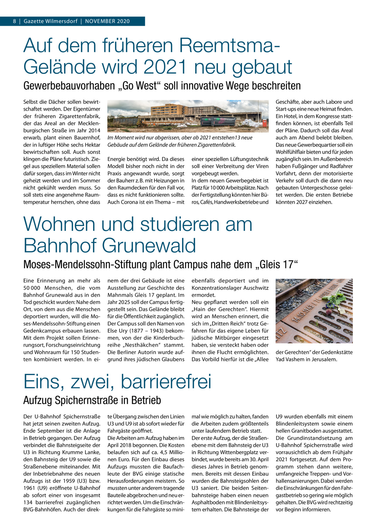 8  |  Gazette Wilmersdorf  |  November 2020  Auf dem früheren ReemtsmaGelände wird 2021 neu gebaut Gewerbebauvorhaben „Go West“ soll innovative Wege beschreiten Selbst die Dächer sollen bewirtschaftet werden. Der Eigentümer der früheren Zigarettenfabrik, der das Areal an der Mecklenburgischen Straße im Jahr 2014 erwarb, plant einen Bauernhof, der in luftiger Höhe sechs Hektar bewirtschaften soll. Auch sonst klingen die Pläne futuristisch. Ziegel aus speziellem Material sollen dafür sorgen, dass im Winter nicht geheizt werden und im Sommer nicht gekühlt werden muss. So soll stets eine angenehme Raumtemperatur herrschen, ohne dass  Im Moment wird nur abgerissen, aber ab 2021 entstehen13 neue Gebäude auf dem Gelände der früheren Zigarettenfabrik. Energie benötigt wird. Da dieses Modell bisher noch nicht in der Praxis angewandt wurde, sorgt der Bauherr z. B. mit Heizungen in den Raumdecken für den Fall vor, dass es nicht funktionieren sollte. Auch Corona ist ein Thema – mit  einer speziellen Lüftungstechnik soll einer Verbreitung der Viren vorgebeugt werden. In dem neuen Gewerbegebiet ist Platz für 10 000 Arbeitsplätze. Nach der Fertigstellung könnten hier Büros, Cafés, Handwerksbetriebe und  Geschäfte, aber auch Labore und Start-ups eine neue Heimat finden. Ein Hotel, in dem Kongresse stattfinden können, ist ebenfalls Teil der Pläne. Dadurch soll das Areal auch am Abend belebt bleiben. Das neue Gewerbequartier soll ein Wohlfühlflair bieten und für jeden zugänglich sein. Im Außenbereich haben Fußgänger und Radfahrer Vorfahrt, denn der motorisierte Verkehr soll durch die dann neu gebauten Untergeschosse geleitet werden. Die ersten Betriebe könnten 2027 einziehen.  Wohnen und studieren am Bahnhof Grunewald Moses-Mendelssohn-Stiftung plant Campus nahe dem „Gleis 17“ Eine Erinnerung an mehr als 50 000 Menschen, die vom Bahnhof Grunewald aus in den Tod geschickt wurden: Nahe dem Ort, von dem aus die Menschen deportiert wurden, will die Moses-Mendelssohn-Stiftung einen Gedenkcampus erbauen lassen. Mit dem Projekt sollen Erinnerungsort, Forschungseinrichtung und Wohnraum für 150 Studenten kombiniert werden. In ei nem der drei Gebäude ist eine Ausstellung zur Geschichte des Mahnmals Gleis 17 geplant. Im Jahr 2025 soll der Campus fertiggestellt sein. Das Gelände bleibt für die Öffentlichkeit zugänglich. Der Campus soll den Namen von Else Ury (1877 – 1943) bekommen, von der die Kinderbuchreihe „Nesthäkchen“ stammt. Die Berliner Autorin wurde aufgrund ihres jüdischen Glaubens  ebenfalls deportiert und im Konzentrationslager Auschwitz ermordet. Neu gepflanzt werden soll ein „Hain der Gerechten“. Hiermit wird an Menschen erinnert, die sich im „Dritten Reich“ trotz Gefahren für das eigene Leben für jüdische Mitbürger eingesetzt haben, sie versteckt haben oder ihnen die Flucht ermöglichten. Das Vorbild hierfür ist die „Allee  der Gerechten“ der Gedenkstätte Yad Vashem in Jerusalem.  Eins, zwei, barrierefrei Aufzug Spichernstraße in Betrieb Der U-Bahnhof Spichernstraße hat jetzt seinen zweiten Aufzug. Ende September ist die Anlage in Betrieb gegangen. Der Aufzug verbindet die Bahnsteigseite der U3 in Richtung Krumme Lanke, den Bahnsteig der U9 sowie die Straßenebene miteinander. Mit der Inbetriebnahme des neuen Aufzugs ist der 1959 (U3) bzw. 1961 (U9) eröffnete U-Bahnhof ab sofort einer von insgesamt 134 barrierefrei zugänglichen BVG-Bahnhöfen. Auch der direk te Übergang zwischen den Linien U3 und U9 ist ab sofort wieder für Fahrgäste geöffnet. Die Arbeiten am Aufzug haben im April 2018 begonnen. Die Kosten belaufen sich auf ca. 4,5  Millionen Euro. Für den Einbau dieses Aufzugs mussten die Baufachleute der BVG einige statische Herausforderungen meistern. So mussten unter anderem tragende Bauteile abgebrochen und neu errichtet werden. Um die Einschränkungen für die Fahrgäste so mini mal wie möglich zu halten, fanden die Arbeiten zudem größtenteils unter laufendem Betrieb statt. Der erste Aufzug, der die Straßenebene mit dem Bahnsteig der U3 in Richtung Wittenbergplatz verbindet, wurde bereits am 30. April dieses Jahres in Betrieb genommen. Bereits mit dessen Einbau wurden die Bahnsteigsohlen der U3 saniert. Die beiden Seitenbahnsteige haben einen neuen Asphaltboden mit Blindenleitsystem erhalten. Die Bahnsteige der  U9 wurden ebenfalls mit einem Blindenleitsystem sowie einem hellen Granitboden ausgestattet. Die Grundinstandsetzung am U-Bahnhof Spichernstraße wird vorrausichtlich ab dem Frühjahr 2021 fortgesetzt. Auf dem Programm stehen dann weitere, umfangreiche Treppen- und Vorhallensanierungen. Dabei werden die Einschränkungen für den Fahrgastbetrieb so gering wie möglich gehalten. Die BVG wird rechtzeitig vor Beginn informieren.