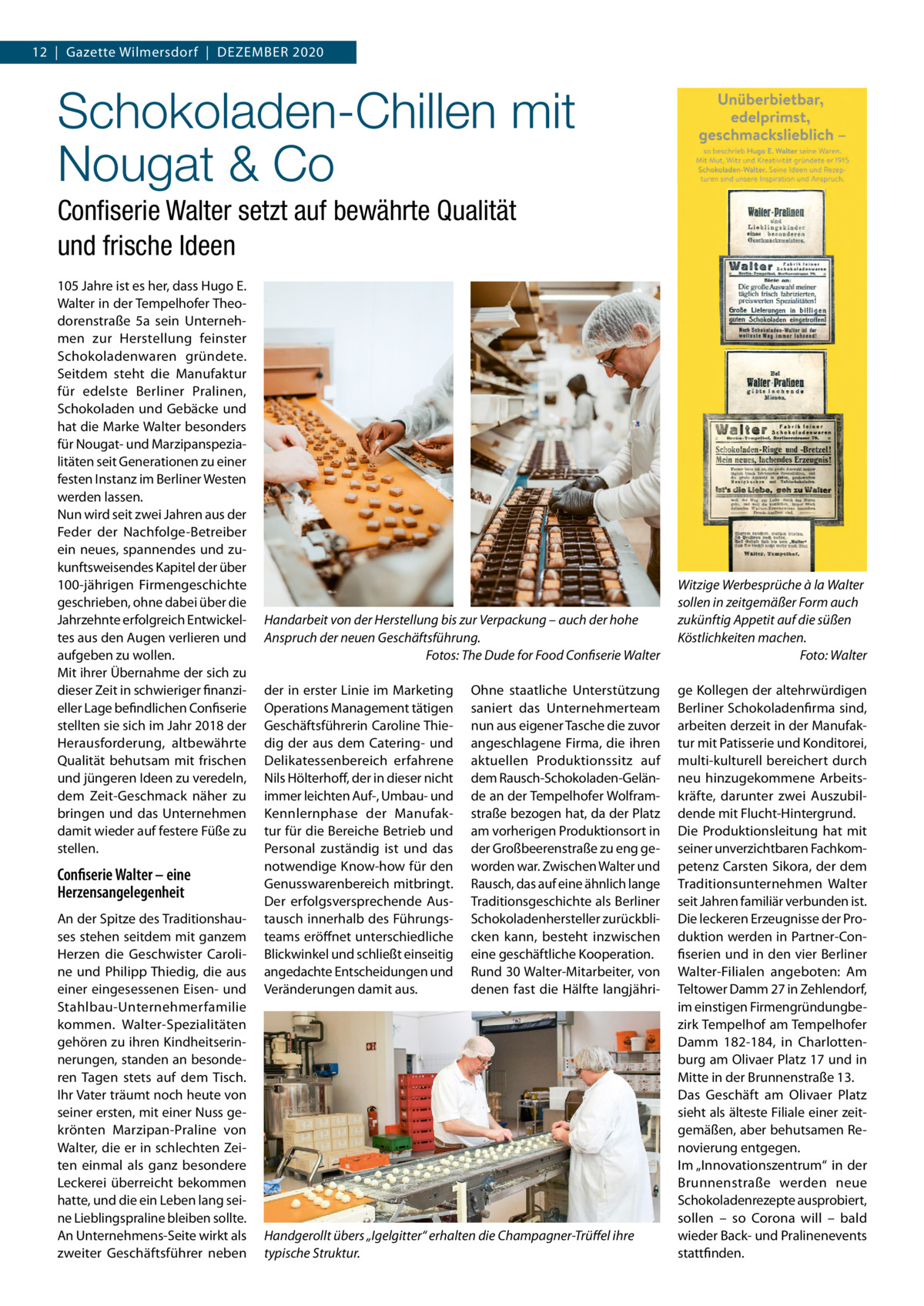 12  |  Gazette Wilmersdorf  |  DEZEMBER 2020  Schokoladen-Chillen mit Nougat & Co Conﬁserie Walter setzt auf bewährte Qualität und frische Ideen 105 Jahre ist es her, dass Hugo E. Walter in der Tempelhofer Theodorenstraße  5a sein Unternehmen zur Herstellung feinster Schokoladenwaren gründete. Seitdem steht die Manufaktur für edelste Berliner Pralinen, Schokoladen und Gebäcke und hat die Marke Walter besonders für Nougat- und Marzipanspezialitäten seit Generationen zu einer festen Instanz im Berliner Westen werden lassen. Nun wird seit zwei Jahren aus der Feder der Nachfolge-Betreiber ein neues, spannendes und zukunftsweisendes Kapitel der über 100-jährigen Firmengeschichte geschrieben, ohne dabei über die Jahrzehnte erfolgreich Entwickeltes aus den Augen verlieren und aufgeben zu wollen. Mit ihrer Übernahme der sich zu dieser Zeit in schwieriger finanzieller Lage befindlichen Confiserie stellten sie sich im Jahr 2018 der Herausforderung, altbewährte Qualität behutsam mit frischen und jüngeren Ideen zu veredeln, dem Zeit-Geschmack näher zu bringen und das Unternehmen damit wieder auf festere Füße zu stellen.  Confiserie Walter – eine Herzensangelegenheit An der Spitze des Traditionshauses stehen seitdem mit ganzem Herzen die Geschwister Caroline und Philipp Thiedig, die aus einer eingesessenen Eisen- und Stahlbau-Unternehmerfamilie kommen. Walter-Spezialitäten gehören zu ihren Kindheitserinnerungen, standen an besonderen Tagen stets auf dem Tisch. Ihr Vater träumt noch heute von seiner ersten, mit einer Nuss gekrönten Marzipan-Praline von Walter, die er in schlechten Zeiten einmal als ganz besondere Leckerei überreicht bekommen hatte, und die ein Leben lang seine Lieblingspraline bleiben sollte. An Unternehmens-Seite wirkt als zweiter Geschäftsführer neben  Handarbeit von der Herstellung bis zur Verpackung – auch der hohe Anspruch der neuen Geschäftsführung. Fotos: The Dude for Food Confiserie Walter der in erster Linie im Marketing Operations Management tätigen Geschäftsführerin Caroline Thiedig der aus dem Catering- und Delikatessenbereich erfahrene Nils Hölterhoff, der in dieser nicht immer leichten Auf-, Umbau- und Kennlernphase der Manufaktur für die Bereiche Betrieb und Personal zuständig ist und das notwendige Know-how für den Genusswarenbereich mitbringt. Der erfolgsversprechende Austausch innerhalb des Führungsteams eröffnet unterschiedliche Blickwinkel und schließt einseitig angedachte Entscheidungen und Veränderungen damit aus.  Ohne staatliche Unterstützung saniert das Unternehmerteam nun aus eigener Tasche die zuvor angeschlagene Firma, die ihren aktuellen Produktionssitz auf dem Rausch-Schokoladen-Gelände an der Tempelhofer Wolframstraße bezogen hat, da der Platz am vorherigen Produktionsort in der Großbeerenstraße zu eng geworden war. Zwischen Walter und Rausch, das auf eine ähnlich lange Traditionsgeschichte als Berliner Schokoladenhersteller zurückblicken kann, besteht inzwischen eine geschäftliche Kooperation. Rund 30 Walter-Mitarbeiter, von denen fast die Hälfte langjähri Handgerollt übers „Igelgitter“ erhalten die Champagner-Trüﬀel ihre typische Struktur.  Witzige Werbesprüche à la Walter sollen in zeitgemäßer Form auch zukünftig Appetit auf die süßen Köstlichkeiten machen. Foto: Walter ge Kollegen der altehrwürdigen Berliner Schokoladenfirma sind, arbeiten derzeit in der Manufaktur mit Patisserie und Konditorei, multi-kulturell bereichert durch neu hinzugekommene Arbeitskräfte, darunter zwei Auszubildende mit Flucht-Hintergrund. Die Produktionsleitung hat mit seiner unverzichtbaren Fachkompetenz Carsten Sikora, der dem Traditionsunternehmen Walter seit Jahren familiär verbunden ist. Die leckeren Erzeugnisse der Produktion werden in Partner-Confiserien und in den vier Berliner Walter-Filialen angeboten: Am Teltower Damm 27 in Zehlendorf, im einstigen Firmengründungbezirk Tempelhof am Tempelhofer Damm  182-184, in Charlottenburg am Olivaer Platz 17 und in Mitte in der Brunnenstraße 13. Das Geschäft am Olivaer Platz sieht als älteste Filiale einer zeitgemäßen, aber behutsamen Renovierung entgegen. Im „Innovationszentrum“ in der Brunnenstraße werden neue Schokoladenrezepte ausprobiert, sollen – so Corona will – bald wieder Back- und Pralinenevents stattfinden.