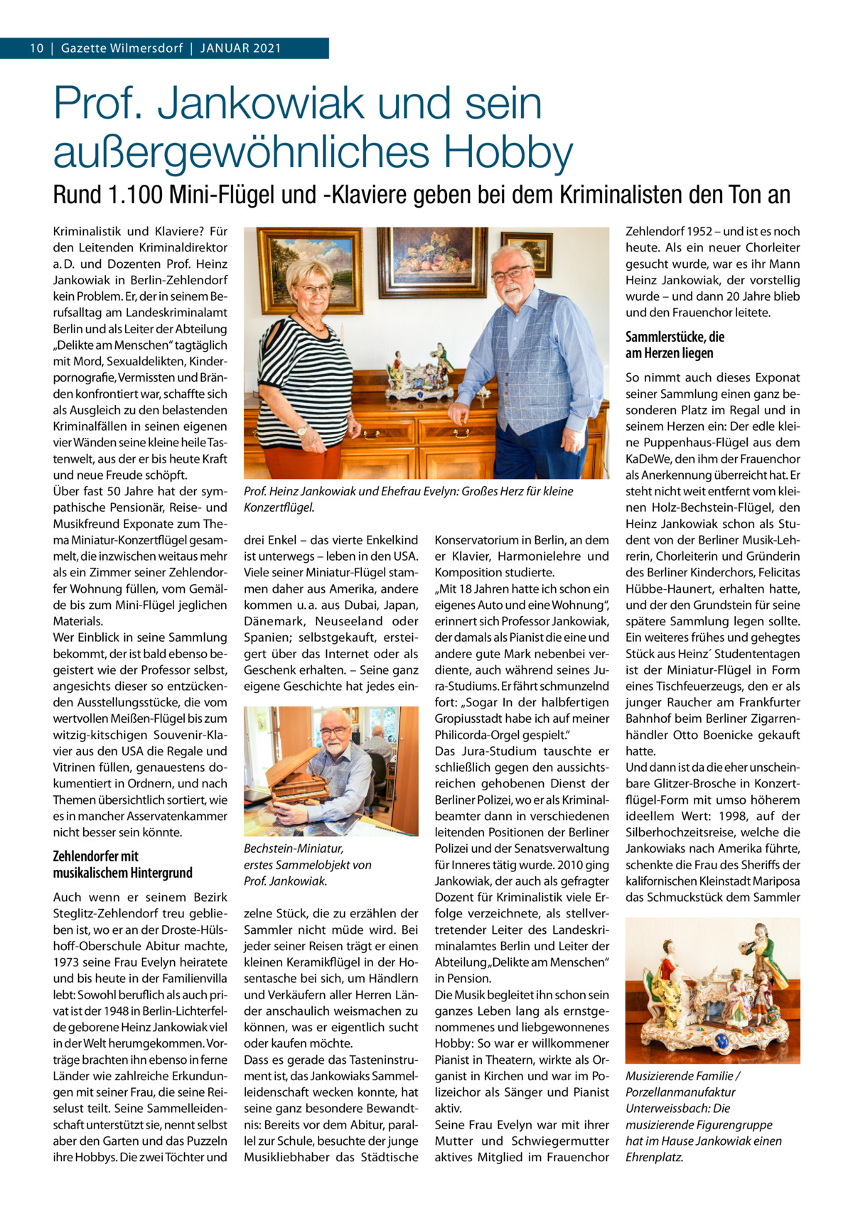 10  |  Gazette Wilmersdorf  |  Januar 2021  Prof. Jankowiak und sein außergewöhnliches Hobby Rund 1.100 Mini-Flügel und -Klaviere geben bei dem Kriminalisten den Ton an Kriminalistik und Klaviere? Für den Leitenden Kriminaldirektor a. D. und Dozenten Prof.  Heinz Jankowiak in Berlin-Zehlendorf kein Problem. Er, der in seinem Berufsalltag am Landeskriminalamt Berlin und als Leiter der Abteilung „Delikte am Menschen“ tagtäglich mit Mord, Sexualdelikten, Kinderpornografie, Vermissten und Bränden konfrontiert war, schaffte sich als Ausgleich zu den belastenden Kriminalfällen in seinen eigenen vier Wänden seine kleine heile Tastenwelt, aus der er bis heute Kraft und neue Freude schöpft. Über fast 50  Jahre hat der sympathische Pensionär, Reise- und Musikfreund Exponate zum Thema Miniatur-Konzertflügel gesammelt, die inzwischen weitaus mehr als ein Zimmer seiner Zehlendorfer Wohnung füllen, vom Gemälde bis zum Mini-Flügel jeglichen Materials. Wer Einblick in seine Sammlung bekommt, der ist bald ebenso begeistert wie der Professor selbst, angesichts dieser so entzückenden Ausstellungsstücke, die vom wertvollen Meißen-Flügel bis zum witzig-kitschigen Souvenir-Klavier aus den USA die Regale und Vitrinen füllen, genauestens dokumentiert in Ordnern, und nach Themen übersichtlich sortiert, wie es in mancher Asservatenkammer nicht besser sein könnte.  Zehlendorfer mit musikalischem Hintergrund Auch wenn er seinem Bezirk Steglitz-Zehlendorf treu geblieben ist, wo er an der Droste-Hülshoff-Oberschule Abitur machte, 1973 seine Frau Evelyn heiratete und bis heute in der Familienvilla lebt: Sowohl beruflich als auch privat ist der 1948 in Berlin-Lichterfelde geborene Heinz Jankowiak viel in der Welt herumgekommen. Vorträge brachten ihn ebenso in ferne Länder wie zahlreiche Erkundungen mit seiner Frau, die seine Reiselust teilt. Seine Sammelleidenschaft unterstützt sie, nennt selbst aber den Garten und das Puzzeln ihre Hobbys. Die zwei Töchter und  Zehlendorf 1952 – und ist es noch heute. Als ein neuer Chorleiter gesucht wurde, war es ihr Mann Heinz Jankowiak, der vorstellig wurde – und dann 20 Jahre blieb und den Frauenchor leitete.  Sammlerstücke, die am Herzen liegen  Prof. Heinz Jankowiak und Ehefrau Evelyn: Großes Herz für kleine Konzertflügel. drei Enkel – das vierte Enkelkind ist unterwegs – leben in den USA. Viele seiner Miniatur-Flügel stammen daher aus Amerika, andere kommen u. a. aus Dubai, Japan, Dänemark, Neuseeland oder Spanien; selbstgekauft, ersteigert über das Internet oder als Geschenk erhalten. – Seine ganz eigene Geschichte hat jedes ein Bechstein-Miniatur, erstes Sammelobjekt von Prof. Jankowiak. zelne Stück, die zu erzählen der Sammler nicht müde wird. Bei jeder seiner Reisen trägt er einen kleinen Keramikflügel in der Hosentasche bei sich, um Händlern und Verkäufern aller Herren Länder anschaulich weismachen zu können, was er eigentlich sucht oder kaufen möchte. Dass es gerade das Tasteninstrument ist, das Jankowiaks Sammelleidenschaft wecken konnte, hat seine ganz besondere Bewandtnis: Bereits vor dem Abitur, parallel zur Schule, besuchte der junge Musikliebhaber das Städtische  Konservatorium in Berlin, an dem er Klavier, Harmonielehre und Komposition studierte. „Mit 18 Jahren hatte ich schon ein eigenes Auto und eine Wohnung“, erinnert sich Professor Jankowiak, der damals als Pianist die eine und andere gute Mark nebenbei verdiente, auch während seines Jura-Studiums. Er fährt schmunzelnd fort: „Sogar In der halbfertigen Gropiusstadt habe ich auf meiner Philicorda-Orgel gespielt.“ Das Jura-Studium tauschte er schließlich gegen den aussichtsreichen gehobenen Dienst der Berliner Polizei, wo er als Kriminalbeamter dann in verschiedenen leitenden Positionen der Berliner Polizei und der Senatsverwaltung für Inneres tätig wurde. 2010 ging Jankowiak, der auch als gefragter Dozent für Kriminalistik viele Erfolge verzeichnete, als stellvertretender Leiter des Landeskriminalamtes Berlin und Leiter der Abteilung „Delikte am Menschen“ in Pension. Die Musik begleitet ihn schon sein ganzes Leben lang als ernstgenommenes und liebgewonnenes Hobby: So war er willkommener Pianist in Theatern, wirkte als Organist in Kirchen und war im Polizeichor als Sänger und Pianist aktiv. Seine Frau Evelyn war mit ihrer Mutter und Schwiegermutter aktives Mitglied im Frauenchor  So nimmt auch dieses Exponat seiner Sammlung einen ganz besonderen Platz im Regal und in seinem Herzen ein: Der edle kleine Puppenhaus-Flügel aus dem KaDeWe, den ihm der Frauenchor als Anerkennung überreicht hat. Er steht nicht weit entfernt vom kleinen Holz-Bechstein-Flügel, den Heinz Jankowiak schon als Student von der Berliner Musik-Lehrerin, Chorleiterin und Gründerin des Berliner Kinderchors, Felicitas Hübbe-Haunert, erhalten hatte, und der den Grundstein für seine spätere Sammlung legen sollte. Ein weiteres frühes und gehegtes Stück aus Heinz´ Studententagen ist der Miniatur-Flügel in Form eines Tischfeuerzeugs, den er als junger Raucher am Frankfurter Bahnhof beim Berliner Zigarrenhändler Otto Boenicke gekauft hatte. Und dann ist da die eher unscheinbare Glitzer-Brosche in Konzertflügel-Form mit umso höherem ideellem Wert: 1998, auf der Silberhochzeitsreise, welche die Jankowiaks nach Amerika führte, schenkte die Frau des Sheriffs der kalifornischen Kleinstadt Mariposa das Schmuckstück dem Sammler  Musizierende Familie / Porzellanmanufaktur Unterweissbach: Die musizierende Figurengruppe hat im Hause Jankowiak einen Ehrenplatz.