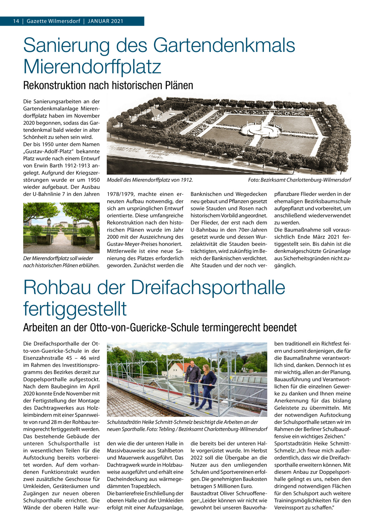 14  |  Gazette Wilmersdorf  |  Januar 2021  Sanierung des Gartendenkmals Mierendorffplatz Rekonstruktion nach historischen Plänen Die Sanierungsarbeiten an der Gartendenkmalanlage Mierendorffplatz haben im November 2020 begonnen, sodass das Gartendenkmal bald wieder in alter Schönheit zu sehen sein wird. Der bis 1950 unter dem Namen „Gustav-Adolf-Platz“ bekannte Platz wurde nach einem Entwurf von Erwin Barth 1912-1913 angelegt. Aufgrund der Kriegszerstörungen wurde er um 1950 wieder aufgebaut. Der Ausbau der U-Bahnlinie 7 in den Jahren  Der Mierendorffplatz soll wieder nach historischen Plänen erblühen.  Modell des Mierendorffplatz von 1912.� 1978/1979, machte einen erneuten Aufbau notwendig, der sich am ursprünglichen Entwurf orientierte. Diese umfangreiche Rekonstruktion nach den historischen Plänen wurde im Jahr 2000 mit der Auszeichnung des Gustav-Meyer-Preises honoriert. Mittlerweile ist eine neue Sanierung des Platzes erforderlich geworden. Zunächst werden die  Foto: Bezirksamt Charlottenburg-Wilmersdorf  Banknischen und Wegedecken neu gebaut und Pflanzen gesetzt sowie Stauden und Rosen nach historischem Vorbild angeordnet. Der Flieder, der erst nach dem U-Bahnbau in den 70er-Jahren gesetzt wurde und dessen Wurzelaktivität die Stauden beeinträchtigten, wird zukünftig im Bereich der Banknischen verdichtet. Alte Stauden und der noch ver pflanzbare Flieder werden in der ehemaligen Bezirksbaumschule aufgepflanzt und vorbereitet, um anschließend wiederverwendet zu werden. Die Baumaßnahme soll voraussichtlich Ende März 2021 fertiggestellt sein. Bis dahin ist die denkmalgeschützte Grünanlage aus Sicherheitsgründen nicht zugänglich.  Rohbau der Dreifachsporthalle fertiggestellt Arbeiten an der Otto-von-Guericke-Schule termingerecht beendet Die Dreifachsporthalle der Otto-von-Guericke-Schule in der Eisenzahnstraße  45 – 46 wird im Rahmen des Investitionsprogramms des Bezirkes derzeit zur Doppelsporthalle aufgestockt. Nach dem Baubeginn im April 2020 konnte Ende November mit der Fertigstellung der Montage des Dachtragwerkes aus Holzleimbindern mit einer Spannweite von rund 28 m der Rohbau termingerecht fertiggestellt werden. Das bestehende Gebäude der unteren Schulsporthalle ist in wesentlichen Teilen für die Aufstockung bereits vorbereitet worden. Auf dem vorhandenen Funktionstrakt wurden zwei zusätzliche Geschosse für Umkleiden, Geräteräumen und Zugängen zur neuen oberen Schulsporthalle errichtet. Die Wände der oberen Halle wur Schulstadträtin Heike Schmitt-Schmelz besichtigt die Arbeiten an der neuen Sporthalle.�Foto: Tebling / Bezirksamt Charlottenburg-Wilmersdorf den wie die der unteren Halle in Massivbauweise aus Stahlbeton und Mauerwerk ausgeführt. Das Dachtragwerk wurde in Holzbauweise ausgeführt und erhält eine Dacheindeckung aus wärmegedämmten Trapezblech. Die barrierefreie Erschließung der oberen Halle und der Umkleiden erfolgt mit einer Aufzugsanlage,  die bereits bei der unteren Halle vorgerüstet wurde. Im Herbst 2022 soll die Übergabe an die Nutzer aus den umliegenden Schulen und Sportvereinen erfolgen. Die genehmigten Baukosten betragen 5 Millionen Euro. Baustadtrat Oliver Schruoffeneger: „Leider können wir nicht wie gewohnt bei unseren Bauvorha ben traditionell ein Richtfest feiern und somit denjenigen, die für die Baumaßnahme verantwortlich sind, danken. Dennoch ist es mir wichtig, allen an der Planung, Bauausführung und Verantwortlichen für die einzelnen Gewerke zu danken und Ihnen meine Anerkennung für das bislang Geleistete zu übermitteln. Mit der notwendigen Aufstockung der Schulsporthalle setzen wir im Rahmen der Berliner Schulbauoffensive ein wichtiges Zeichen.“ Sportstadträtin Heike SchmittSchmelz: „Ich freue mich außerordentlich, dass wir die Dreifachsporthalle erweitern können. Mit diesem Anbau zur Doppelsporthalle gelingt es uns, neben den dringend notwendigen Flächen für den Schulsport auch weitere Trainingsmöglichkeiten für den Vereinssport zu schaffen.“