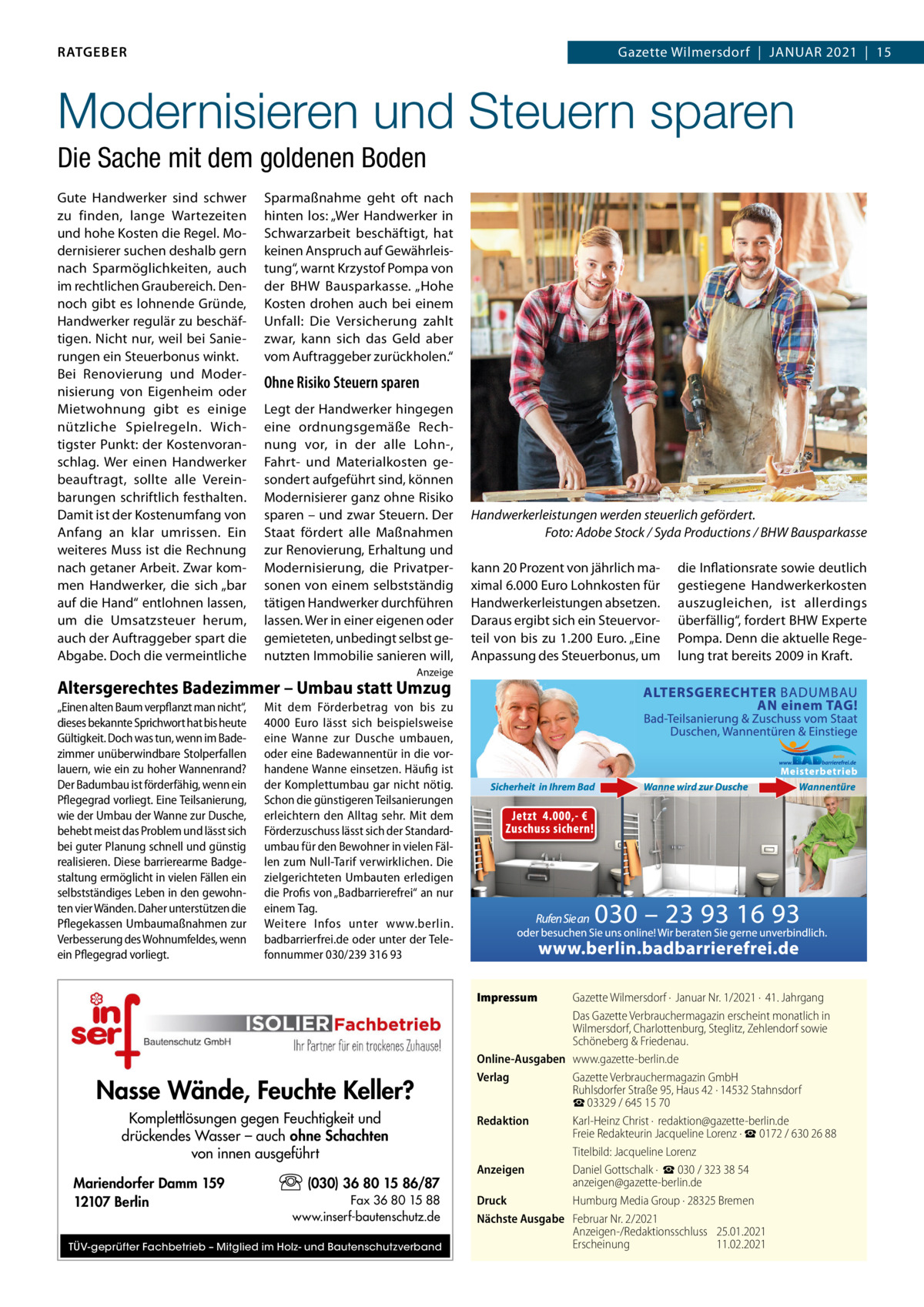 RATGEBER  Gazette Wilmersdorf  |  Januar 2021  |  15  Modernisieren und Steuern sparen Die Sache mit dem goldenen Boden Gute Handwerker sind schwer zu finden, lange Wartezeiten und hohe Kosten die regel. Modernisierer suchen deshalb gern nach Sparmöglichkeiten, auch im rechtlichen Graubereich. Dennoch gibt es lohnende Gründe, Handwerker regulär zu beschäftigen. nicht nur, weil bei Sanierungen ein Steuerbonus winkt. Bei renovierung und Modernisierung von Eigenheim oder Mietwohnung gibt es einige nützliche Spielregeln. Wichtigster Punkt: der Kostenvoranschlag. Wer einen Handwerker beauftragt, sollte alle Vereinbarungen schriftlich festhalten. Damit ist der Kostenumfang von anfang an klar umrissen. Ein weiteres Muss ist die rechnung nach getaner arbeit. Zwar kommen Handwerker, die sich „bar auf die Hand“ entlohnen lassen, um die umsatzsteuer herum, auch der auftraggeber spart die abgabe. Doch die vermeintliche  Sparmaßnahme geht oft nach hinten los: „Wer Handwerker in Schwarzarbeit beschäftigt, hat keinen anspruch auf Gewährleistung“, warnt Krzystof Pompa von der BHW Bausparkasse. „Hohe Kosten drohen auch bei einem unfall: Die Versicherung zahlt zwar, kann sich das Geld aber vom auftraggeber zurückholen.“  Ohne Risiko Steuern sparen Legt der Handwerker hingegen eine ordnungsgemäße rechnung vor, in der alle Lohn-, Fahrt- und Materialkosten gesondert aufgeführt sind, können Modernisierer ganz ohne risiko sparen – und zwar Steuern. Der Staat fördert alle Maßnahmen zur renovierung, Erhaltung und Modernisierung, die Privatpersonen von einem selbstständig tätigen Handwerker durchführen lassen. Wer in einer eigenen oder gemieteten, unbedingt selbst genutzten Immobilie sanieren will,  Handwerkerleistungen werden steuerlich gefördert. Foto: Adobe Stock / Syda Productions / BHW Bausparkasse kann 20 Prozent von jährlich maximal 6.000 Euro Lohnkosten für Handwerkerleistungen absetzen. Daraus ergibt sich ein Steuervorteil von bis zu 1.200 Euro. „Eine anpassung des Steuerbonus, um  die Inflationsrate sowie deutlich gestiegene Handwerkerkosten auszugleichen, ist allerdings überfällig“, fordert BHW Experte Pompa. Denn die aktuelle regelung trat bereits 2009 in Kraft.  anzeige  Altersgerechtes Badezimmer – Umbau statt Umzug „Einen alten Baum verpflanzt man nicht“, dieses bekannte Sprichwort hat bis heute Gültigkeit. Doch was tun, wenn im Bade­ zimmer unüberwindbare Stolperfallen lauern, wie ein zu hoher Wannenrand? Der Badumbau ist förderfähig, wenn ein Pflegegrad vorliegt. Eine Teilsanierung, wie der Umbau der Wanne zur Dusche, behebt meist das Problem und lässt sich bei guter Planung schnell und günstig realisieren. Diese barrierearme Badge­ staltung ermöglicht in vielen Fällen ein selbstständiges Leben in den gewohn­ ten vier Wänden. Daher unterstützen die Pflegekassen Umbaumaßnahmen zur Verbesserung des Wohnumfeldes, wenn ein Pflegegrad vorliegt.  Mit dem Förderbetrag von bis zu 4000  Euro lässt sich beispielsweise eine Wanne zur Dusche umbauen, oder eine Badewannentür in die vor­ handene Wanne einsetzen. Häufig ist der Komplettumbau gar nicht nötig. Schon die günstigeren Teilsanierungen erleichtern den Alltag sehr. Mit dem Förderzuschuss lässt sich der Standard­ umbau für den Bewohner in vielen Fäl­ len zum Null­Tarif verwirklichen. Die zielgerichteten Umbauten erledigen die Profis von „Badbarrierefrei“ an nur einem Tag. Weitere Infos unter www.berlin. badbarrierfrei.de oder unter der Tele­ fonnummer 030/239 316 93 Impressum  Nasse Wände, Feuchte Keller? Komplettlösungen gegen Feuchtigkeit und drückendes Wasser – auch ohne Schachten von innen ausgeführt Mariendorfer Damm 159 12107 Berlin  (030) 36 80 15 86/87 Fax 36 80 15 88 www.inserf-bautenschutz.de  TÜV-geprüfter Fachbetrieb – Mitglied im Holz- und Bautenschutzverband  Gazette Wilmersdorf ·  Januar Nr. 1/2021 ·  41. Jahrgang Das Gazette Verbrauchermagazin erscheint monatlich in Wilmersdorf, Charlottenburg, Steglitz, Zehlendorf sowie Schöneberg & Friedenau. Online-Ausgaben www.gazette-berlin.de Verlag Gazette Verbrauchermagazin GmbH Ruhlsdorfer Straße 95, Haus 42 · 14532 Stahnsdorf ☎ 03329 / 645 15 70 Redaktion Karl-Heinz Christ ·  redaktion@gazette-berlin.de Freie Redakteurin Jacqueline Lorenz · ☎ 0172 / 630 26 88 Titelbild: Jacqueline Lorenz Anzeigen Daniel Gottschalk ·  ☎ 030 / 323 38 54 anzeigen@gazette-berlin.de Druck Humburg Media Group · 28325 Bremen Nächste Ausgabe Februar Nr. 2/2021 Anzeigen-/Redaktionsschluss 25.01.2021 Erscheinung 11.02.2021