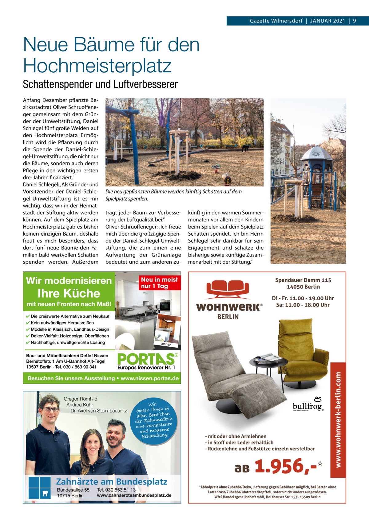 Gazette Wilmersdorf  |  Januar 2021  |  9  Neue Bäume für den Hochmeisterplatz Schattenspender und Luftverbesserer anfang Dezember pflanzte Bezirksstadtrat Oliver Schruoffeneger gemeinsam mit dem Gründer der umweltstiftung, Daniel Schlegel fünf große Weiden auf den Hochmeisterplatz. Ermöglicht wird die Pflanzung durch die Spende der Daniel-Schlegel-umweltstiftung, die nicht nur die Bäume, sondern auch deren Pflege in den wichtigen ersten drei Jahren finanziert. Daniel Schlegel: „als Gründer und Vorsitzender der Daniel-Schlegel-umweltstiftung ist es mir wichtig, dass wir in der Heimatstadt der Stiftung aktiv werden können. auf dem Spielplatz am Hochmeisterplatz gab es bisher keinen einzigen Baum, deshalb freut es mich besonders, dass dort fünf neue Bäume den Familien bald wertvollen Schatten spenden werden. außerdem  Die neu gepflanzten Bäume werden künftig Schatten auf dem Spielplatz spenden. trägt jeder Baum zur Verbesserung der Luftqualität bei.“ Oliver Schruoffeneger: „Ich freue mich über die großzügige Spende der Daniel-Schlegel-umweltstiftung, die zum einen eine aufwertung der Grünanlage bedeutet und zum anderen zu Wir modernisieren  künftig in den warmen Sommermonaten vor allem den Kindern beim Spielen auf dem Spielplatz Schatten spendet. Ich bin Herrn Schlegel sehr dankbar für sein Engagement und schätze die bisherige sowie künftige Zusammenarbeit mit der Stiftung.“  Neu in meist nur 1 Tag  Ihre Küche  mit neuen Fronten nach Maß! ✔ Die preiswerte Alternative zum Neukauf ✔ Kein aufwändiges Herausreißen ✔ Modelle in Klassisch, Landhaus-Design ✔ Dekor-Vielfalt: Holzdesign, Oberflächen ✔ Nachhaltige, umweltgerechte Lösung  vorher  Bau- und Möbeltischlerei Detlef Nissen Bernstoffstr. 1 Am U-Bahnhof Alt-Tegel 13507 Berlin · Tel. 030 / 863 90 341  Besuchen Sie unsere Ausstellung • www.nissen.portas.de  Gregor Römhild Andrea Kuhr Dr. Axel von Stein-Lausnitz  Wir in bieten Ihnen en allen Bereich izin der Zahnmed nte eine kompete und moderne . Behandlung  Zahnärzte am Bundesplatz Bundesallee 55 10715 Berlin  Tel. 030 853 51 13  www.zahnaerzteambundesplatz.de  www.bullfrog-design.com