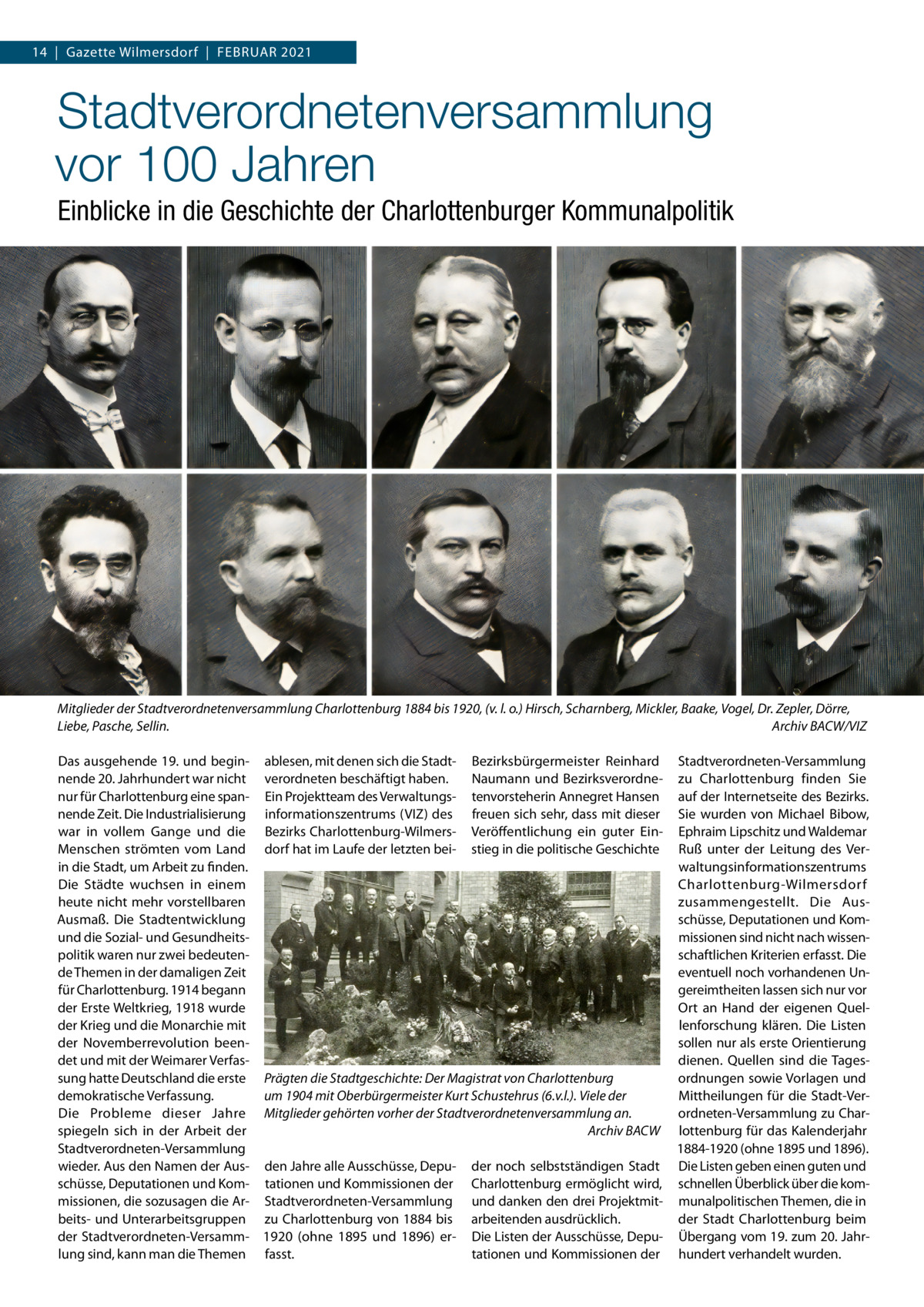 14  |  Gazette Wilmersdorf  |  Februar 2021  Stadtverordnetenversammlung vor 100 Jahren Einblicke in die Geschichte der Charlottenburger Kommunalpolitik  Mitglieder der Stadtverordnetenversammlung Charlottenburg 1884 bis 1920, (v. l. o.) Hirsch, Scharnberg, Mickler, Baake, Vogel, Dr. Zepler, Dörre, Liebe, Pasche, Sellin. � Archiv BACW/VIZ Das ausgehende 19. und begin- ablesen, mit denen sich die Stadt- Bezirksbürgermeister Reinhard Stadtverordneten-Versammlung nende 20. Jahrhundert war nicht verordneten beschäftigt haben. Naumann und Bezirksverordne- zu Charlottenburg finden Sie nur für Charlottenburg eine span- Ein Projektteam des Verwaltungs- tenvorsteherin Annegret Hansen auf der Internetseite des Bezirks. nende Zeit. Die Industrialisierung informationszentrums (VIZ) des freuen sich sehr, dass mit dieser Sie wurden von Michael Bibow, war in vollem Gange und die Bezirks Charlottenburg-Wilmers- Veröffentlichung ein guter Ein- Ephraim Lipschitz und Waldemar Menschen strömten vom Land dorf hat im Laufe der letzten bei- stieg in die politische Geschichte Ruß unter der Leitung des Verin die Stadt, um Arbeit zu finden. waltungsinformationszentrums Die Städte wuchsen in einem Charlottenburg-Wilmersdorf heute nicht mehr vorstellbaren zusammengestellt. Die Ausschüsse, Deputationen und KomAusmaß. Die Stadtentwicklung und die Sozial- und Gesundheitsmissionen sind nicht nach wissenschaftlichen Kriterien erfasst. Die politik waren nur zwei bedeutende Themen in der damaligen Zeit eventuell noch vorhandenen Unfür Charlottenburg. 1914 begann gereimtheiten lassen sich nur vor der Erste Weltkrieg, 1918 wurde Ort an Hand der eigenen Quelder Krieg und die Monarchie mit lenforschung klären. Die Listen der Novemberrevolution beensollen nur als erste Orientierung det und mit der Weimarer Verfasdienen. Quellen sind die Tagessung hatte Deutschland die erste Prägten die Stadtgeschichte: Der Magistrat von Charlottenburg ordnungen sowie Vorlagen und demokratische Verfassung. Mittheilungen für die Stadt-Verum 1904 mit Oberbürgermeister Kurt Schustehrus (6.v.l.). Viele der Die Probleme dieser Jahre Mitglieder gehörten vorher der Stadtverordnetenversammlung an. ordneten-Versammlung zu Charspiegeln sich in der Arbeit der � Archiv BACW lottenburg für das Kalenderjahr Stadtverordneten-Versammlung 1884-1920 (ohne 1895 und 1896). wieder. Aus den Namen der Aus- den Jahre alle Ausschüsse, Depu- der noch selbstständigen Stadt Die Listen geben einen guten und schüsse, Deputationen und Kom- tationen und Kommissionen der Charlottenburg ermöglicht wird, schnellen Überblick über die kommissionen, die sozusagen die Ar- Stadtverordneten-Versammlung und danken den drei Projektmit- munalpolitischen Themen, die in beits- und Unterarbeitsgruppen zu Charlottenburg von 1884 bis arbeitenden ausdrücklich. der Stadt Charlottenburg beim der Stadtverordneten-Versamm- 1920 (ohne 1895 und 1896) er- Die Listen der Ausschüsse, Depu- Übergang vom 19. zum 20. Jahrlung sind, kann man die Themen fasst. tationen und Kommissionen der hundert verhandelt wurden.