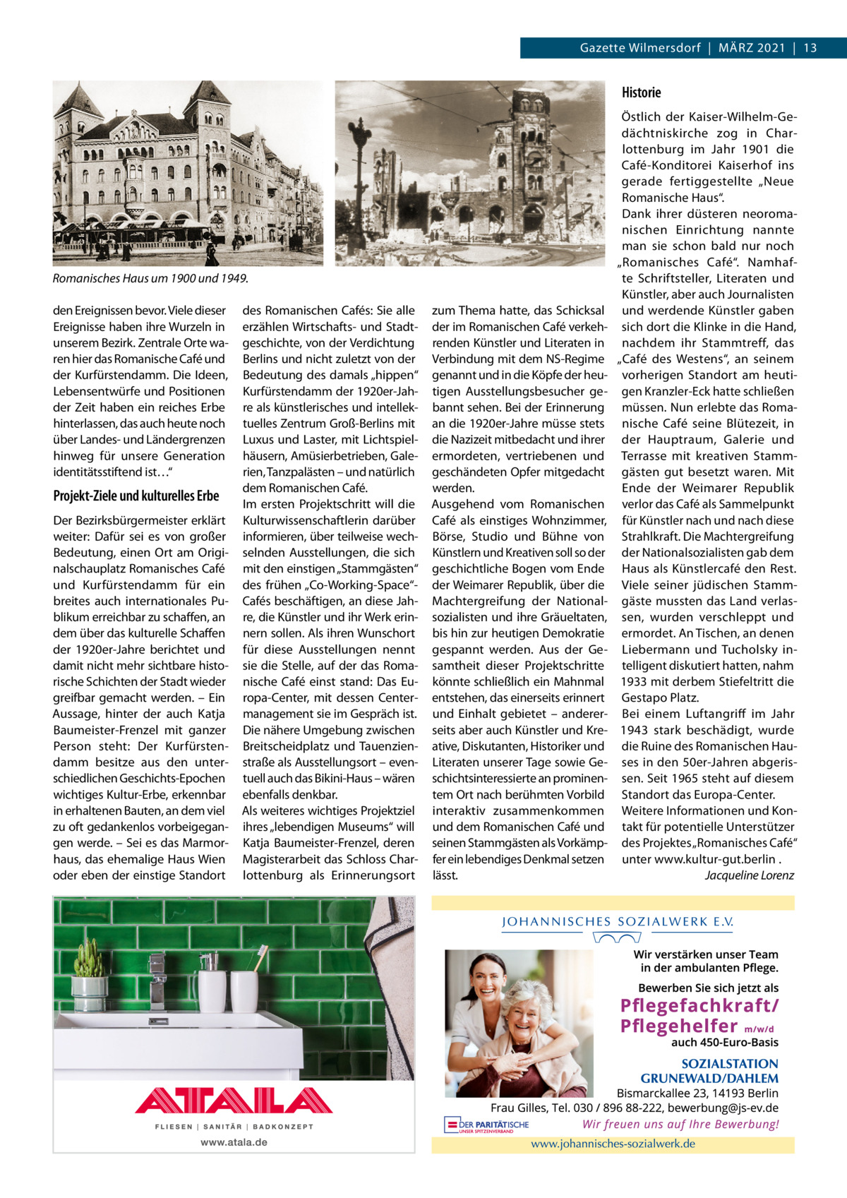 Gazette Wilmersdorf  |  März 2021  |  13  Historie  Romanisches Haus um 1900 und 1949. den Ereignissen bevor. Viele dieser Ereignisse haben ihre Wurzeln in unserem Bezirk. Zentrale Orte waren hier das Romanische Café und der Kurfürstendamm. Die Ideen, Lebensentwürfe und Positionen der Zeit haben ein reiches Erbe hinterlassen, das auch heute noch über Landes- und Ländergrenzen hinweg für unsere Generation identitätsstiftend ist…“  Projekt-Ziele und kulturelles Erbe Der Bezirksbürgermeister erklärt weiter: Dafür sei es von großer Bedeutung, einen Ort am Originalschauplatz Romanisches Café und Kurfürstendamm für ein breites auch internationales Publikum erreichbar zu schaffen, an dem über das kulturelle Schaffen der 1920er-Jahre berichtet und damit nicht mehr sichtbare historische Schichten der Stadt wieder greifbar gemacht werden. – Ein Aussage, hinter der auch Katja Baumeister-Frenzel mit ganzer Person steht: Der Kurfürstendamm besitze aus den unterschiedlichen Geschichts-Epochen wichtiges Kultur-Erbe, erkennbar in erhaltenen Bauten, an dem viel zu oft gedankenlos vorbeigegangen werde. – Sei es das Marmorhaus, das ehemalige Haus Wien oder eben der einstige Standort  des Romanischen Cafés: Sie alle erzählen Wirtschafts- und Stadtgeschichte, von der Verdichtung Berlins und nicht zuletzt von der Bedeutung des damals „hippen“ Kurfürstendamm der 1920er-Jahre als künstlerisches und intellektuelles Zentrum Groß-Berlins mit Luxus und Laster, mit Lichtspielhäusern, Amüsierbetrieben, Galerien, Tanzpalästen – und natürlich dem Romanischen Café. Im ersten Projektschritt will die Kulturwissenschaftlerin darüber informieren, über teilweise wechselnden Ausstellungen, die sich mit den einstigen „Stammgästen“ des frühen „Co-Working-Space“Cafés beschäftigen, an diese Jahre, die Künstler und ihr Werk erinnern sollen. Als ihren Wunschort für diese Ausstellungen nennt sie die Stelle, auf der das Romanische Café einst stand: Das Europa-Center, mit dessen Centermanagement sie im Gespräch ist. Die nähere Umgebung zwischen Breitscheidplatz und Tauenzienstraße als Ausstellungsort – eventuell auch das Bikini-Haus – wären ebenfalls denkbar. Als weiteres wichtiges Projektziel ihres „lebendigen Museums“ will Katja Baumeister-Frenzel, deren Magisterarbeit das Schloss Charlottenburg als Erinnerungsort  zum Thema hatte, das Schicksal der im Romanischen Café verkehrenden Künstler und Literaten in Verbindung mit dem NS-Regime genannt und in die Köpfe der heutigen Ausstellungsbesucher gebannt sehen. Bei der Erinnerung an die 1920er-Jahre müsse stets die Nazizeit mitbedacht und ihrer ermordeten, vertriebenen und geschändeten Opfer mitgedacht werden. Ausgehend vom Romanischen Café als einstiges Wohnzimmer, Börse, Studio und Bühne von Künstlern und Kreativen soll so der geschichtliche Bogen vom Ende der Weimarer Republik, über die Machtergreifung der Nationalsozialisten und ihre Gräueltaten, bis hin zur heutigen Demokratie gespannt werden. Aus der Gesamtheit dieser Projektschritte könnte schließlich ein Mahnmal entstehen, das einerseits erinnert und Einhalt gebietet – andererseits aber auch Künstler und Kreative, Diskutanten, Historiker und Literaten unserer Tage sowie Geschichtsinteressierte an prominentem Ort nach berühmten Vorbild interaktiv zusammenkommen und dem Romanischen Café und seinen Stammgästen als Vorkämpfer ein lebendiges Denkmal setzen lässt.  Östlich der Kaiser-Wilhelm-Gedächtniskirche zog in Charlottenburg im Jahr 1901 die Café-Konditorei Kaiserhof ins gerade fertiggestellte „Neue Romanische Haus“. Dank ihrer düsteren neoromanischen Einrichtung nannte man sie schon bald nur noch „Romanisches Café“. Namhafte Schriftsteller, Literaten und Künstler, aber auch Journalisten und werdende Künstler gaben sich dort die Klinke in die Hand, nachdem ihr Stammtreff, das „Café des Westens“, an seinem vorherigen Standort am heutigen Kranzler-Eck hatte schließen müssen. Nun erlebte das Romanische Café seine Blütezeit, in der Hauptraum, Galerie und Terrasse mit kreativen Stammgästen gut besetzt waren. Mit Ende der Weimarer Republik verlor das Café als Sammelpunkt für Künstler nach und nach diese Strahlkraft. Die Machtergreifung der Nationalsozialisten gab dem Haus als Künstlercafé den Rest. Viele seiner jüdischen Stammgäste mussten das Land verlassen, wurden verschleppt und ermordet. An Tischen, an denen Liebermann und Tucholsky intelligent diskutiert hatten, nahm 1933 mit derbem Stiefeltritt die Gestapo Platz. Bei einem Luftangriff im Jahr 1943 stark beschädigt, wurde die Ruine des Romanischen Hauses in den 50er-Jahren abgerissen. Seit 1965 steht auf diesem Standort das Europa-Center. Weitere Informationen und Kontakt für potentielle Unterstützer des Projektes „Romanisches Café“ unter www.kultur-gut.berlin . � Jacqueline Lorenz