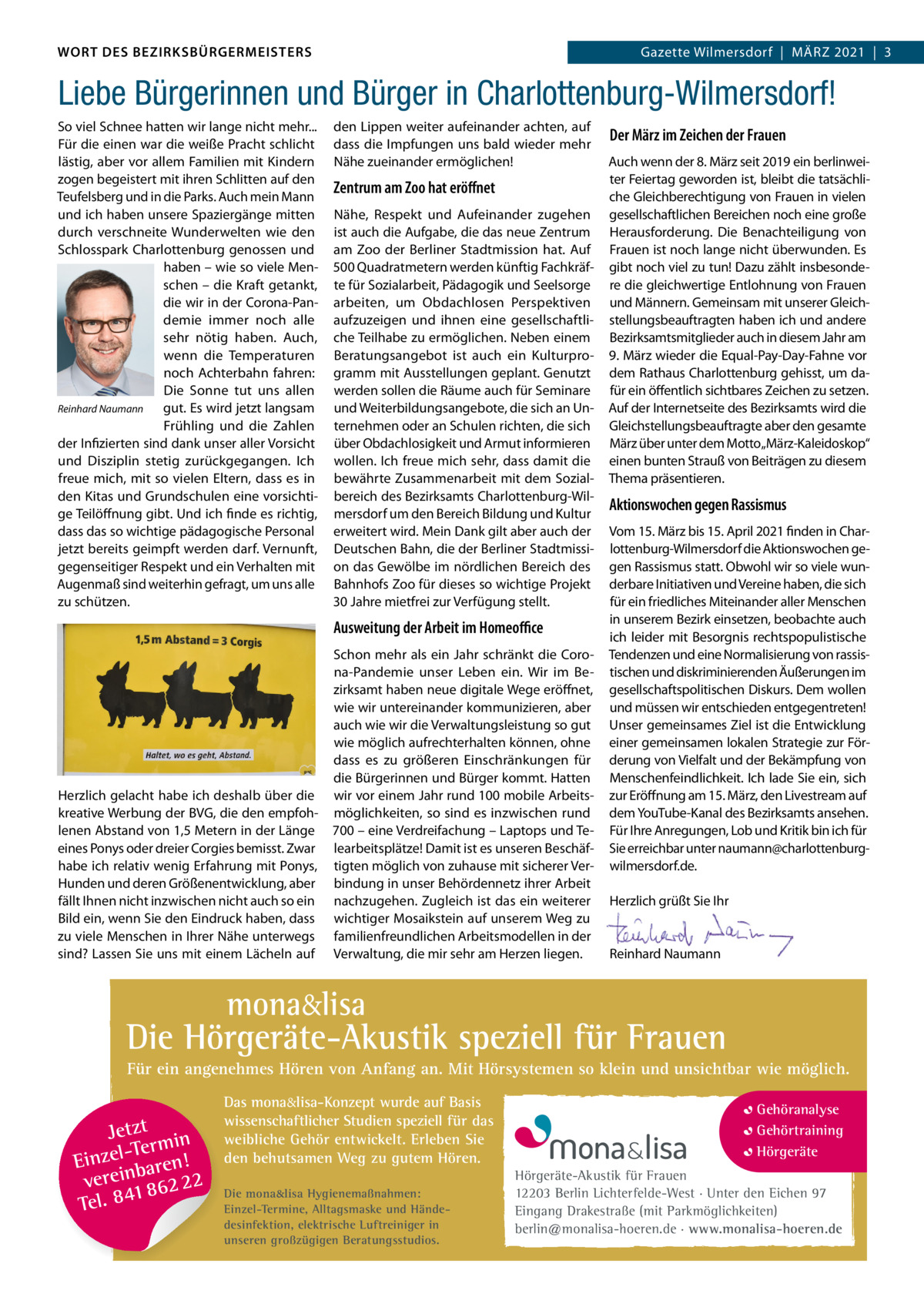WORT DES BEZIRKSBÜRGERMEISTERS WORT DES BEZIRKSBÜRGERMEISTERS  Gazette Wilmersdorf | März2021  |  3 2021 | 3 Gazette Wilmersdorf  |  März  Liebe Bürgerinnen und Bürger in Charlottenburg-Wilmersdorf! So viel Schnee hatten wir lange nicht mehr... Für die einen war die weiße Pracht schlicht lästig, aber vor allem Familien mit Kindern zogen begeistert mit ihren Schlitten auf den Teufelsberg und in die Parks. Auch mein Mann und ich haben unsere Spaziergänge mitten durch verschneite Wunderwelten wie den Schlosspark Charlottenburg genossen und haben – wie so viele Menschen – die Kraft getankt, die wir in der Corona-Pandemie immer noch alle sehr nötig haben. Auch, wenn die Temperaturen noch Achterbahn fahren: Die Sonne tut uns allen Reinhard Naumann gut. Es wird jetzt langsam Frühling und die zahlen der Infizierten sind dank unser aller Vorsicht und Disziplin stetig zurückgegangen. Ich freue mich, mit so vielen Eltern, dass es in den Kitas und Grundschulen eine vorsichtige Teilöffnung gibt. Und ich finde es richtig, dass das so wichtige pädagogische Personal jetzt bereits geimpft werden darf. Vernunft, gegenseitiger respekt und ein Verhalten mit Augenmaß sind weiterhin gefragt, um uns alle zu schützen.  den Lippen weiter aufeinander achten, auf dass die Impfungen uns bald wieder mehr Nähe zueinander ermöglichen!  Zentrum am Zoo hat eröﬀnet Nähe, respekt und Aufeinander zugehen ist auch die Aufgabe, die das neue zentrum am zoo der Berliner Stadtmission hat. Auf 500 Quadratmetern werden künftig Fachkräfte für Sozialarbeit, Pädagogik und Seelsorge arbeiten, um Obdachlosen Perspektiven aufzuzeigen und ihnen eine gesellschaftliche Teilhabe zu ermöglichen. Neben einem Beratungsangebot ist auch ein Kulturprogramm mit Ausstellungen geplant. Genutzt werden sollen die räume auch für Seminare und Weiterbildungsangebote, die sich an Unternehmen oder an Schulen richten, die sich über Obdachlosigkeit und Armut informieren wollen. Ich freue mich sehr, dass damit die bewährte zusammenarbeit mit dem Sozialbereich des Bezirksamts Charlottenburg-Wilmersdorf um den Bereich Bildung und Kultur erweitert wird. Mein Dank gilt aber auch der Deutschen Bahn, die der Berliner Stadtmission das Gewölbe im nördlichen Bereich des Bahnhofs zoo für dieses so wichtige Projekt 30 Jahre mietfrei zur Verfügung stellt.  Ausweitung der Arbeit im Homeoﬃce  Herzlich gelacht habe ich deshalb über die kreative Werbung der BVG, die den empfohlenen Abstand von 1,5 Metern in der Länge eines Ponys oder dreier Corgies bemisst. zwar habe ich relativ wenig Erfahrung mit Ponys, Hunden und deren Größenentwicklung, aber fällt Ihnen nicht inzwischen nicht auch so ein Bild ein, wenn Sie den Eindruck haben, dass zu viele Menschen in Ihrer Nähe unterwegs sind? Lassen Sie uns mit einem Lächeln auf  Schon mehr als ein Jahr schränkt die Corona-Pandemie unser Leben ein. Wir im Bezirksamt haben neue digitale Wege eröffnet, wie wir untereinander kommunizieren, aber auch wie wir die Verwaltungsleistung so gut wie möglich aufrechterhalten können, ohne dass es zu größeren Einschränkungen für die Bürgerinnen und Bürger kommt. Hatten wir vor einem Jahr rund 100 mobile Arbeitsmöglichkeiten, so sind es inzwischen rund 700 – eine Verdreifachung – Laptops und Telearbeitsplätze! Damit ist es unseren Beschäftigten möglich von zuhause mit sicherer Verbindung in unser Behördennetz ihrer Arbeit nachzugehen. zugleich ist das ein weiterer wichtiger Mosaikstein auf unserem Weg zu familienfreundlichen Arbeitsmodellen in der Verwaltung, die mir sehr am Herzen liegen.  Der März im Zeichen der Frauen Auch wenn der 8. März seit 2019 ein berlinweiter Feiertag geworden ist, bleibt die tatsächliche Gleichberechtigung von Frauen in vielen gesellschaftlichen Bereichen noch eine große Herausforderung. Die Benachteiligung von Frauen ist noch lange nicht überwunden. Es gibt noch viel zu tun! Dazu zählt insbesondere die gleichwertige Entlohnung von Frauen und Männern. Gemeinsam mit unserer Gleichstellungsbeauftragten haben ich und andere Bezirksamtsmitglieder auch in diesem Jahr am 9. März wieder die Equal-Pay-Day-Fahne vor dem rathaus Charlottenburg gehisst, um dafür ein öffentlich sichtbares zeichen zu setzen. Auf der Internetseite des Bezirksamts wird die Gleichstellungsbeauftragte aber den gesamte März über unter dem Motto„März-Kaleidoskop“ einen bunten Strauß von Beiträgen zu diesem Thema präsentieren.  Aktionswochen gegen Rassismus Vom 15. März bis 15. April 2021 finden in Charlottenburg-Wilmersdorf die Aktionswochen gegen rassismus statt. Obwohl wir so viele wunderbare Initiativen und Vereine haben, die sich für ein friedliches Miteinander aller Menschen in unserem Bezirk einsetzen, beobachte auch ich leider mit Besorgnis rechtspopulistische Tendenzen und eine Normalisierung von rassistischen und diskriminierenden äußerungen im gesellschaftspolitischen Diskurs. Dem wollen und müssen wir entschieden entgegentreten! Unser gemeinsames ziel ist die Entwicklung einer gemeinsamen lokalen Strategie zur Förderung von Vielfalt und der Bekämpfung von Menschenfeindlichkeit. Ich lade Sie ein, sich zur Eröffnung am 15. März, den Livestream auf dem YouTube-Kanal des Bezirksamts ansehen. Für Ihre Anregungen, Lob und Kritik bin ich für Sie erreichbar unter naumann@charlottenburgwilmersdorf.de.   Herzlich grüßt Sie Ihr     reinhard Naumann  mona&lisa  Die Hörgeräte-Akustik speziell für Frauen Für ein angenehmes Hören von Anfang an. Mit Hörsystemen so klein und unsichtbar wie möglich.  Jetzt in -Ter m Einzel baren! verein 862 22 1 Tel. 84  Das mona&lisa-Konzept wurde auf Basis wissenschaftlicher Studien speziell für das weibliche Gehör entwickelt. Erleben Sie den behutsamen Weg zu gutem Hören. Die mona&lisa Hygienemaßnahmen: Einzel-Termine, Alltagsmaske und Händedesinfektion, elektrische Luftreiniger in unseren großzügigen Beratungsstudios.  Gehöranalyse Gehörtraining Hörgeräte Hörgeräte-Akustik für Frauen 12203 Berlin Lichterfelde-West · Unter den Eichen 97 Eingang Drakestraße (mit Parkmöglichkeiten) berlin@monalisa-hoeren.de · www.monalisa-hoeren.de www.gazette-berlin.de
