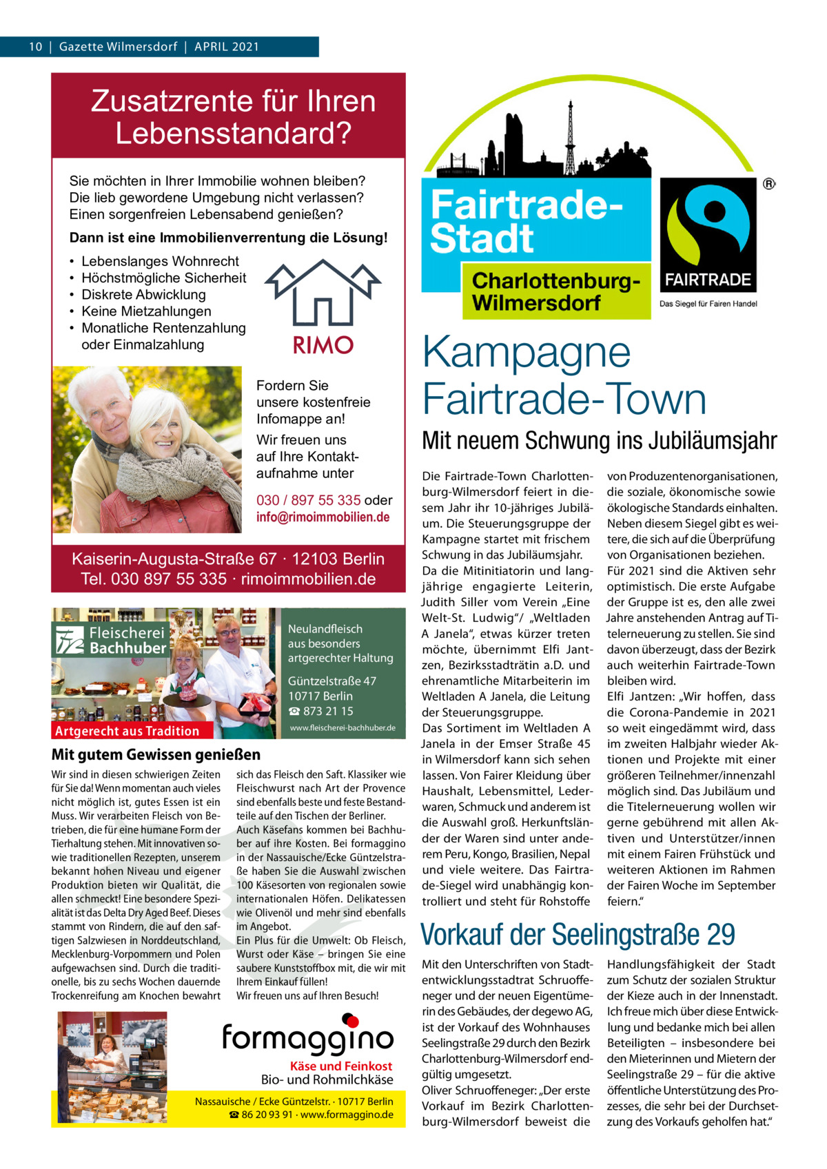 10  |  Gazette Wilmersdorf  |  April 2021  Zusatzrente für Ihren Lebensstandard? Sie möchten in Ihrer Immobilie wohnen bleiben? Die lieb gewordene Umgebung nicht verlassen? Einen sorgenfreien Lebensabend genießen? Dann ist eine Immobilienverrentung die Lösung! • • • • •  Lebenslanges Wohnrecht Höchstmögliche Sicherheit Diskrete Abwicklung Keine Mietzahlungen Monatliche Rentenzahlung oder Einmalzahlung Fordern Sie unsere kostenfreie Infomappe an! Wir freuen uns auf Ihre Kontaktaufnahme unter 030 / 897 55 335 oder info@rimoimmobilien.de  Kaiserin-Augusta-Straße 67 ∙ 12103 Berlin Tel. 030 897 55 335 ∙ rimoimmobilien.de  Fleischerei Bachhuber  Neulandfleisch Artgerecht aus besonders ition. artgerechter Haltung aus Trad  Güntzelstraße 47 10717 Berlin ☎ 873 21 15  Artgerecht aus Tradition  www.fleischerei-bachhuber.de  Mit gutem Gewissen genießen Wir sind in diesen schwierigen Zeiten sich das Fleisch den Saft. Klassiker wie für Sie da! Wenn momentan auch vieles Fleischwurst nach Art der Provence Käse Feinkost nicht möglich ist, gutes Essen ist ein sind ebenfalls besteund und feste BestandBiound Rohmilchkäse Muss. Wir verarbeiten Fleisch von Be- teile auf den Tischen der Berliner. trieben, die für eine humane Form der Auch Käsefans kommen bei Berlin BachhuNassauische / Ecke Güntzelstr. · 10717 Tierhaltung stehen. Mit innovativen so- ☎ber auf93 ihre Bei formaggino 86 20 91 Kosten. · www.formaggino.de wie traditionellen Rezepten, unserem in der Nassauische/Ecke Güntzelstrabekannt hohen Niveau und eigener ße haben Sie die Auswahl zwischen Produktion bieten wir Qualität, die 100 Käsesorten von regionalen sowie Neulandfleisch allen schmeckt! Eine besondere Spezi- internationalen Höfen. Delikatessen cht Artge alität ist das Delta Dry Aged Beef. Dieses wie Olivenölaus undbesonders mehr sindre ebenfalls ion. it Haltung stammt von Rindern, die auf den saf- im Angebot.artgerechter aus Trad tigen Salzwiesen in Norddeutschland, Ein Plus für die Umwelt: Ob Fleisch, Mecklenburg-Vorpommern und Polen Wurst oderGüntzelstraße Käse – bringen47 Sie eine 10717box Berlin aufgewachsen sind. Durch die traditi- saubere Kunststoff mit, die wir mit ☎füllen! 873 21 15 onelle, bis zu sechs Wochen dauernde Ihrem Einkauf www.fleischerei-bachhuber.de Trockenreifung am Knochen bewahrt Wir freuen uns auf Ihren Besuch!  Fleischerei Bachhuber  Käse und Feinkost  Bio- und Rohmilchkäse Nassauische / Ecke Güntzelstr. · 10717 Berlin ☎ 86 20 93 91 · www.formaggino.de  Kampagne Fairtrade-Town Mit neuem Schwung ins Jubiläumsjahr Die Fairtrade-Town Charlotten- von Produzentenorganisationen, burg-Wilmersdorf feiert in die- die soziale, ökonomische sowie sem Jahr ihr 10-jähriges Jubilä- ökologische Standards einhalten. um. Die Steuerungsgruppe der Neben diesem Siegel gibt es weiKampagne startet mit frischem tere, die sich auf die Überprüfung Schwung in das Jubiläumsjahr. von Organisationen beziehen. Da die Mitinitiatorin und lang- Für 2021 sind die Aktiven sehr jährige engagierte Leiterin, optimistisch. Die erste Aufgabe Judith Siller vom Verein „Eine der Gruppe ist es, den alle zwei Welt-St. Ludwig“/ „Weltladen Jahre anstehenden Antrag auf TiA Janela“, etwas kürzer treten telerneuerung zu stellen. Sie sind möchte, übernimmt Elfi Jant- davon überzeugt, dass der Bezirk zen, Bezirksstadträtin a.D. und auch weiterhin Fairtrade-Town ehrenamtliche Mitarbeiterin im bleiben wird. Weltladen A Janela, die Leitung Elfi Jantzen: „Wir hoffen, dass der Steuerungsgruppe. die Corona-Pandemie in 2021 Das Sortiment im Weltladen A so weit eingedämmt wird, dass Janela in der Emser Straße  45 im zweiten Halbjahr wieder Akin Wilmersdorf kann sich sehen tionen und Projekte mit einer lassen. Von Fairer Kleidung über größeren Teilnehmer/innenzahl Haushalt, Lebensmittel, Leder- möglich sind. Das Jubiläum und waren, Schmuck und anderem ist die Titelerneuerung wollen wir die Auswahl groß. Herkunftslän- gerne gebührend mit allen Akder der Waren sind unter ande- tiven und Unterstützer/innen rem Peru, Kongo, Brasilien, Nepal mit einem Fairen Frühstück und und viele weitere. Das Fairtra- weiteren Aktionen im Rahmen de-Siegel wird unabhängig kon- der Fairen Woche im September trolliert und steht für Rohstoffe feiern.“  Vorkauf der Seelingstraße 29 Mit den Unterschriften von Stadtentwicklungsstadtrat Schruoffeneger und der neuen Eigentümerin des Gebäudes, der degewo AG, ist der Vorkauf des Wohnhauses Seelingstraße 29 durch den Bezirk Charlottenburg-Wilmersdorf endgültig umgesetzt. Oliver Schruoffeneger: „Der erste Vorkauf im Bezirk Charlottenburg-Wilmersdorf beweist die  Handlungsfähigkeit der Stadt zum Schutz der sozialen Struktur der Kieze auch in der Innenstadt. Ich freue mich über diese Entwicklung und bedanke mich bei allen Beteiligten – insbesondere bei den Mieterinnen und Mietern der Seelingstraße 29 – für die aktive öffentliche Unterstützung des Prozesses, die sehr bei der Durchsetzung des Vorkaufs geholfen hat.“