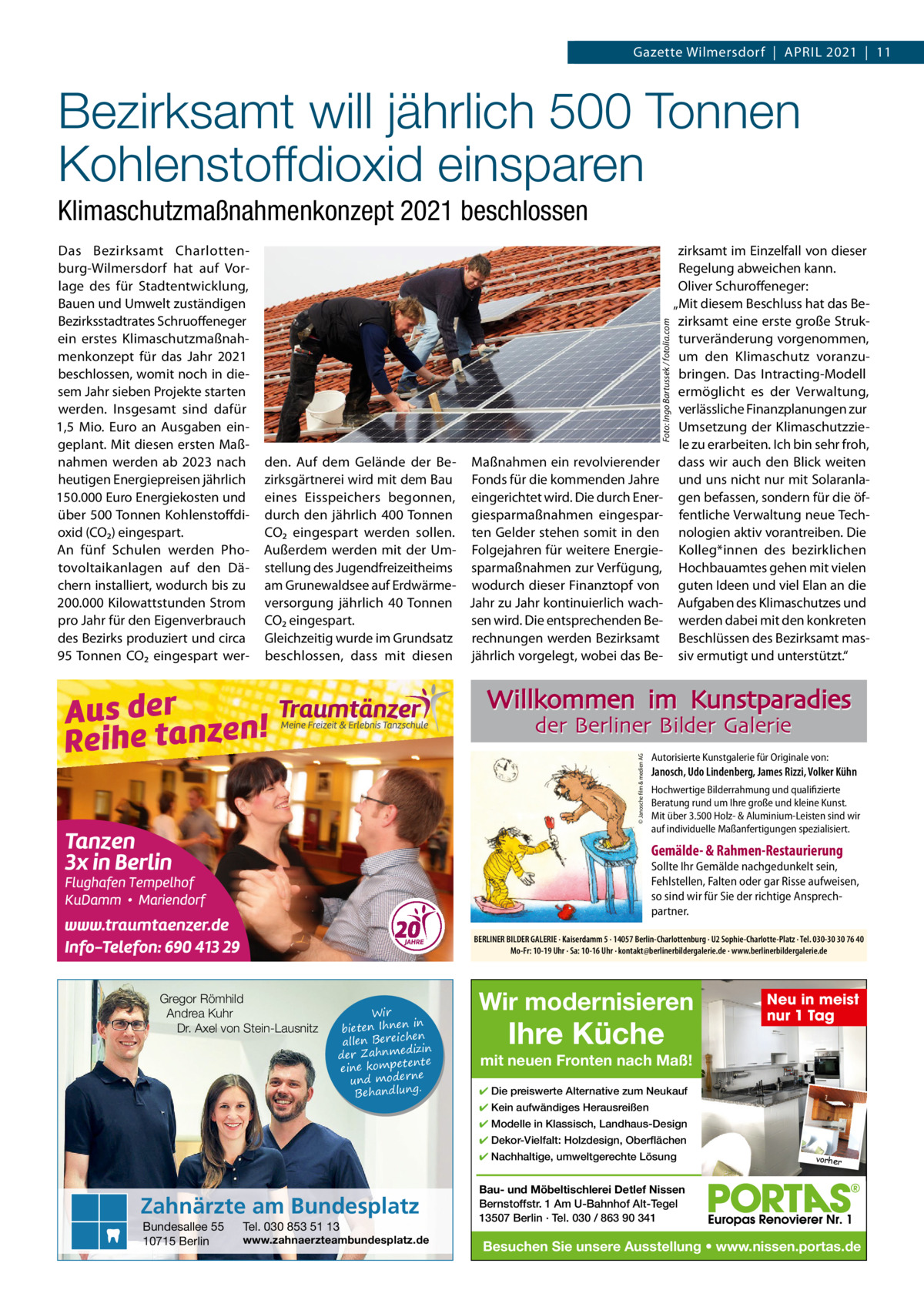 Gazette Wilmersdorf  |  April 2021  |  11  Bezirksamt will jährlich 500 Tonnen Kohlenstoffdioxid einsparen Das Bezirksamt Charlottenburg-Wilmersdorf hat auf Vorlage des für Stadtentwicklung, Bauen und Umwelt zuständigen Bezirksstadtrates Schruoffeneger ein erstes Klimaschutzmaßnahmenkonzept für das Jahr 2021 beschlossen, womit noch in diesem Jahr sieben projekte starten werden. insgesamt sind dafür 1,5  Mio. Euro an Ausgaben eingeplant. Mit diesen ersten Maßnahmen werden ab 2023 nach heutigen Energiepreisen jährlich 150.000 Euro Energiekosten und über 500 Tonnen Kohlenstoffdioxid (CO₂) eingespart. An fünf Schulen werden photovoltaikanlagen auf den Dächern installiert, wodurch bis zu 200.000 Kilowattstunden Strom pro Jahr für den Eigenverbrauch des Bezirks produziert und circa 95 Tonnen CO₂ eingespart wer Foto: Ingo Bartussek / fotolia.com  Klimaschutzmaßnahmenkonzept 2021 beschlossen  den. Auf dem Gelände der Be- Maßnahmen ein revolvierender zirksgärtnerei wird mit dem Bau Fonds für die kommenden Jahre eines Eisspeichers begonnen, eingerichtet wird. Die durch Enerdurch den jährlich 400 Tonnen giesparmaßnahmen eingesparCO₂ eingespart werden sollen. ten Gelder stehen somit in den Außerdem werden mit der Um- Folgejahren für weitere Energiestellung des Jugendfreizeitheims sparmaßnahmen zur Verfügung, am Grunewaldsee auf Erdwärme- wodurch dieser Finanztopf von versorgung jährlich 40 Tonnen Jahr zu Jahr kontinuierlich wachCO₂ eingespart. sen wird. Die entsprechenden BeGleichzeitig wurde im Grundsatz rechnungen werden Bezirksamt beschlossen, dass mit diesen jährlich vorgelegt, wobei das Be zirksamt im Einzelfall von dieser regelung abweichen kann. Oliver Schuroffeneger: „Mit diesem Beschluss hat das Bezirksamt eine erste große Strukturveränderung vorgenommen, um den Klimaschutz voranzubringen. Das intracting-Modell ermöglicht es der Verwaltung, verlässliche Finanzplanungen zur Umsetzung der Klimaschutzziele zu erarbeiten. ich bin sehr froh, dass wir auch den Blick weiten und uns nicht nur mit Solaranlagen befassen, sondern für die öffentliche Verwaltung neue Technologien aktiv vorantreiben. Die Kolleg*innen des bezirklichen Hochbauamtes gehen mit vielen guten ideen und viel Elan an die Aufgaben des Klimaschutzes und werden dabei mit den konkreten Beschlüssen des Bezirksamt massiv ermutigt und unterstützt.“  Willkommen im Kunstparadies © Janosche film & medien AG  der Berliner Bilder Galerie  Autorisierte Kunstgalerie für Originale von:  Janosch, Udo Lindenberg, James Rizzi, Volker Kühn Hochwertige Bilderrahmung und qualifizierte Beratung rund um Ihre große und kleine Kunst. Mit über 3.500 Holz- & Aluminium-Leisten sind wir auf individuelle Maßanfertigungen spezialisiert.  Gemälde- & Rahmen-Restaurierung  Sollte Ihr Gemälde nachgedunkelt sein, Fehlstellen, Falten oder gar Risse aufweisen, so sind wir für Sie der richtige Ansprechpartner. BERLINER BILDER GALERIE · Kaiserdamm 5 · 14057 Berlin-Charlottenburg · U2 Sophie-Charlotte-Platz · Tel. 030-30 30 76 40 Mo-Fr: 10-19 Uhr · Sa: 10-16 Uhr · kontakt@berlinerbildergalerie.de · www.berlinerbildergalerie.de  Gregor Römhild Andrea Kuhr Dr. Axel von Stein-Lausnitz  Wir in bieten Ihnen en allen Bereich izin der Zahnmed nte eine kompete und moderne . Behandlung  Wir modernisieren  Ihre Küche  Neu in meist nur 1 Tag  mit neuen Fronten nach Maß! ✔ Die preiswerte Alternative zum Neukauf ✔ Kein aufwändiges Herausreißen ✔ Modelle in Klassisch, Landhaus-Design ✔ Dekor-Vielfalt: Holzdesign, Oberflächen ✔ Nachhaltige, umweltgerechte Lösung  Zahnärzte am Bundesplatz Bundesallee 55 10715 Berlin  Tel. 030 853 51 13  www.zahnaerzteambundesplatz.de  vorher  Bau- und Möbeltischlerei Detlef Nissen Bernstoffstr. 1 Am U-Bahnhof Alt-Tegel 13507 Berlin · Tel. 030 / 863 90 341  Besuchen Sie unsere Ausstellung • www.nissen.portas.de