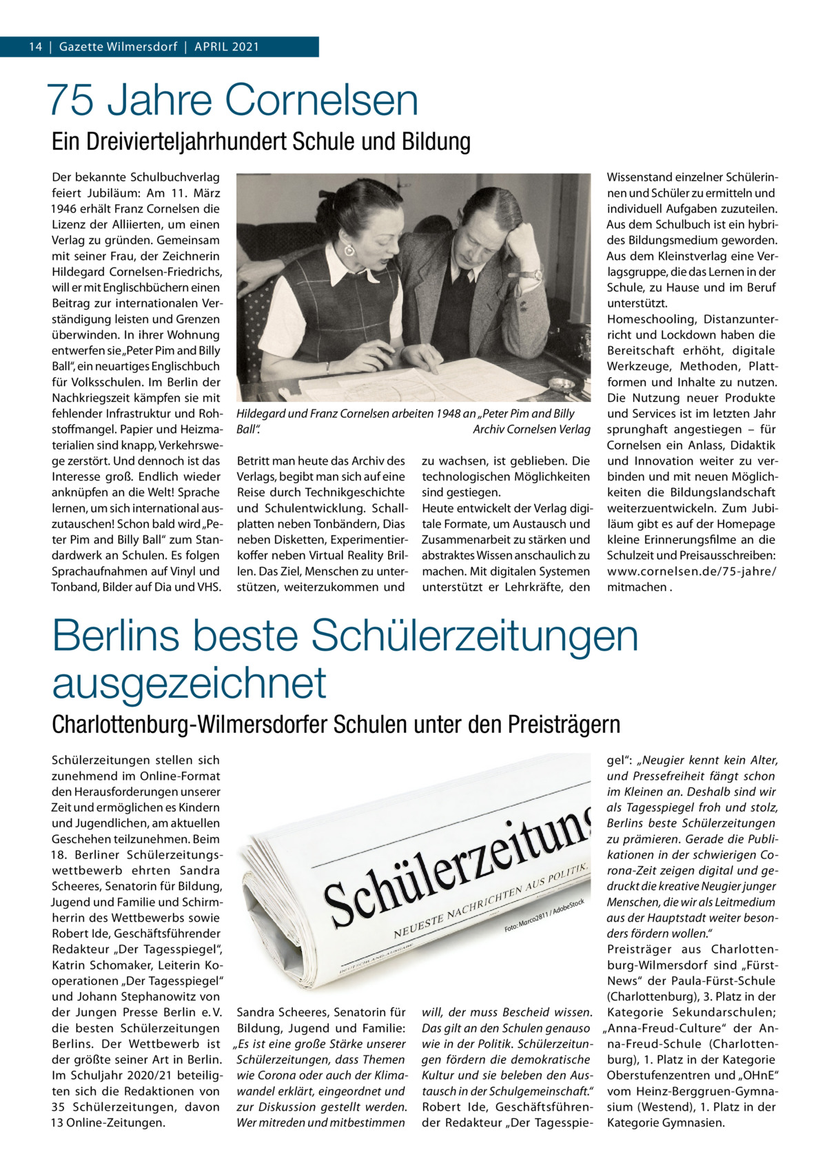 14  |  Gazette Wilmersdorf  |  April 2021  75 Jahre Cornelsen Ein Dreivierteljahrhundert Schule und Bildung Der bekannte Schulbuchverlag feiert Jubiläum: Am 11.  März 1946 erhält Franz Cornelsen die Lizenz der Alliierten, um einen Verlag zu gründen. Gemeinsam mit seiner Frau, der Zeichnerin Hildegard Cornelsen-Friedrichs, will er mit Englischbüchern einen Beitrag zur internationalen Verständigung leisten und Grenzen überwinden. In ihrer Wohnung entwerfen sie „Peter Pim and Billy Ball“, ein neuartiges Englischbuch für Volksschulen. Im Berlin der Nachkriegszeit kämpfen sie mit fehlender Infrastruktur und Rohstoffmangel. Papier und Heizmaterialien sind knapp, Verkehrswege zerstört. Und dennoch ist das Interesse groß. Endlich wieder anknüpfen an die Welt! Sprache lernen, um sich international auszutauschen! Schon bald wird „Peter Pim and Billy Ball“ zum Standardwerk an Schulen. Es folgen Sprachaufnahmen auf Vinyl und Tonband, Bilder auf Dia und VHS.  Hildegard und Franz Cornelsen arbeiten 1948 an „Peter Pim and Billy Ball“.� Archiv Cornelsen Verlag Betritt man heute das Archiv des Verlags, begibt man sich auf eine Reise durch Technikgeschichte und Schulentwicklung. Schallplatten neben Tonbändern, Dias neben Disketten, Experimentierkoffer neben Virtual Reality Brillen. Das Ziel, Menschen zu unterstützen, weiterzukommen und  zu wachsen, ist geblieben. Die technologischen Möglichkeiten sind gestiegen. Heute entwickelt der Verlag digitale Formate, um Austausch und Zusammenarbeit zu stärken und abstraktes Wissen anschaulich zu machen. Mit digitalen Systemen unterstützt er Lehrkräfte, den  Wissenstand einzelner Schülerinnen und Schüler zu ermitteln und individuell Aufgaben zuzuteilen. Aus dem Schulbuch ist ein hybrides Bildungsmedium geworden. Aus dem Kleinstverlag eine Verlagsgruppe, die das Lernen in der Schule, zu Hause und im Beruf unterstützt. Homeschooling, Distanzunterricht und Lockdown haben die Bereitschaft erhöht, digitale Werkzeuge, Methoden, Plattformen und Inhalte zu nutzen. Die Nutzung neuer Produkte und Services ist im letzten Jahr sprunghaft angestiegen – für Cornelsen ein Anlass, Didaktik und Innovation weiter zu verbinden und mit neuen Möglichkeiten die Bildungslandschaft weiterzuentwickeln. Zum Jubiläum gibt es auf der Homepage kleine Erinnerungsfilme an die Schulzeit und Preisausschreiben: www.cornelsen.de/75-jahre/ mitmachen .  Berlins beste Schülerzeitungen ausgezeichnet Charlottenburg-Wilmersdorfer Schulen unter den Preisträgern Schülerzeitungen stellen sich zunehmend im Online-Format den Herausforderungen unserer Zeit und ermöglichen es Kindern und Jugendlichen, am aktuellen Geschehen teilzunehmen. Beim 18.  Berliner Schülerzeitungswettbewerb ehrten Sandra Scheeres, Senatorin für Bildung, Jugend und Familie und Schirmherrin des Wettbewerbs sowie Robert Ide, Geschäftsführender Redakteur „Der Tagesspiegel“, Katrin Schomaker, Leiterin Kooperationen „Der Tagesspiegel“ und Johann Stephanowitz von der Jungen Presse Berlin e. V. Sandra Scheeres, Senatorin für die besten Schülerzeitungen Bildung, Jugend und Familie: Berlins. Der Wettbewerb ist „Es ist eine große Stärke unserer der größte seiner Art in Berlin. Schülerzeitungen, dass Themen Im Schuljahr 2020/21 beteilig- wie Corona oder auch der Klimaten sich die Redaktionen von wandel erklärt, eingeordnet und 35  Schülerzeitungen, davon zur Diskussion gestellt werden. 13 Online-Zeitungen. Wer mitreden und mitbestimmen  11 /  : Foto  28 arco  b Ado  ck eSto  M  will, der muss Bescheid wissen. Das gilt an den Schulen genauso wie in der Politik. Schülerzeitungen fördern die demokratische Kultur und sie beleben den Austausch in der Schulgemeinschaft.“ Robert Ide, Geschäftsführender Redakteur „Der Tagesspie gel“: „Neugier kennt kein Alter, und Pressefreiheit fängt schon im Kleinen an. Deshalb sind wir als Tagesspiegel froh und stolz, Berlins beste Schülerzeitungen zu prämieren. Gerade die Publikationen in der schwierigen Corona-Zeit zeigen digital und gedruckt die kreative Neugier junger Menschen, die wir als Leitmedium aus der Hauptstadt weiter besonders fördern wollen.“ Preisträger aus Charlottenburg-Wilmersdorf sind „FürstNews“ der Paula-Fürst-Schule (Charlottenburg), 3. Platz in der Kategorie Sekundarschulen; „Anna-Freud-Culture“ der Anna-Freud-Schule (Charlottenburg), 1. Platz in der Kategorie Oberstufenzentren und „OHnE“ vom Heinz-Berggruen-Gymnasium (Westend), 1. Platz in der Kategorie Gymnasien.