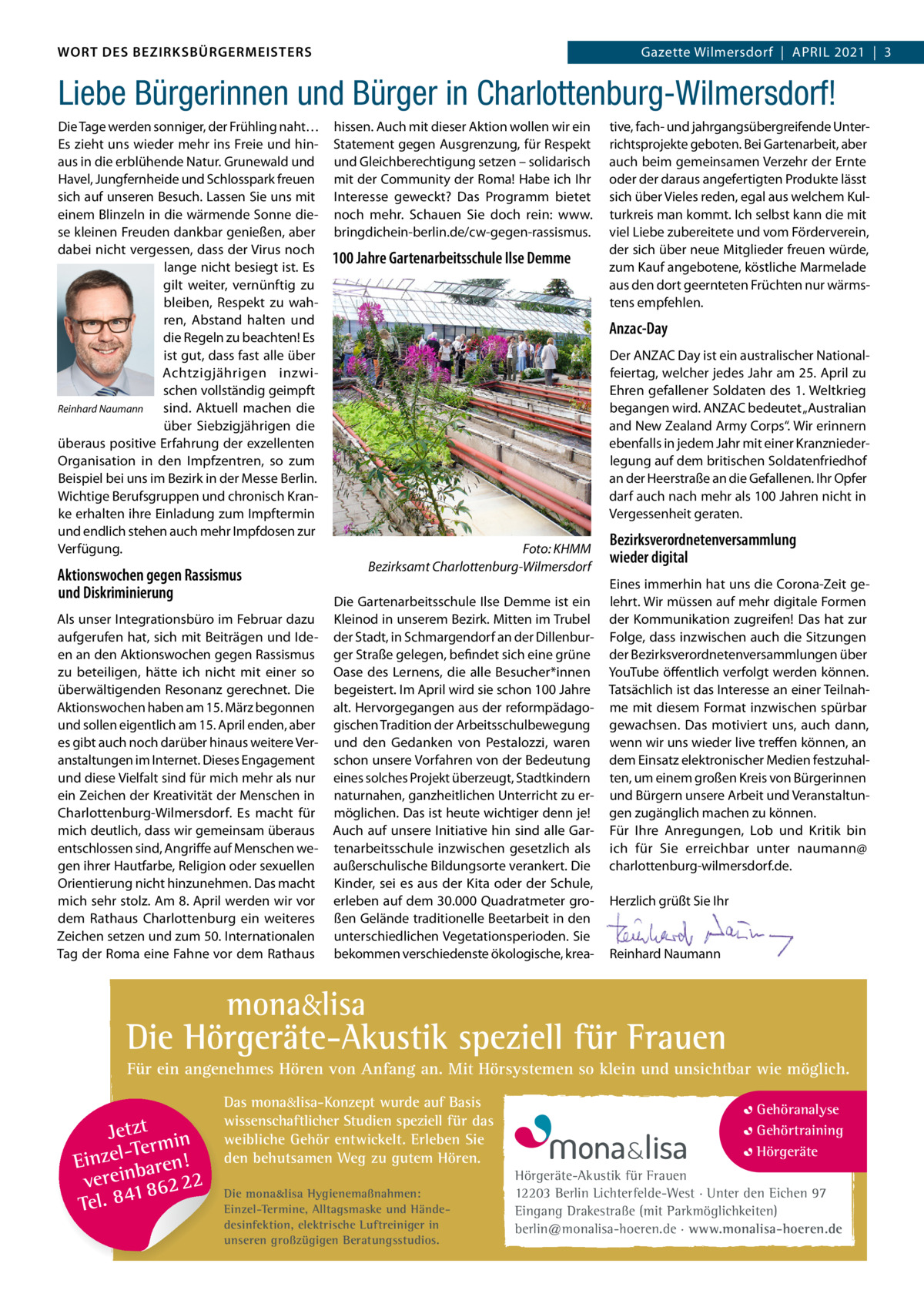 WORT DES BEZIRKSBÜRGERMEISTERS WORT DES BEZIRKSBÜRGERMEISTERS  Gazette Wilmersdorf | April2021  |  3 2021 | 3 Gazette Wilmersdorf  |  April  Liebe Bürgerinnen und Bürger in Charlottenburg-Wilmersdorf! Die Tage werden sonniger, der Frühling naht… Es zieht uns wieder mehr ins Freie und hinaus in die erblühende Natur. Grunewald und Havel, Jungfernheide und Schlosspark freuen sich auf unseren Besuch. lassen Sie uns mit einem Blinzeln in die wärmende Sonne diese kleinen Freuden dankbar genießen, aber dabei nicht vergessen, dass der Virus noch lange nicht besiegt ist. Es gilt weiter, vernünftig zu bleiben, respekt zu wahren, Abstand halten und die regeln zu beachten! Es ist gut, dass fast alle über Achtzigjährigen inzwischen vollständig geimpft Reinhard Naumann sind. Aktuell machen die über Siebzigjährigen die überaus positive Erfahrung der exzellenten Organisation in den impfzentren, so zum Beispiel bei uns im Bezirk in der Messe Berlin. Wichtige Berufsgruppen und chronisch Kranke erhalten ihre Einladung zum impftermin und endlich stehen auch mehr impfdosen zur Verfügung.  Aktionswochen gegen Rassismus und Diskriminierung Als unser integrationsbüro im Februar dazu aufgerufen hat, sich mit Beiträgen und ideen an den Aktionswochen gegen rassismus zu beteiligen, hätte ich nicht mit einer so überwältigenden resonanz gerechnet. Die Aktionswochen haben am 15. März begonnen und sollen eigentlich am 15. April enden, aber es gibt auch noch darüber hinaus weitere Veranstaltungen im internet. Dieses Engagement und diese Vielfalt sind für mich mehr als nur ein Zeichen der Kreativität der Menschen in Charlottenburg-Wilmersdorf. Es macht für mich deutlich, dass wir gemeinsam überaus entschlossen sind, Angriffe auf Menschen wegen ihrer Hautfarbe, religion oder sexuellen Orientierung nicht hinzunehmen. Das macht mich sehr stolz. Am 8. April werden wir vor dem rathaus Charlottenburg ein weiteres Zeichen setzen und zum 50. internationalen Tag der roma eine Fahne vor dem rathaus  hissen. Auch mit dieser Aktion wollen wir ein Statement gegen Ausgrenzung, für respekt und Gleichberechtigung setzen – solidarisch mit der Community der roma! Habe ich ihr interesse geweckt? Das programm bietet noch mehr. Schauen Sie doch rein: www. bringdichein-berlin.de/cw-gegen-rassismus.  100 Jahre Gartenarbeitsschule Ilse Demme  tive, fach- und jahrgangsübergreifende Unterrichtsprojekte geboten. Bei Gartenarbeit, aber auch beim gemeinsamen Verzehr der Ernte oder der daraus angefertigten produkte lässt sich über Vieles reden, egal aus welchem Kulturkreis man kommt. ich selbst kann die mit viel liebe zubereitete und vom Förderverein, der sich über neue Mitglieder freuen würde, zum Kauf angebotene, köstliche Marmelade aus den dort geernteten Früchten nur wärmstens empfehlen.  Anzac-Day Der ANZAC Day ist ein australischer Nationalfeiertag, welcher jedes Jahr am 25. April zu Ehren gefallener Soldaten des 1. Weltkrieg begangen wird. ANZAC bedeutet „Australian and New Zealand Army Corps“. Wir erinnern ebenfalls in jedem Jahr mit einer Kranzniederlegung auf dem britischen Soldatenfriedhof an der Heerstraße an die Gefallenen. ihr Opfer darf auch nach mehr als 100 Jahren nicht in Vergessenheit geraten. Foto: KHMM Bezirksamt Charlottenburg-Wilmersdorf Die Gartenarbeitsschule ilse Demme ist ein Kleinod in unserem Bezirk. Mitten im Trubel der Stadt, in Schmargendorf an der Dillenburger Straße gelegen, befindet sich eine grüne Oase des lernens, die alle Besucher*innen begeistert. im April wird sie schon 100 Jahre alt. Hervorgegangen aus der reformpädagogischen Tradition der Arbeitsschulbewegung und den Gedanken von pestalozzi, waren schon unsere Vorfahren von der Bedeutung eines solches projekt überzeugt, Stadtkindern naturnahen, ganzheitlichen Unterricht zu ermöglichen. Das ist heute wichtiger denn je! Auch auf unsere initiative hin sind alle Gartenarbeitsschule inzwischen gesetzlich als außerschulische Bildungsorte verankert. Die Kinder, sei es aus der Kita oder der Schule, erleben auf dem 30.000 Quadratmeter großen Gelände traditionelle Beetarbeit in den unterschiedlichen Vegetationsperioden. Sie bekommen verschiedenste ökologische, krea Bezirksverordnetenversammlung wieder digital Eines immerhin hat uns die Corona-Zeit gelehrt. Wir müssen auf mehr digitale Formen der Kommunikation zugreifen! Das hat zur Folge, dass inzwischen auch die Sitzungen der Bezirksverordnetenversammlungen über YouTube öffentlich verfolgt werden können. Tatsächlich ist das interesse an einer Teilnahme mit diesem Format inzwischen spürbar gewachsen. Das motiviert uns, auch dann, wenn wir uns wieder live treffen können, an dem Einsatz elektronischer Medien festzuhalten, um einem großen Kreis von Bürgerinnen und Bürgern unsere Arbeit und Veranstaltungen zugänglich machen zu können. Für ihre Anregungen, lob und Kritik bin ich für Sie erreichbar unter naumann@ charlottenburg-wilmersdorf.de.   Herzlich grüßt Sie ihr     reinhard Naumann  mona&lisa  Die Hörgeräte-Akustik speziell für Frauen Für ein angenehmes Hören von Anfang an. Mit Hörsystemen so klein und unsichtbar wie möglich.  Jetzt in -Ter m Einzel baren! verein 862 22 1 Tel. 84  Das mona&lisa-Konzept wurde auf Basis wissenschaftlicher Studien speziell für das weibliche Gehör entwickelt. Erleben Sie den behutsamen Weg zu gutem Hören. Die mona&lisa Hygienemaßnahmen: Einzel-Termine, Alltagsmaske und Händedesinfektion, elektrische Luftreiniger in unseren großzügigen Beratungsstudios.  Gehöranalyse Gehörtraining Hörgeräte Hörgeräte-Akustik für Frauen 12203 Berlin Lichterfelde-West · Unter den Eichen 97 Eingang Drakestraße (mit Parkmöglichkeiten) berlin@monalisa-hoeren.de · www.monalisa-hoeren.de www.gazette-berlin.de