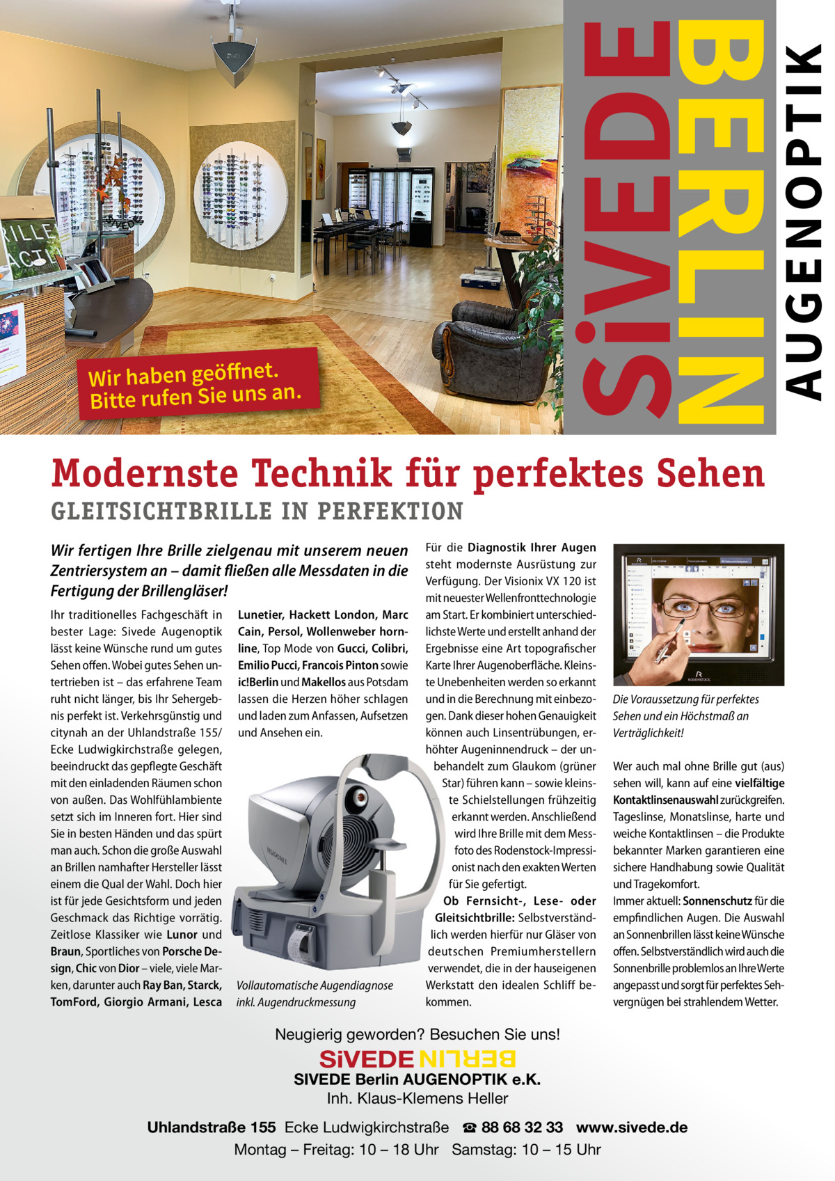 E  Wir haben geöffnet. Bitte rufen Sie uns an.  AUGENOPTIK  SiVEDE  BERLIN  S  IVED  Modernste Technik für perfektes Sehen GLEITSICHTBRILLE IN PERFEKTION Wir fertigen Ihre Brille zielgenau mit unserem neuen Zentriersystem an – damit fließen alle Messdaten in die Fertigung der Brillengläser! Ihr traditionelles Fachgeschäft in bester Lage: Sivede Augenoptik lässt keine Wünsche rund um gutes Sehen offen. Wobei gutes Sehen untertrieben ist – das erfahrene Team ruht nicht länger, bis Ihr Sehergebnis perfekt ist. Verkehrsgünstig und citynah an der Uhlandstraße 155/ Ecke Ludwigkirchstraße gelegen, beeindruckt das gepflegte Geschäft mit den einladenden Räumen schon von außen. Das Wohlfühlambiente setzt sich im Inneren fort. Hier sind Sie in besten Händen und das spürt man auch. Schon die große Auswahl an Brillen namhafter Hersteller lässt einem die Qual der Wahl. Doch hier ist für jede Gesichtsform und jeden Geschmack das Richtige vorrätig. Zeitlose Klassiker wie Lunor und Braun, Sportliches von Porsche Design, Chic von Dior – viele, viele Marken, darunter auch Ray Ban, Starck, TomFord, Giorgio Armani, Lesca  Lunetier, Hackett London, Marc Cain, Persol, Wollenweber hornline, Top Mode von Gucci, Colibri, Emilio Pucci, Francois Pinton sowie ic!Berlin und Makellos aus Potsdam lassen die Herzen höher schlagen und laden zum Anfassen, Aufsetzen und Ansehen ein.  Vollautomatische Augendiagnose inkl. Augendruckmessung  Für die Diagnostik Ihrer Augen steht modernste Ausrüstung zur Verfügung. Der Visionix VX 120 ist mit neuester Wellenfronttechnologie am Start. Er kombiniert unterschiedlichste Werte und erstellt anhand der Ergebnisse eine Art topografischer Karte Ihrer Augenoberfläche. Kleinste Unebenheiten werden so erkannt und in die Berechnung mit einbezogen. Dank dieser hohen Genauigkeit können auch Linsentrübungen, erhöhter Augeninnendruck – der unbehandelt zum Glaukom (grüner Star) führen kann – sowie kleinste Schielstellungen frühzeitig erkannt werden. Anschließend wird Ihre Brille mit dem Messfoto des Rodenstock-Impressionist nach den exakten Werten für Sie gefertigt. Ob Fernsicht-, Lese- oder Gleitsichtbrille: Selbstverständlich werden hierfür nur Gläser von deutschen Premiumherstellern verwendet, die in der hauseigenen Werkstatt den idealen Schliff bekommen.  Die Voraussetzung für perfektes Sehen und ein Höchstmaß an Verträglichkeit! Wer auch mal ohne Brille gut (aus) sehen will, kann auf eine vielfältige Kontaktlinsenauswahl zurückgreifen. Tageslinse, Monatslinse, harte und weiche Kontaktlinsen – die Produkte bekannter Marken garantieren eine sichere Handhabung sowie Qualität und Tragekomfort. Immer aktuell: Sonnenschutz für die empfindlichen Augen. Die Auswahl an Sonnenbrillen lässt keine Wünsche offen. Selbstverständlich wird auch die Sonnenbrille problemlos an Ihre Werte angepasst und sorgt für perfektes Sehvergnügen bei strahlendem Wetter.  Neugierig geworden? Besuchen Sie uns!  BERLIN  SiVEDE   SIVEDE Berlin AUGENOPTIK e.K. Inh. Klaus-Klemens Heller Uhlandstraße 155  Ecke Ludwigkirchstraße   ☎ 88 68 32 33   www.sivede.de Montag – Freitag: 10 – 18 Uhr   Samstag: 10 – 15 Uhr