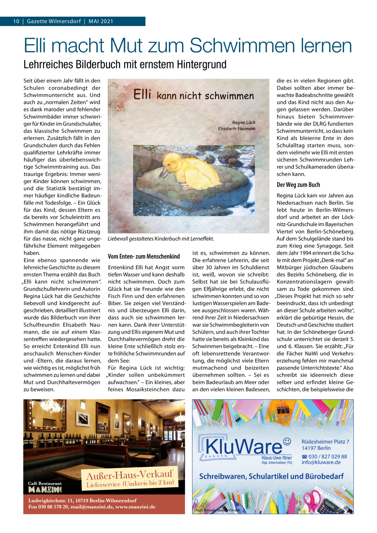 10  |  Gazette Wilmersdorf  |  Mai 2021  Elli macht Mut zum Schwimmen lernen Lehrreiches Bilderbuch mit ernstem Hintergrund Seit über einem Jahr fällt in den die es in vielen Regionen gibt. Schulen coronabedingt der Dabei sollten aber immer bewachte Badeabschnitte gewählt Schwimmunterricht aus. Und auch zu „normalen Zeiten“ wird und das Kind nicht aus den Augen gelassen werden. Darüber es dank maroder und fehlender hinaus bieten SchwimmverSchwimmbäder immer schwieriger für Kinder im Grundschulalter, bände wie der DLRG fundierten das klassische Schwimmen zu Schwimmunterricht, so dass kein erlernen. Zusätzlich fällt in den Kind als bleierne Ente in den Grundschulen durch das Fehlen Schulalltag starten muss, sonqualifizierter Lehrkräfte immer dern vielmehr wie Elli mit ersten sicheren Schwimmrunden Lehhäufiger das überlebenswichtige Schwimmtraining aus. Das rer und Schulkameraden überratraurige Ergebnis: Immer wenischen kann. ger Kinder können schwimmen, Der Weg zum Buch und die Statistik bestätigt immer häufiger kindliche BadeunRegina Lück kam vor Jahren aus fälle mit Todesfolge. – Ein Glück Niedersachsen nach Berlin. Sie für das Kind, dessen Eltern es lebt heute in Berlin-Wilmersdorf und arbeitet an der Löckda bereits vor Schuleintritt ans nitz-Grundschule im Bayerischen Schwimmen herangeführt und ihm damit das nötige Rüstzeug Viertel von Berlin-Schöneberg. für das nasse, nicht ganz unge- Liebevoll gestaltetes Kinderbuch mit Lerneffekt. Auf dem Schulgelände stand bis fährliche Element mitgegeben zum Krieg eine Synagoge. Seit haben. ist es, schwimmen zu können. dem Jahr 1994 erinnert die SchuVom Enten- zum Menschenkind Eine ebenso spannende wie Die erfahrene Lehrerin, die seit le mit dem Projekt „Denk-mal“ an lehrreiche Geschichte zu diesem Entenkind Elli hat Angst vorm über 30  Jahren im Schuldienst Mitbürger jüdischen Glaubens ernsten Thema erzählt das Buch tiefen Wasser und kann deshalb ist, weiß, wovon sie schreibt: des Bezirks Schöneberg, die in „Elli kann nicht schwimmen“. nicht schwimmen. Doch zum Selbst hat sie bei Schulausflü- Konzentrationslagern gewaltGrundschullehrerin und Autorin Glück hat sie Freunde wie den gen Elfjährige erlebt, die nicht sam zu Tode gekommen sind. Regina Lück hat die Geschichte Fisch Finn und den erfahrenen schwimmen konnten und so von „Dieses Projekt hat mich so sehr liebevoll und kindgerecht auf- Biber. Sie zeigen viel Verständ- lustigen Wasserspielen am Bade- beeindruckt, dass ich unbedingt geschrieben, detailliert illustriert nis und überzeugen Elli darin, see ausgeschlossen waren. Wäh- an dieser Schule arbeiten wollte“, wurde das Bilderbuch von ihrer dass auch sie schwimmen ler- rend ihrer Zeit in Niedersachsen erklärt die gebürtige Hessin, die Schulfreundin Elisabeth Nau- nen kann. Dank ihrer Unterstüt- war sie Schwimmbegleiterin von Deutsch und Geschichte studiert mann, die sie auf einem Klas- zung und Ellis eigenem Mut und Schülern, und auch ihrer Tochter hat. In der Schöneberger Grundsentreffen wiedergesehen hatte. Durchhaltevermögen dreht die hatte sie bereits als Kleinkind das schule unterrichtet sie derzeit 5. So erreicht Entenkind Elli nun kleine Ente schließlich stolz ers- Schwimmen beigebracht. – Eine und 6. Klassen. Sie erzählt: „Für anschaulich Menschen-Kinder te fröhliche Schwimmrunden auf oft lebensrettende Verantwor- die Fächer NaWi und Verkehrstung, die möglichst viele Eltern erziehung fehlen mir manchmal und -Eltern, die daraus lernen, dem See: wie wichtig es ist, möglichst früh Für Regina Lück ist wichtig: mutmachend und beizeiten passende Unterrichtstexte.“ Also schwimmen zu lernen und dabei „Kinder sollen unbekümmert übernehmen sollten. – Sei es schreibt sie ideenreich diese Mut und Durchhaltevermögen aufwachsen.“ – Ein kleines, aber beim Badeurlaub am Meer oder selber und erfindet kleine Gezu beweisen. feines Mosaiksteinchen dazu an den vielen kleinen Badeseen, schichten, die beispielsweise die  Rüdesheimer Platz 7 14197 Berlin Klaus-Uwe Ittner  Dipl. Informatiker (TU)  auf Außer-Haus-Verk bis 2 km) Lieferservice (Umkreis  ☎ 030 / 827 029 88 info@kluware.de  Schreibwaren, Schulartikel und Bürobedarf  Foto: Romolo Tavani / Fotolia