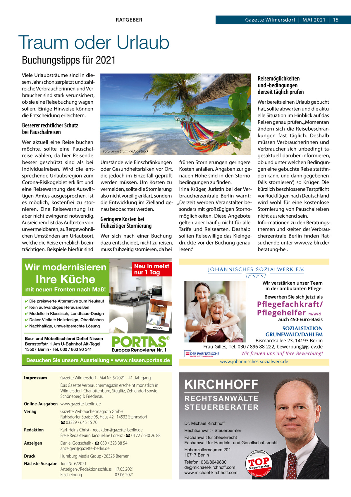 RATGEBER  Gazette Wilmersdorf  |  Mai 2021  |  15  Traum oder Urlaub Buchungstipps für 2021 Viele Urlaubsträume sind in diesem Jahr schon zerplatzt und zahlreiche Verbraucherinnen und Verbraucher sind stark verunsichert, ob sie eine Reisebuchung wagen sollen. Einige Hinweise können die Entscheidung erleichtern.  Reisemöglichkeiten und -bedingungen derzeit täglich prüfen Wer bereits einen Urlaub gebucht hat, sollte abwarten und die aktuelle Situation im Hinblick auf das Reisen genau prüfen. „Momentan ändern sich die Reisebeschränkungen fast täglich. Deshalb müssen Verbraucherinnen und Verbraucher sich unbedingt tagesaktuell darüber informieren, ob und unter welchen Bedingungen eine gebuchte Reise stattfinden kann, und dann gegebenenfalls stornieren“, so Krüger. Die kürzlich beschlossene Testpflicht vor Rückflügen nach Deutschland wird wohl für eine kostenlose Stornierung von Pauschalreisen nicht ausreichend sein. informationen zu den Beratungsthemen und -zeiten der Verbraucherzentrale Berlin finden Ratsuchende unter www.vz-bln.de/ beratung-be .  Besserer rechtlicher Schutz bei Pauschalreisen Wer aktuell eine Reise buchen möchte, sollte eine Pauschalreise wählen, da hier Reisende besser geschützt sind als bei individualreisen. Wird die entsprechende Urlaubsregion zum Corona-Risikogebiet erklärt und eine Reisewarnung des auswärtigen amtes ausgesprochen, ist es möglich, kostenfrei zu stornieren. Eine Reisewarnung ist aber nicht zwingend notwendig. ausreichend ist das auftreten von unvermeidbaren, außergewöhnlichen Umständen am Urlaubsort, welche die Reise erheblich beeinträchtigen. Beispiele hierfür sind  Foto: Jenny Sturm / Adobe Stock  Umstände wie Einschränkungen frühen Stornierungen geringere oder Gesundheitsrisiken vor Ort, Kosten anfallen. angaben zur gedie jedoch im Einzelfall geprüft nauen Höhe sind in den Stornowerden müssen. Um Kosten zu bedingungen zu finden. vermeiden, sollte die Stornierung irina Krüger, Juristin bei der Veralso nicht voreilig erklärt, sondern braucherzentrale Berlin warnt: die Entwicklung im Zielland ge- „Derzeit werben Veranstalter benau beobachtet werden. sonders mit großzügigen Stornomöglichkeiten. Diese angebote Geringere Kosten bei gelten aber häufig nicht für alle frühzeitiger Stornierung Tarife und Reisearten. Deshalb Wer sich nach einer Buchung sollten Reisewillige das Kleingedazu entscheidet, nicht zu reisen, druckte vor der Buchung genau muss frühzeitig stornieren, da bei lesen.“  Wir modernisieren  Ihre Küche  Neu in meist nur 1 Tag  mit neuen Fronten nach Maß! ✔ Die preiswerte Alternative zum Neukauf ✔ Kein aufwändiges Herausreißen ✔ Modelle in Klassisch, Landhaus-Design ✔ Dekor-Vielfalt: Holzdesign, Oberflächen ✔ Nachhaltige, umweltgerechte Lösung  vorher  Bau- und Möbeltischlerei Detlef Nissen Bernstoffstr. 1 Am U-Bahnhof Alt-Tegel 13507 Berlin · Tel. 030 / 863 90 341  Besuchen Sie unsere Ausstellung • www.nissen.portas.de  Online-Ausgaben www.gazette-berlin.de Verlag  Gazette Verbrauchermagazin GmbH Ruhlsdorfer Straße 95, Haus 42 · 14532 Stahnsdorf ☎ 03329 / 645 15 70  Redaktion  Karl-Heinz Christ ·  redaktion@gazette-berlin.de Freie Redakteurin Jacqueline Lorenz · ☎ 0172 / 630 26 88  Anzeigen  Daniel Gottschalk ·  ☎ 030 / 323 38 54 anzeigen@gazette-berlin.de  Druck  Humburg Media Group · 28325 Bremen  Nächste Ausgabe Juni Nr. 6/2021 Anzeigen-/Redaktionsschluss 17.05.2021 Erscheinung 03.06.2021  KIRCHHOFF RECHTSANWÄLTE S T E U E R B E R AT E R Dr. Michael Kirchhoff Rechtsanwalt - Steuerberater Fachanwalt für Steuerrecht Fachanwalt für Handels- und Gesellschaftsrecht Hohenzollerndamm 201 10717 Berlin Telefon: 030/8649830 dr@michael-kirchhoff.com www.michael-kirchhoff.com  US  GEZ  EICHNET  TOP rater  Steuerbe FO CU S  08  Das Gazette Verbrauchermagazin erscheint monatlich in Wilmersdorf, Charlottenburg, Steglitz, Zehlendorf sowie Schöneberg & Friedenau.  20  Gazette Wilmersdorf ·  Mai Nr. 5/2021 ·  41. Jahrgang  A  Impressum  S -MONEY TE  T