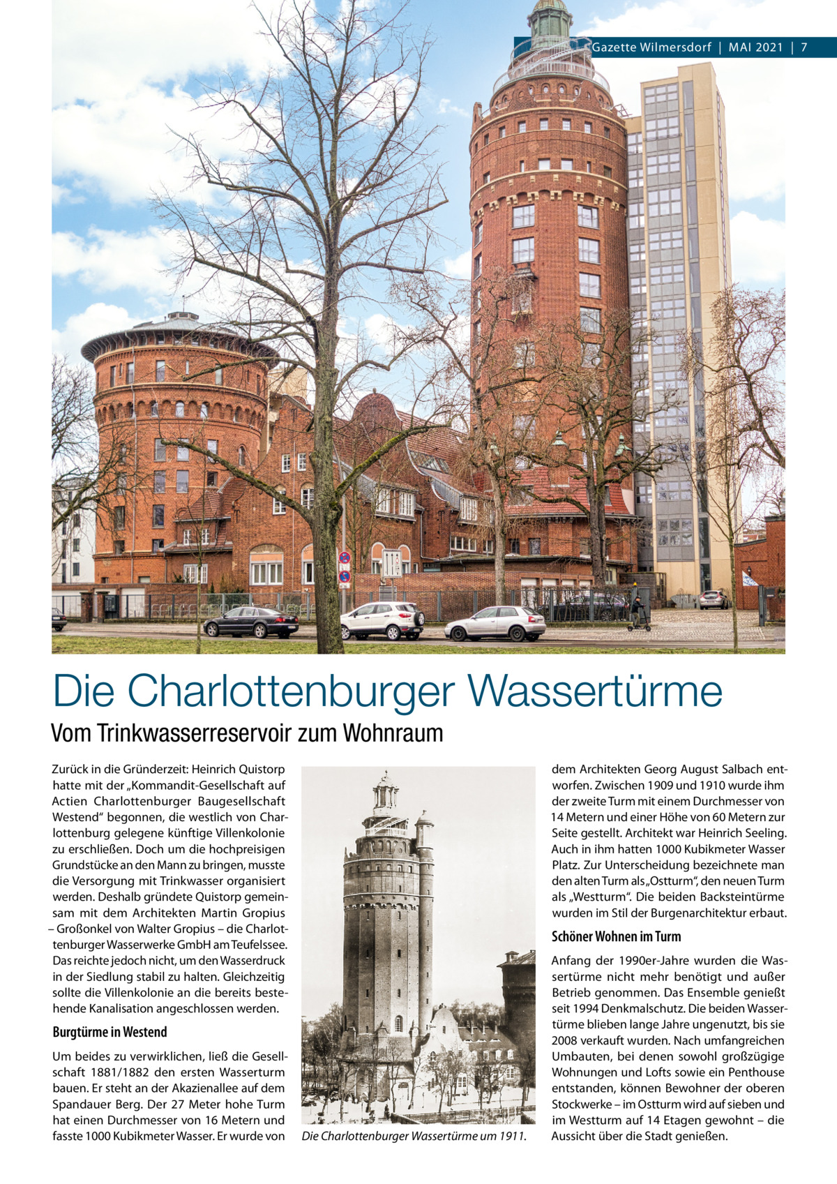 Gazette Wilmersdorf  |  Mai 2021  |  7  Die Charlottenburger Wassertürme Vom Trinkwasserreservoir zum Wohnraum Zurück in die Gründerzeit: Heinrich Quistorp hatte mit der „Kommandit-Gesellschaft auf actien Charlottenburger Baugesellschaft Westend“ begonnen, die westlich von Charlottenburg gelegene künftige Villenkolonie zu erschließen. Doch um die hochpreisigen Grundstücke an den Mann zu bringen, musste die Versorgung mit Trinkwasser organisiert werden. Deshalb gründete Quistorp gemeinsam mit dem architekten Martin Gropius – Großonkel von Walter Gropius – die Charlottenburger Wasserwerke GmbH am Teufelssee. Das reichte jedoch nicht, um den Wasserdruck in der Siedlung stabil zu halten. Gleichzeitig sollte die Villenkolonie an die bereits bestehende Kanalisation angeschlossen werden.  dem architekten Georg august Salbach entworfen. Zwischen 1909 und 1910 wurde ihm der zweite Turm mit einem Durchmesser von 14 Metern und einer Höhe von 60 Metern zur Seite gestellt. architekt war Heinrich Seeling. auch in ihm hatten 1000 Kubikmeter Wasser Platz. Zur Unterscheidung bezeichnete man den alten Turm als „Ostturm“, den neuen Turm als „Westturm“. Die beiden Backsteintürme wurden im Stil der Burgenarchitektur erbaut.  Schöner Wohnen im Turm  Burgtürme in Westend Um beides zu verwirklichen, ließ die Gesellschaft 1881/1882 den ersten Wasserturm bauen. Er steht an der akazienallee auf dem Spandauer Berg. Der 27  Meter hohe Turm hat einen Durchmesser von 16 Metern und fasste 1000 Kubikmeter Wasser. Er wurde von  Die Charlottenburger Wassertürme um 1911.  anfang der 1990er-Jahre wurden die Wassertürme nicht mehr benötigt und außer Betrieb genommen. Das Ensemble genießt seit 1994 Denkmalschutz. Die beiden Wassertürme blieben lange Jahre ungenutzt, bis sie 2008 verkauft wurden. Nach umfangreichen Umbauten, bei denen sowohl großzügige Wohnungen und Lofts sowie ein Penthouse entstanden, können Bewohner der oberen Stockwerke – im Ostturm wird auf sieben und im Westturm auf 14 Etagen gewohnt – die aussicht über die Stadt genießen.