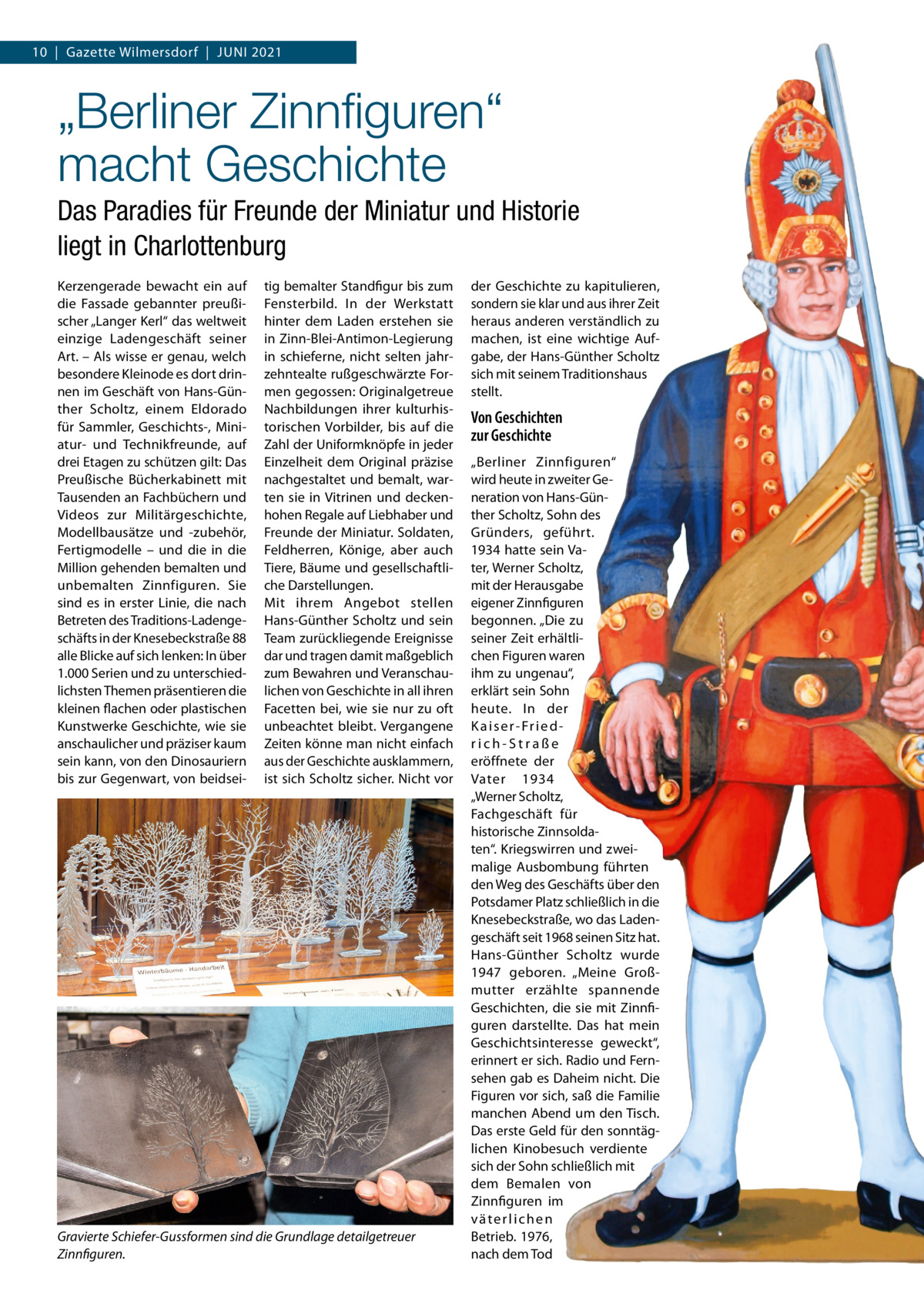 10  |  Gazette Wilmersdorf  |  Juni 2021  „Berliner Zinnﬁguren“ macht Geschichte Das Paradies für Freunde der Miniatur und Historie liegt in Charlottenburg Kerzengerade bewacht ein auf die Fassade gebannter preußischer „Langer Kerl“ das weltweit einzige Ladengeschäft seiner Art. – Als wisse er genau, welch besondere Kleinode es dort drinnen im Geschäft von Hans-Günther Scholtz, einem Eldorado für Sammler, Geschichts-, Miniatur- und Technikfreunde, auf drei Etagen zu schützen gilt: Das Preußische Bücherkabinett mit Tausenden an Fachbüchern und Videos zur Militärgeschichte, Modellbausätze und -zubehör, Fertigmodelle – und die in die Million gehenden bemalten und unbemalten Zinnfiguren. Sie sind es in erster Linie, die nach Betreten des Traditions-Ladengeschäfts in der Knesebeckstraße 88 alle Blicke auf sich lenken: in über 1.000 Serien und zu unterschiedlichsten Themen präsentieren die kleinen flachen oder plastischen Kunstwerke Geschichte, wie sie anschaulicher und präziser kaum sein kann, von den Dinosauriern bis zur Gegenwart, von beidsei tig bemalter Standfigur bis zum Fensterbild. in der Werkstatt hinter dem Laden erstehen sie in Zinn-Blei-Antimon-Legierung in schieferne, nicht selten jahrzehntealte rußgeschwärzte Formen gegossen: Originalgetreue nachbildungen ihrer kulturhistorischen Vorbilder, bis auf die Zahl der uniformknöpfe in jeder Einzelheit dem Original präzise nachgestaltet und bemalt, warten sie in Vitrinen und deckenhohen Regale auf Liebhaber und Freunde der Miniatur. Soldaten, Feldherren, Könige, aber auch Tiere, Bäume und gesellschaftliche Darstellungen. Mit ihrem Angebot stellen Hans-Günther Scholtz und sein Team zurückliegende Ereignisse dar und tragen damit maßgeblich zum Bewahren und Veranschaulichen von Geschichte in all ihren Facetten bei, wie sie nur zu oft unbeachtet bleibt. Vergangene Zeiten könne man nicht einfach aus der Geschichte ausklammern, ist sich Scholtz sicher. nicht vor  Gravierte Schiefer-Gussformen sind die Grundlage detailgetreuer Zinnfiguren.  der Geschichte zu kapitulieren, sondern sie klar und aus ihrer Zeit heraus anderen verständlich zu machen, ist eine wichtige Aufgabe, der Hans-Günther Scholtz sich mit seinem Traditionshaus stellt.  Von Geschichten zur Geschichte „Berliner Zinnfiguren“ wird heute in zweiter Generation von Hans-Günther Scholtz, Sohn des Gründers, geführt. 1934 hatte sein Vater, Werner Scholtz, mit der Herausgabe eigener Zinnfiguren begonnen. „Die zu seiner Zeit erhältlichen Figuren waren ihm zu ungenau“, erklärt sein Sohn heute. in der K a i s e r - Fr i e d rich-Straße eröffnete der Vater 1934 „Werner Scholtz, Fachgeschäft für historische Zinnsoldaten“. Kriegswirren und zweimalige Ausbombung führten den Weg des Geschäfts über den Potsdamer Platz schließlich in die Knesebeckstraße, wo das Ladengeschäft seit 1968 seinen Sitz hat. Hans-Günther Scholtz wurde 1947 geboren. „Meine Großmutter erzählte spannende Geschichten, die sie mit Zinnfiguren darstellte. Das hat mein Geschichtsinteresse geweckt“, erinnert er sich. Radio und Fernsehen gab es Daheim nicht. Die Figuren vor sich, saß die Familie manchen Abend um den Tisch. Das erste Geld für den sonntäglichen Kinobesuch verdiente sich der Sohn schließlich mit dem Bemalen von Zinnfiguren im väterlichen Betrieb. 1976, nach dem Tod