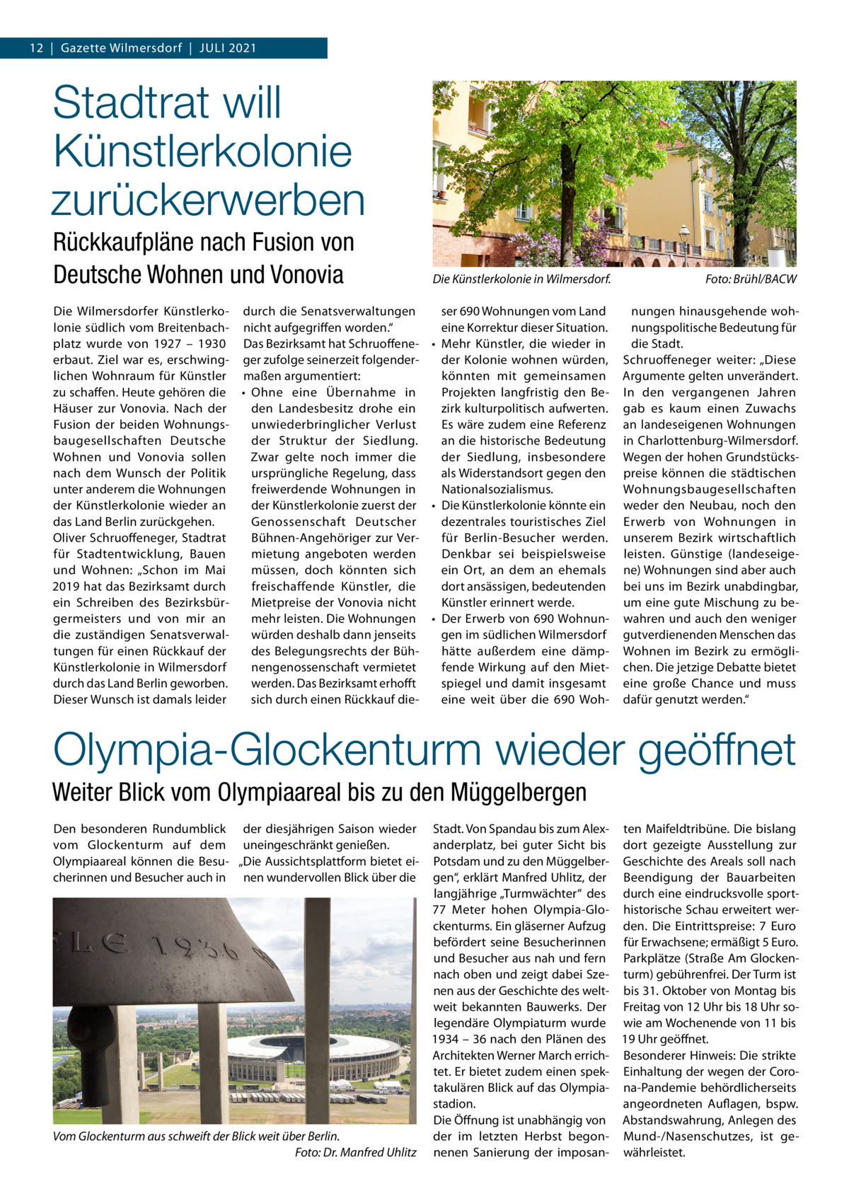 12  |  Gazette Wilmersdorf  |  Juli 2021  Stadtrat will Künstlerkolonie zurückerwerben Rückkaufpläne nach Fusion von Deutsche Wohnen und Vonovia  Die Künstlerkolonie in Wilmersdorf.�  Die Wilmersdorfer Künstlerko- durch die Senatsverwaltungen ser 690 Wohnungen vom Land lonie südlich vom Breitenbach- nicht aufgegriffen worden.“ eine Korrektur dieser Situation. platz wurde von 1927 – 1930 Das Bezirksamt hat Schruoffene- •	 Mehr Künstler, die wieder in erbaut. Ziel war es, erschwing- ger zufolge seinerzeit folgenderder Kolonie wohnen würden, lichen Wohnraum für Künstler maßen argumentiert: könnten mit gemeinsamen zu schaffen. Heute gehören die •	 Ohne eine Übernahme in Projekten langfristig den BeHäuser zur Vonovia. Nach der zirk kulturpolitisch aufwerten. den Landesbesitz drohe ein Es wäre zudem eine Referenz Fusion der beiden Wohnungsunwiederbringlicher Verlust baugesellschaften Deutsche an die historische Bedeutung der Struktur der Siedlung. der Siedlung, insbesondere Wohnen und Vonovia sollen Zwar gelte noch immer die ursprüngliche Regelung, dass als Widerstandsort gegen den nach dem Wunsch der Politik unter anderem die Wohnungen freiwerdende Wohnungen in Nationalsozialismus. der Künstlerkolonie wieder an der Künstlerkolonie zuerst der •	 Die Künstlerkolonie könnte ein das Land Berlin zurückgehen. Genossenschaft Deutscher dezentrales touristisches Ziel Oliver Schruoffeneger, Stadtrat für Berlin-Besucher werden. Bühnen-Angehöriger zur Verfür Stadtentwicklung, Bauen mietung angeboten werden Denkbar sei beispielsweise und Wohnen: „Schon im Mai müssen, doch könnten sich ein Ort, an dem an ehemals 2019 hat das Bezirksamt durch dort ansässigen, bedeutenden freischaffende Künstler, die ein Schreiben des BezirksbürKünstler erinnert werde. Mietpreise der Vonovia nicht germeisters und von mir an mehr leisten. Die Wohnungen •	 Der Erwerb von 690 Wohnungen im südlichen Wilmersdorf die zuständigen Senatsverwalwürden deshalb dann jenseits tungen für einen Rückkauf der des Belegungsrechts der Bühhätte außerdem eine dämpKünstlerkolonie in Wilmersdorf nengenossenschaft vermietet fende Wirkung auf den Mietdurch das Land Berlin geworben. werden. Das Bezirksamt erhofft spiegel und damit insgesamt Dieser Wunsch ist damals leider sich durch einen Rückkauf dieeine weit über die 690 Woh Foto: Brühl/BACW nungen hinausgehende wohnungspolitische Bedeutung für die Stadt. Schruoffeneger weiter: „Diese Argumente gelten unverändert. In den vergangenen Jahren gab es kaum einen Zuwachs an landeseigenen Wohnungen in Charlottenburg-Wilmersdorf. Wegen der hohen Grundstückspreise können die städtischen Wohnungsbaugesellschaften weder den Neubau, noch den Erwerb von Wohnungen in unserem Bezirk wirtschaftlich leisten. Günstige (landeseigene) Wohnungen sind aber auch bei uns im Bezirk unabdingbar, um eine gute Mischung zu bewahren und auch den weniger gutverdienenden Menschen das Wohnen im Bezirk zu ermöglichen. Die jetzige Debatte bietet eine große Chance und muss dafür genutzt werden.“  Olympia-Glockenturm wieder geöffnet Weiter Blick vom Olympiaareal bis zu den Müggelbergen Den besonderen Rundumblick der diesjährigen Saison wieder vom Glockenturm auf dem uneingeschränkt genießen. Olympiaareal können die Besu- „Die Aussichtsplattform bietet eicherinnen und Besucher auch in nen wundervollen Blick über die  Vom Glockenturm aus schweift der Blick weit über Berlin. � Foto: Dr. Manfred Uhlitz  Stadt. Von Spandau bis zum Alex- ten Maifeldtribüne. Die bislang anderplatz, bei guter Sicht bis dort gezeigte Ausstellung zur Potsdam und zu den Müggelber- Geschichte des Areals soll nach gen“, erklärt Manfred Uhlitz, der Beendigung der Bauarbeiten langjährige „Turmwächter“ des durch eine eindrucksvolle sport77  Meter hohen Olympia-Glo- historische Schau erweitert werckenturms. Ein gläserner Aufzug den. Die Eintrittspreise: 7  Euro befördert seine Besucherinnen für Erwachsene; ermäßigt 5 Euro. und Besucher aus nah und fern Parkplätze (Straße Am Glockennach oben und zeigt dabei Sze- turm) gebührenfrei. Der Turm ist nen aus der Geschichte des welt- bis 31. Oktober von Montag bis weit bekannten Bauwerks. Der Freitag von 12 Uhr bis 18 Uhr solegendäre Olympiaturm wurde wie am Wochenende von 11 bis 1934 – 36 nach den Plänen des 19 Uhr geöffnet. Architekten Werner March errich- Besonderer Hinweis: Die strikte tet. Er bietet zudem einen spek- Einhaltung der wegen der Corotakulären Blick auf das Olympia- na-Pandemie behördlicherseits stadion. angeordneten Auflagen, bspw. Die Öffnung ist unabhängig von Abstandswahrung, Anlegen des der im letzten Herbst begon- Mund-/Nasenschutzes, ist genenen Sanierung der imposan- währleistet.