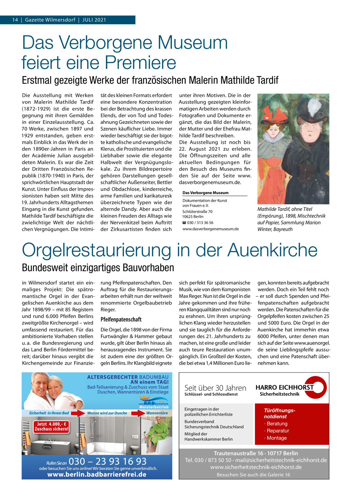 14  |  Gazette Wilmersdorf  |  Juli 2021  Das Verborgene Museum feiert eine Premiere Erstmal gezeigte Werke der französischen Malerin Mathilde Tardif Die Ausstellung mit Werken von Malerin Mathilde Tardif (1872-1929) ist die erste Begegnung mit ihren Gemälden in einer Einzelausstellung. Ca. 70 Werke, zwischen 1897 und 1929 entstanden, geben erstmals Einblick in das Werk der in den 1890er-Jahren in Paris an der Académie Julian ausgebildeten Malerin. Es war die Zeit der Dritten Französischen Republik (1870-1940) in Paris, der sprichwörtlichen Hauptstadt der Kunst. unter Einfluss der impressionisten haben seit Mitte des 19. Jahrhunderts Alltagsthemen Eingang in die Kunst gefunden. Mathilde Tardif beschäftigte die zwielichtige Welt der nächtlichen Vergnügungen. Die intimi tät des kleinen Formats erfordert eine besondere Konzentration bei der Betrachtung des krassen Elends, der von Tod und Todesahnung Gezeichneten sowie der Szenen käuflicher liebe. immer wieder beschäftigt sie der bigotte katholische und evangelische Klerus, die Prostituierten und die liebhaber sowie die elegante Halbwelt der Vergnügungslokale. Zu ihrem Bildrepertoire gehören Darstellungen gesellschaftlicher Außenseiter, Bettler und Obdachlose, kinderreiche, arme Familien und karikaturesk überzeichnete Typen wie der alternde Dandy. Aber auch die kleinen Freuden des Alltags wie der Nervenkitzel beim Auftritt der Zirkusartisten finden sich  unter ihren Motiven. Die in der Ausstellung gezeigten kleinformatigen Arbeiten werden durch Fotografien und Dokumente ergänzt, die das Bild der Malerin, der Mutter und der Ehefrau Mathilde Tardif beschreiben. Die Ausstellung ist noch bis 22.  August 2021 zu erleben. Die Öffnungszeiten und alle aktuellen Bedingungen für den Besuch des Museums finden Sie auf der Seite www. dasverborgenemuseum.de. Das Verborgene Museum Dokumentation der Kunst von Frauen e. V. Schlüterstraße 70 10625 Berlin ☎ 030 / 313 36 56 www.dasverborgenemuseum.de  Mathilde Tardif, ohne Titel (Empörung), 1898, Mischtechnik auf Papier, Sammlung Marion Winter, Bayreuth  Orgelrestaurierung in der Auenkirche Bundesweit einzigartiges Bauvorhaben in Wilmersdorf startet ein einmaliges Projekt: Die spätromantische Orgel in der Evangelischen Auenkirche aus dem Jahr 1898/99 – mit 85 Registern und rund 6.000  Pfeifen Berlins zweitgrößte Kirchenorgel – wird umfassend restauriert. Für das ambitionierte Vorhaben stellen u. a. die Bundesregierung und das land Berlin Fördermittel bereit; darüber hinaus vergibt die Kirchengemeinde zur Finanzie rung Pfeifenpatenschaften. Den sich perfekt für spätromanische gen, konnten bereits aufgebracht Auftrag für die Restaurierungs- Musik, wie von dem Komponisten werden. Doch ein Teil fehlt noch arbeiten erhält nun der weltweit Max Reger. Nun ist die Orgel in die – er soll durch Spenden und Pfeirenommierte Orgelbaubetrieb Jahre gekommen und ihre frühe- fenpatenschaften aufgebracht Rieger. ren Klangqualitäten sind nur noch werden. Die Patenschaften für die zu erahnen. um ihren ursprüng- Orgelpfeifen kosten zwischen 25 Pfeifenpatenschaft lichen Klang wieder herzustellen und 5000 Euro. Die Orgel in der Die Orgel, die 1898 von der Firma und sie tauglich für die Anforde- Auenkirche hat immerhin etwa Furtwängler & Hammer gebaut rungen des 21. Jahrhunderts zu 6000  Pfeifen, unter denen man wurde, gilt über Berlin hinaus als machen, ist eine große und leider sich auf der Seite www.auenorgel. herausragendes instrument. Sie auch teure Restauration unum- de seine lieblingspfeife aussuist zudem eine der größten Or- gänglich. Ein Großteil der Kosten, chen und eine Patenschaft übergeln Berlins. ihr Klangbild eignete die bei etwa 1,4 Millionen Euro lie- nehmen kann.  Seit über 30 Jahren Schlüssel- und Schlossdienst  Eingetragen in der polizeilichen Errichterliste Bundesverband Sicherungstechnik Deutschland Mitglied der Handwerkskammer Berlin  Türöffnungsnotdienst · Beratung · Reparatur · Montage  Trautenaustraße 16 · 10717 Berlin Tel. 030 / 873 50 50 · mail@sicherheitstechnik-eichhorst.de www.sicherheitstechnik-eichhorst.de Besuchen Sie auch die Galerie 16