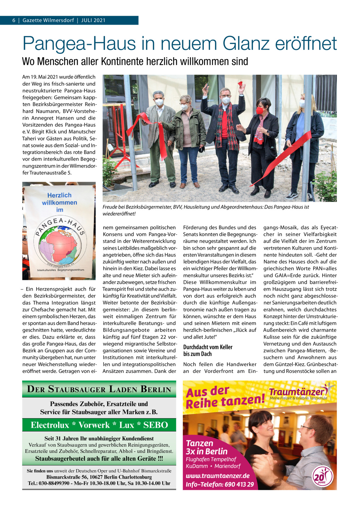 6  |  Gazette Wilmersdorf  |  Juli 2021  Pangea-Haus in neuem Glanz eröffnet Wo Menschen aller Kontinente herzlich willkommen sind Am 19. Mai 2021 wurde öffentlich der Weg ins frisch-sanierte und neustrukturierte Pangea-Haus freigegeben: Gemeinsam kappten Bezirksbürgermeister Reinhard Naumann, BVV-Vorsteherin Annegret Hansen und die Vorsitzenden des Pangea-Haus e. V. Birgit Klick und Manutscher Taheri vor Gästen aus Politik, Senat sowie aus dem Sozial- und Integrationsbereich das rote Band vor dem interkulturellen Begegnungszentrum in der Wilmersdorfer Trautenaustraße 5.  Freude bei Bezirksbürgermeister, BVV, Hausleitung und Abgeordnetenhaus: Das Pangea-Haus ist wiedereröffnet!  – Ein Herzensprojekt auch für den Bezirksbürgermeister, der das Thema Integration längst zur Chefsache gemacht hat. Mit einem symbolischen Herzen, das er spontan aus dem Band herausgeschnitten hatte, verdeutlichte er dies. Dazu erklärte er, dass das große Pangea-Haus, das der Bezirk an Gruppen aus der Community übergeben hat, nun unter neuer Weichenstellung wiedereröffnet werde. Getragen von ei nem gemeinsamen politischen Konsens und vom Pangea-Vorstand in der Weiterentwicklung seines Leitbildes maßgeblich vorangetrieben, öffne sich das Haus zukünftig weiter nach außen und hinein in den Kiez. Dabei lasse es alte und neue Mieter sich aufeinander zubewegen, setze frischen Teamspirit frei und stehe auch zukünftig für Kreativität und Vielfalt. Weiter betonte der Bezirksbürgermeister: „In diesem berlinweit einmaligen Zentrum für interkulturelle Beratungs- und Bildungsangebote arbeiten künftig auf fünf Etagen  22 vorwiegend migrantische Selbstorganisationen sowie Vereine und Institutionen mit interkulturellen und integrationspolitischen Ansätzen zusammen. Dank der  D ER S TAUBSAUGER L ADEN B ERLIN Passendes Zubehör, Ersatzteile und Service für Staubsauger aller Marken z.B.  Electrolux * Vorwerk * Lux * SEBO Seit 31 Jahren Ihr unabhängiger Kundendienst Verkauf von Staubsaugern und gewerblichen Reinigungsgeräten, Ersatzteile und Zubehör, Schnellreparatur, Abhol - und Bringdienst.  Staubsaugerbeutel auch für alle alten Geräte !!! Sie finden uns unweit der Deutschen Oper und U-Bahnhof Bismarckstraße  Bismarckstraße 56, 10627 Berlin Charlottenburg Tel.: 030-88499390 - Mo-Fr 10.30-18.00 Uhr, Sa 10.30-14.00 Uhr  Förderung des Bundes und des Senats konnten die Begegnungsräume neugestaltet werden. Ich bin schon sehr gespannt auf die ersten Veranstaltungen in diesem lebendigen Haus der Vielfalt, das ein wichtiger Pfeiler der Willkommenskultur unseres Bezirks ist.“ Diese Willkommenskultur im Pangea-Haus weiter zu leben und von dort aus erfolgreich auch durch die künftige Außengastronomie nach außen tragen zu können, wünschte er dem Haus und seinen Mietern mit einem herzlich-berlinischen „Jlück auf und allet Jute!“  Durchdacht vom Keller bis zum Dach Noch feilen die Handwerker an der Vorderfront am Ein gangs-Mosaik, das als Eyecatcher in seiner Vielfarbigkeit auf die Vielfalt der im Zentrum vertretenen Kulturen und Kontinente hindeuten soll. -Geht der Name des Hauses doch auf die griechischen Worte PAN=alles und GAIA=Erde zurück. Hinter großzügigem und barrierefreiem Hauszugang lässt sich trotz noch nicht ganz abgeschlossener Sanierungsarbeiten deutlich erahnen, welch durchdachtes Konzept hinter der Umstrukturierung steckt: Ein Café mit luftigem Außenbereich wird charmante Kulisse sein für die zukünftige Vernetzung und den Austausch zwischen Pangea-Mietern, -Besuchern und Anwohnern aus dem Güntzel-Kiez. Grünbeschattung und Rosenstöcke sollen an