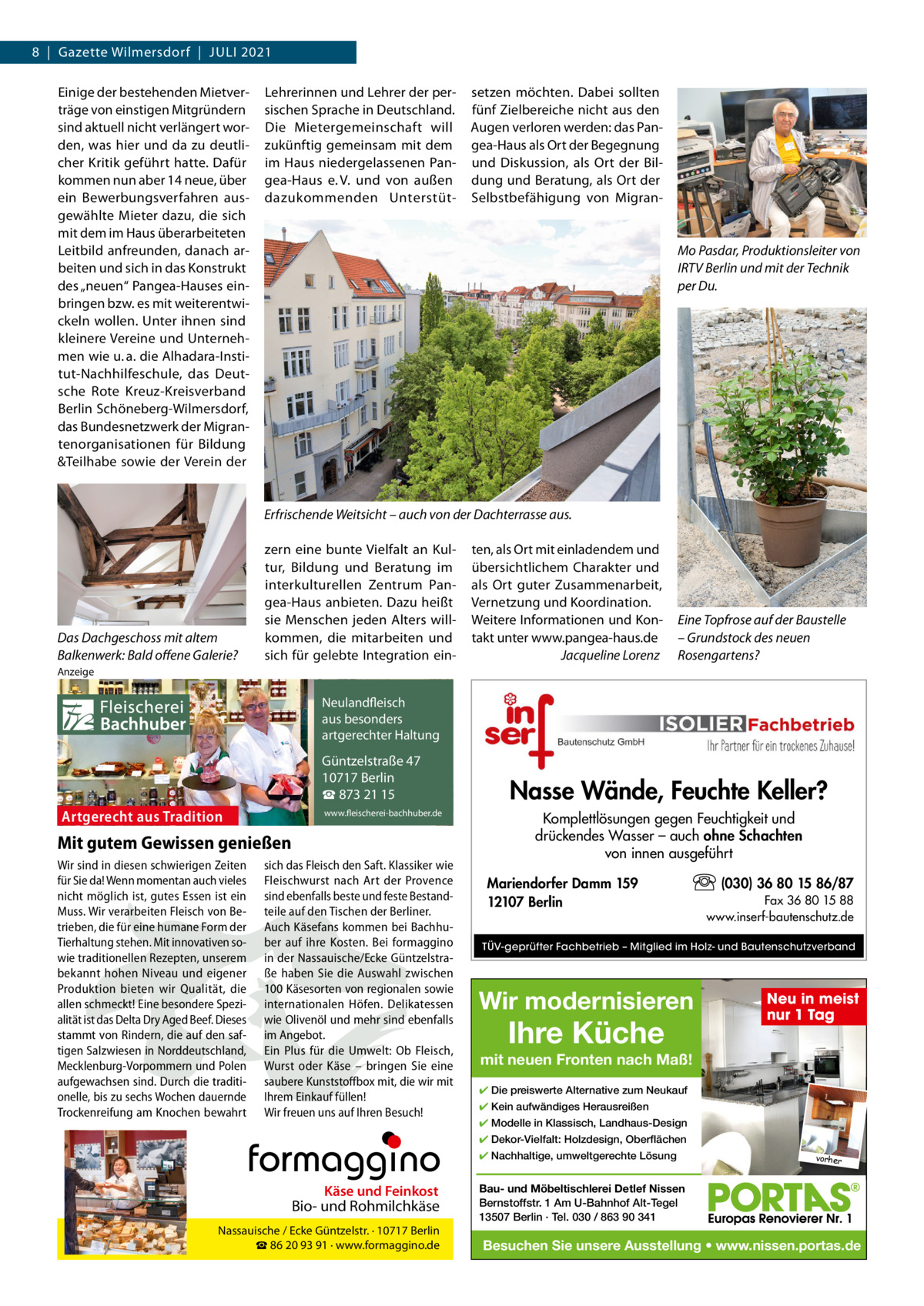 8  |  Gazette Wilmersdorf  |  Juli 2021 Einige der bestehenden Mietverträge von einstigen Mitgründern sind aktuell nicht verlängert worden, was hier und da zu deutlicher Kritik geführt hatte. Dafür kommen nun aber 14 neue, über ein Bewerbungsverfahren ausgewählte Mieter dazu, die sich mit dem im Haus überarbeiteten leitbild anfreunden, danach arbeiten und sich in das Konstrukt des „neuen“ Pangea-Hauses einbringen bzw. es mit weiterentwickeln wollen. unter ihnen sind kleinere Vereine und unternehmen wie u. a. die Alhadara-institut-Nachhilfeschule, das Deutsche Rote Kreuz-Kreisverband Berlin Schöneberg-Wilmersdorf, das Bundesnetzwerk der Migrantenorganisationen für Bildung &Teilhabe sowie der Verein der  lehrerinnen und lehrer der persischen Sprache in Deutschland. Die Mietergemeinschaft will zukünftig gemeinsam mit dem im Haus niedergelassenen Pangea-Haus e. V. und von außen dazukommenden unterstüt setzen möchten. Dabei sollten fünf Zielbereiche nicht aus den Augen verloren werden: das Pangea-Haus als Ort der Begegnung und Diskussion, als Ort der Bildung und Beratung, als Ort der Selbstbefähigung von Migran Mo Pasdar, Produktionsleiter von IRTV Berlin und mit der Technik per Du.  Erfrischende Weitsicht – auch von der Dachterrasse aus.  Das Dachgeschoss mit altem Balkenwerk: Bald offene Galerie?  zern eine bunte Vielfalt an Kultur, Bildung und Beratung im interkulturellen Zentrum Pangea-Haus anbieten. Dazu heißt sie Menschen jeden Alters willkommen, die mitarbeiten und sich für gelebte integration ein ten, als Ort mit einladendem und übersichtlichem Charakter und als Ort guter Zusammenarbeit, Vernetzung und Koordination. Weitere informationen und Kontakt unter www.pangea-haus.de Jacqueline Lorenz  Eine Topfrose auf der Baustelle – Grundstock des neuen Rosengartens?  Anzeige  Fleischerei Bachhuber  Neulandfleisch Artgerecht aus besonders ition. artgerechter Haltung aus Trad  Güntzelstraße 47 10717 Berlin ☎ 873 21 15  Artgerecht aus Tradition  www.fleischerei-bachhuber.de  Mit gutem Gewissen genießen Wir sind in diesen schwierigen Zeiten sich das Fleisch den Saft. Klassiker wie für Sie da! Wenn momentan auch vieles Fleischwurst nach Art der Provence Käse Feinkost nicht möglich ist, gutes Essen ist ein sind ebenfalls besteund und feste BestandBiound Rohmilchkäse Muss. Wir verarbeiten Fleisch von Be- teile auf den Tischen der Berliner. trieben, die für eine humane Form der Auch Käsefans kommen bei Berlin BachhuNassauische / Ecke Güntzelstr. · 10717 Tierhaltung stehen. Mit innovativen so- ☎ber auf93 ihre Bei formaggino 86 20 91 Kosten. · www.formaggino.de wie traditionellen Rezepten, unserem in der Nassauische/Ecke Güntzelstrabekannt hohen Niveau und eigener ße haben Sie die Auswahl zwischen Produktion bieten wir Qualität, die 100 Käsesorten von regionalen sowie Neulandfleisch allen schmeckt! Eine besondere Spezi- internationalen Höfen. Delikatessen cht Artge alität ist das Delta Dry Aged Beef. Dieses wie Olivenölaus undbesonders mehr sindre ebenfalls ion. it Haltung stammt von Rindern, die auf den saf- im Angebot.artgerechter aus Trad tigen Salzwiesen in Norddeutschland, Ein Plus für die Umwelt: Ob Fleisch, Mecklenburg-Vorpommern und Polen Wurst oderGüntzelstraße Käse – bringen47 Sie eine 10717box Berlin aufgewachsen sind. Durch die traditi- saubere Kunststoff mit, die wir mit ☎füllen! 873 21 15 onelle, bis zu sechs Wochen dauernde Ihrem Einkauf www.fleischerei-bachhuber.de Trockenreifung am Knochen bewahrt Wir freuen uns auf Ihren Besuch!  Fleischerei Bachhuber  Nasse Wände, Feuchte Keller? Komplettlösungen gegen Feuchtigkeit und drückendes Wasser – auch ohne Schachten von innen ausgeführt Mariendorfer Damm 159 12107 Berlin  (030) 36 80 15 86/87 Fax 36 80 15 88 www.inserf-bautenschutz.de  TÜV-geprüfter Fachbetrieb – Mitglied im Holz- und Bautenschutzverband  Wir modernisieren  Ihre Küche  Neu in meist nur 1 Tag  mit neuen Fronten nach Maß! ✔ Die preiswerte Alternative zum Neukauf ✔ Kein aufwändiges Herausreißen ✔ Modelle in Klassisch, Landhaus-Design ✔ Dekor-Vielfalt: Holzdesign, Oberflächen ✔ Nachhaltige, umweltgerechte Lösung  Käse und Feinkost  Bio- und Rohmilchkäse Nassauische / Ecke Güntzelstr. · 10717 Berlin ☎ 86 20 93 91 · www.formaggino.de  vorher  Bau- und Möbeltischlerei Detlef Nissen Bernstoffstr. 1 Am U-Bahnhof Alt-Tegel 13507 Berlin · Tel. 030 / 863 90 341  Besuchen Sie unsere Ausstellung • www.nissen.portas.de