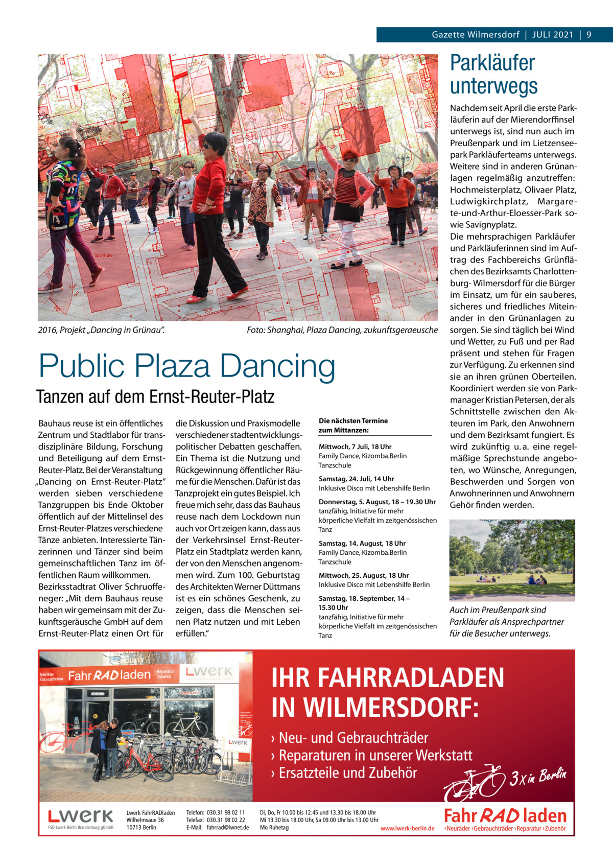 Gazette Wilmersdorf  |  Juli 2021  |  9  Parkläufer unterwegs  2016, Projekt „Dancing in Grünau”. �  Foto: Shanghai, Plaza Dancing, zukunftsgeraeusche  Public Plaza Dancing Tanzen auf dem Ernst-Reuter-Platz Bauhaus reuse ist ein öffentliches Zentrum und Stadtlabor für transdisziplinäre Bildung, Forschung und Beteiligung auf dem ErnstReuter-Platz. Bei der Veranstaltung „Dancing on Ernst-Reuter-Platz“ werden sieben verschiedene Tanzgruppen bis Ende Oktober öffentlich auf der Mittelinsel des Ernst-Reuter-Platzes verschiedene Tänze anbieten. Interessierte Tänzerinnen und Tänzer sind beim gemeinschaftlichen Tanz im öffentlichen Raum willkommen. Bezirksstadtrat Oliver Schruoffeneger: „Mit dem Bauhaus reuse haben wir gemeinsam mit der Zukunftsgeräusche GmbH auf dem Ernst-Reuter-Platz einen Ort für  die Diskussion und Praxismodelle verschiedener stadtentwicklungspolitischer Debatten geschaffen. Ein Thema ist die Nutzung und Rückgewinnung öffentlicher Räume für die Menschen. Dafür ist das Tanzprojekt ein gutes Beispiel. Ich freue mich sehr, dass das Bauhaus reuse nach dem Lockdown nun auch vor Ort zeigen kann, dass aus der Verkehrsinsel Ernst-ReuterPlatz ein Stadtplatz werden kann, der von den Menschen angenommen wird. Zum 100. Geburtstag des Architekten Werner Düttmans ist es ein schönes Geschenk, zu zeigen, dass die Menschen seinen Platz nutzen und mit Leben erfüllen.“  Lwerk FahrRADladen Wilhelmsaue 36 10713 Berlin  Telefon: 030.31 98 02 11 Telefax: 030.31 98 02 22 E-Mail: fahrrad@lwnet.de  Die nächsten Termine zum Mittanzen: Mittwoch, 7 Juli, 18 Uhr Family Dance, Kizomba.Berlin Tanzschule Samstag, 24. Juli, 14 Uhr Inklusive Disco mit Lebenshilfe Berlin Donnerstag, 5. August, 18 – 19.30 Uhr tanzfähig, Initiative für mehr körperliche Vielfalt im zeitgenössischen Tanz  Nachdem seit April die erste Park­ läuferin auf der Mierendorffinsel unterwegs ist, sind nun auch im Preußenpark und im Lietzenseepark Parkläuferteams unterwegs. Weitere sind in anderen Grünanlagen regelmäßig anzutreffen: Hochmeisterplatz, Olivaer Platz, Ludwigkirchplatz, Margarete-und-Arthur-Eloesser-Park sowie Savignyplatz. Die mehrsprachigen Parkläufer und Parkläuferinnen sind im Auftrag des Fachbereichs Grünflächen des Bezirksamts Charlottenburg- Wilmersdorf für die Bürger im Einsatz, um für ein sauberes, sicheres und friedliches Miteinander in den Grünanlagen zu sorgen. Sie sind täglich bei Wind und Wetter, zu Fuß und per Rad präsent und stehen für Fragen zur Verfügung. Zu erkennen sind sie an ihren grünen Oberteilen. Koordiniert werden sie von Parkmanager Kristian Petersen, der als Schnittstelle zwischen den Akteuren im Park, den Anwohnern und dem Bezirksamt fungiert. Es wird zukünftig u. a. eine regelmäßige Sprechstunde angeboten, wo Wünsche, Anregungen, Beschwerden und Sorgen von Anwohnerinnen und Anwohnern Gehör finden werden.  Samstag, 14. August, 18 Uhr Family Dance, Kizomba.Berlin Tanzschule Mittwoch, 25. August, 18 Uhr Inklusive Disco mit Lebenshilfe Berlin Samstag, 18. September, 14 – 15.30 Uhr tanzfähig, Initiative für mehr körperliche Vielfalt im zeitgenössischen Tanz  Di, Do, Fr 10.00 bis 12.45 und 13.30 bis 18.00 Uhr Mi 13.30 bis 18.00 Uhr, Sa 09.00 Uhr bis 13.00 Uhr Mo Ruhetag www.lwerk-berlin.de  Auch im Preußenpark sind Parkläufer als Ansprechpartner für die Besucher unterwegs.