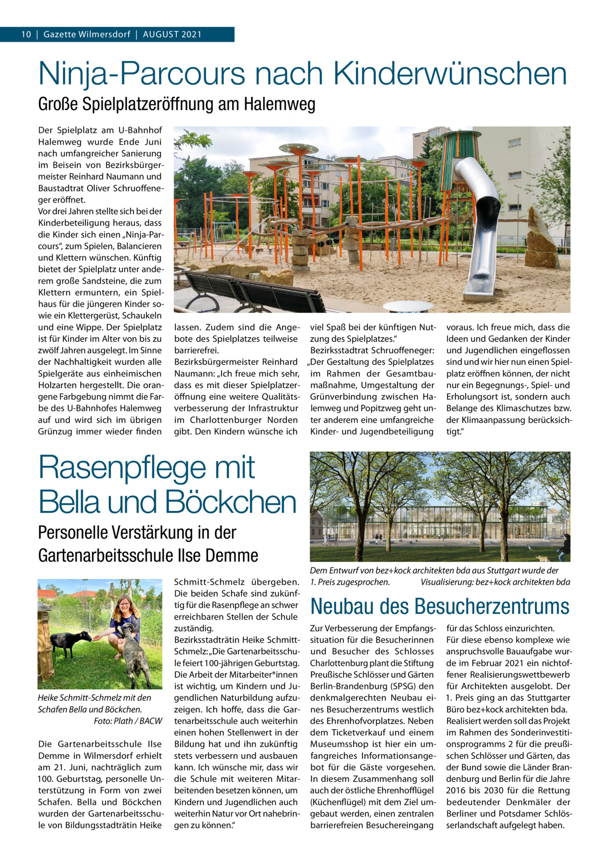 10  |  Gazette Wilmersdorf  |  August 2021  Ninja-Parcours nach Kinderwünschen Große Spielplatzeröffnung am Halemweg Der Spielplatz am U-Bahnhof Halemweg wurde Ende Juni nach umfangreicher Sanierung im Beisein von Bezirksbürgermeister Reinhard Naumann und Baustadtrat Oliver Schruoffeneger eröffnet. Vor drei Jahren stellte sich bei der Kinderbeteiligung heraus, dass die Kinder sich einen „Ninja-Parcours“, zum Spielen, Balancieren und Klettern wünschen. Künftig bietet der Spielplatz unter anderem große Sandsteine, die zum Klettern ermuntern, ein Spielhaus für die jüngeren Kinder sowie ein Klettergerüst, Schaukeln und eine Wippe. Der Spielplatz ist für Kinder im Alter von bis zu zwölf Jahren ausgelegt. Im Sinne der Nachhaltigkeit wurden alle Spielgeräte aus einheimischen Holzarten hergestellt. Die orangene Farbgebung nimmt die Farbe des U-Bahnhofes Halemweg auf und wird sich im übrigen Grünzug immer wieder finden  lassen. Zudem sind die Ange- viel Spaß bei der künftigen Nutbote des Spielplatzes teilweise zung des Spielplatzes.“ barrierefrei. Bezirksstadtrat Schruoffeneger: Bezirksbürgermeister Reinhard „Der Gestaltung des Spielplatzes Naumann: „Ich freue mich sehr, im Rahmen der Gesamtbaudass es mit dieser Spielplatzer- maßnahme, Umgestaltung der öffnung eine weitere Qualitäts- Grünverbindung zwischen Haverbesserung der Infrastruktur lemweg und Popitzweg geht unim Charlottenburger Norden ter anderem eine umfangreiche gibt. Den Kindern wünsche ich Kinder- und Jugendbeteiligung  voraus. Ich freue mich, dass die Ideen und Gedanken der Kinder und Jugendlichen eingeflossen sind und wir hier nun einen Spielplatz eröffnen können, der nicht nur ein Begegnungs-, Spiel- und Erholungsort ist, sondern auch Belange des Klimaschutzes bzw. der Klimaanpassung berücksichtigt.“  Rasenpflege mit Bella und Böckchen Personelle Verstärkung in der Gartenarbeitsschule Ilse Demme  Heike Schmitt-Schmelz mit den Schafen Bella und Böckchen. � Foto: Plath / BACW Die Gartenarbeitsschule Ilse Demme in Wilmersdorf erhielt am 21.  Juni, nachträglich zum 100. Geburtstag, personelle Unterstützung in Form von zwei Schafen. Bella und Böckchen wurden der Gartenarbeitsschule von Bildungsstadträtin Heike  Schmitt-Schmelz übergeben. Die beiden Schafe sind zukünftig für die Rasenpflege an schwer erreichbaren Stellen der Schule zuständig. Bezirksstadträtin Heike SchmittSchmelz: „Die Gartenarbeitsschule feiert 100-jährigen Geburtstag. Die Arbeit der Mitarbeiter*innen ist wichtig, um Kindern und Jugendlichen Naturbildung aufzuzeigen. Ich hoffe, dass die Gartenarbeitsschule auch weiterhin einen hohen Stellenwert in der Bildung hat und ihn zukünftig stets verbessern und ausbauen kann. Ich wünsche mir, dass wir die Schule mit weiteren Mitarbeitenden besetzen können, um Kindern und Jugendlichen auch weiterhin Natur vor Ort nahebringen zu können.“  Dem Entwurf von bez+kock architekten bda aus Stuttgart wurde der 1. Preis zugesprochen. � Visualisierung: bez+kock architekten bda  Neubau des Besucherzentrums Zur Verbesserung der Empfangs- für das Schloss einzurichten. situation für die Besucherinnen Für diese ebenso komplexe wie und Besucher des Schlosses anspruchsvolle Bauaufgabe wurCharlottenburg plant die Stiftung de im Februar 2021 ein nichtofPreußische Schlösser und Gärten fener Realisierungswettbewerb Berlin-Brandenburg (SPSG) den für Architekten ausgelobt. Der denkmalgerechten Neubau ei- 1.  Preis ging an das Stuttgarter nes Besucherzentrums westlich Büro bez+kock architekten bda. des Ehrenhofvorplatzes. Neben Realisiert werden soll das Projekt dem Ticketverkauf und einem im Rahmen des SonderinvestitiMuseumsshop ist hier ein um- onsprogramms 2 für die preußifangreiches Informationsange- schen Schlösser und Gärten, das bot für die Gäste vorgesehen. der Bund sowie die Länder BranIn diesem Zusammenhang soll denburg und Berlin für die Jahre auch der östliche Ehrenhofflügel 2016 bis 2030 für die Rettung (Küchenflügel) mit dem Ziel um- bedeutender Denkmäler der gebaut werden, einen zentralen Berliner und Potsdamer Schlösbarrierefreien Besuchereingang serlandschaft aufgelegt haben.